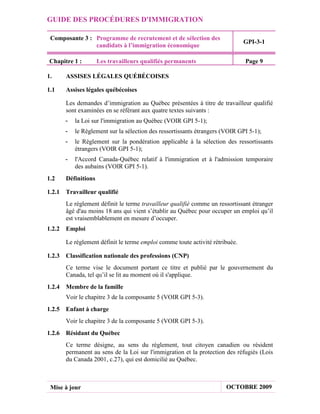 GUIDE DES PROCÉDURES D'IMMIGRATION

 Composante 3 : Programme de recrutement et de sélection des
                                                                             GPI-3-1
                candidats à l’immigration économique

Chapitre 1 :        Les travailleurs qualifiés permanents                    Page 9

1.    ASSISES LÉGALES QUÉBÉCOISES

1.1   Assises légales québécoises

      Les demandes d’immigration au Québec présentées à titre de travailleur qualifié
      sont examinées en se référant aux quatre textes suivants :
      -   la Loi sur l'immigration au Québec (VOIR GPI 5-1);
      -   le Règlement sur la sélection des ressortissants étrangers (VOIR GPI 5-1);
      -   le Règlement sur la pondération applicable à la sélection des ressortissants
          étrangers (VOIR GPI 5-1);
      -   l'Accord Canada-Québec relatif à l'immigration et à l'admission temporaire
          des aubains (VOIR GPI 5-1).
1.2   Définitions

1.2.1 Travailleur qualifié
      Le règlement définit le terme travailleur qualifié comme un ressortissant étranger
      âgé d'au moins 18 ans qui vient s’établir au Québec pour occuper un emploi qu’il
      est vraisemblablement en mesure d’occuper.
1.2.2 Emploi

      Le règlement définit le terme emploi comme toute activité rétribuée.

1.2.3 Classification nationale des professions (CNP)
      Ce terme vise le document portant ce titre et publié par le gouvernement du
      Canada, tel qu’il se lit au moment où il s'applique.
1.2.4 Membre de la famille
      Voir le chapitre 3 de la composante 5 (VOIR GPI 5-3).
1.2.5 Enfant à charge
      Voir le chapitre 3 de la composante 5 (VOIR GPI 5-3).
1.2.6 Résidant du Québec
      Ce terme désigne, au sens du règlement, tout citoyen canadien ou résident
      permanent au sens de la Loi sur l'immigration et la protection des réfugiés (Lois
      du Canada 2001, c.27), qui est domicilié au Québec.



 Mise à jour                                                          OCTOBRE 2009
 