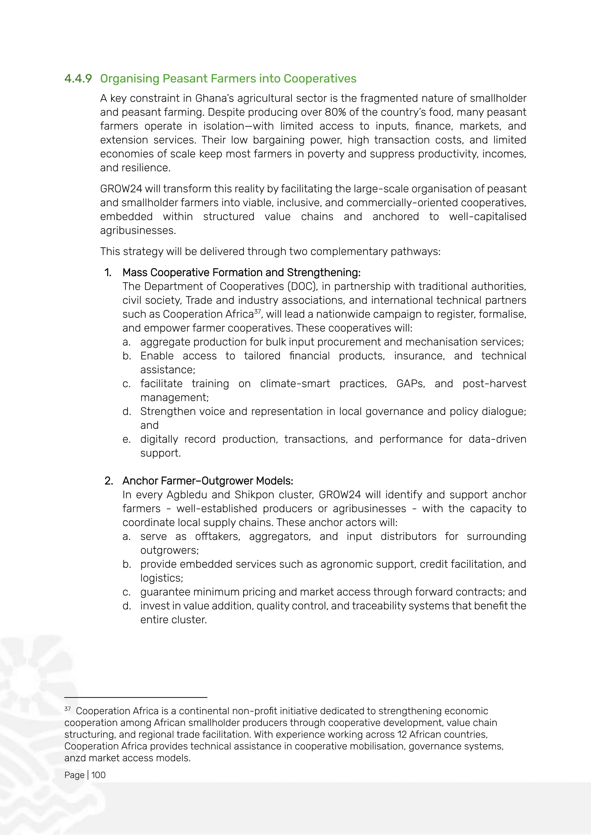 Page | 100
4.4.9 Organising Peasant Farmers into Cooperatives
A key constraint in Ghana’s agricultural sector is the fragmented nature of smallholder
and peasant farming. Despite producing over 80% of the country’s food, many peasant
farmers operate in isolation—with limited access to inputs, finance, markets, and
extension services. Their low bargaining power, high transaction costs, and limited
economies of scale keep most farmers in poverty and suppress productivity, incomes,
and resilience.
GROW24 will transform this reality by facilitating the large-scale organisation of peasant
and smallholder farmers into viable, inclusive, and commercially-oriented cooperatives,
embedded within structured value chains and anchored to well-capitalised
agribusinesses.
This strategy will be delivered through two complementary pathways:
1. Mass Cooperative Formation and Strengthening:
The Department of Cooperatives (DOC), in partnership with traditional authorities,
civil society, Trade and industry associations, and international technical partners
such as Cooperation Africa37
, will lead a nationwide campaign to register, formalise,
and empower farmer cooperatives. These cooperatives will:
a. aggregate production for bulk input procurement and mechanisation services;
b. Enable access to tailored financial products, insurance, and technical
assistance;
c. facilitate training on climate-smart practices, GAPs, and post-harvest
management;
d. Strengthen voice and representation in local governance and policy dialogue;
and
e. digitally record production, transactions, and performance for data-driven
support.
2. Anchor Farmer–Outgrower Models:
In every Agbledu and Shikpon cluster, GROW24 will identify and support anchor
farmers - well-established producers or agribusinesses - with the capacity to
coordinate local supply chains. These anchor actors will:
a. serve as offtakers, aggregators, and input distributors for surrounding
outgrowers;
b. provide embedded services such as agronomic support, credit facilitation, and
logistics;
c. guarantee minimum pricing and market access through forward contracts; and
d. invest in value addition, quality control, and traceability systems that benefit the
entire cluster.
37
Cooperation Africa is a continental non-profit initiative dedicated to strengthening economic
cooperation among African smallholder producers through cooperative development, value chain
structuring, and regional trade facilitation. With experience working across 12 African countries,
Cooperation Africa provides technical assistance in cooperative mobilisation, governance systems,
anzd market access models.
 