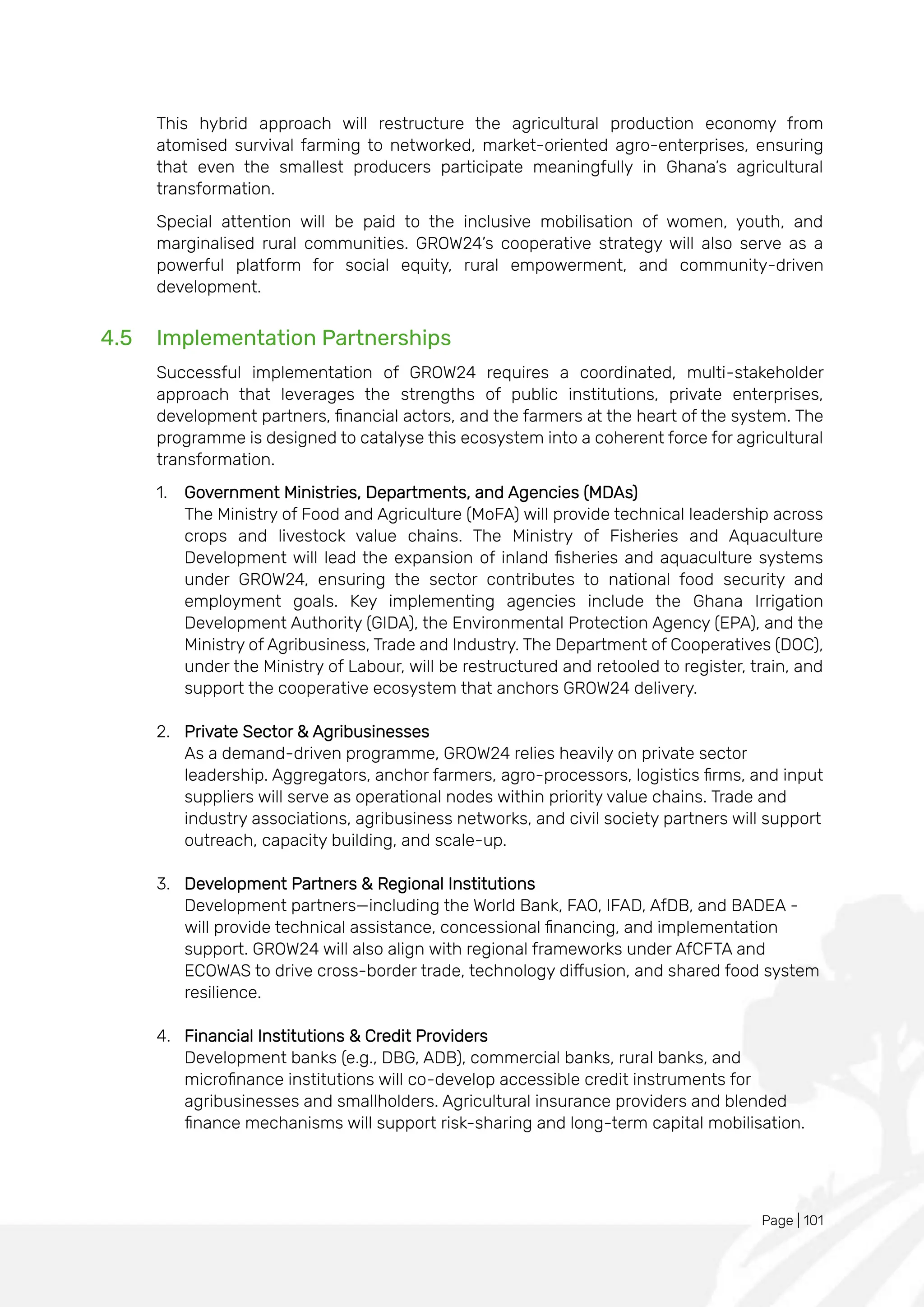Page | 101
This hybrid approach will restructure the agricultural production economy from
atomised survival farming to networked, market-oriented agro-enterprises, ensuring
that even the smallest producers participate meaningfully in Ghana’s agricultural
transformation.
Special attention will be paid to the inclusive mobilisation of women, youth, and
marginalised rural communities. GROW24’s cooperative strategy will also serve as a
powerful platform for social equity, rural empowerment, and community-driven
development.
4.5 Implementation Partnerships
Successful implementation of GROW24 requires a coordinated, multi-stakeholder
approach that leverages the strengths of public institutions, private enterprises,
development partners, financial actors, and the farmers at the heart of the system. The
programme is designed to catalyse this ecosystem into a coherent force for agricultural
transformation.
1. Government Ministries, Departments, and Agencies (MDAs)
The Ministry of Food and Agriculture (MoFA) will provide technical leadership across
crops and livestock value chains. The Ministry of Fisheries and Aquaculture
Development will lead the expansion of inland fisheries and aquaculture systems
under GROW24, ensuring the sector contributes to national food security and
employment goals. Key implementing agencies include the Ghana Irrigation
Development Authority (GIDA), the Environmental Protection Agency (EPA), and the
Ministry of Agribusiness, Trade and Industry. The Department of Cooperatives (DOC),
under the Ministry of Labour, will be restructured and retooled to register, train, and
support the cooperative ecosystem that anchors GROW24 delivery.
2. Private Sector & Agribusinesses
As a demand-driven programme, GROW24 relies heavily on private sector
leadership. Aggregators, anchor farmers, agro-processors, logistics firms, and input
suppliers will serve as operational nodes within priority value chains. Trade and
industry associations, agribusiness networks, and civil society partners will support
outreach, capacity building, and scale-up.
3. Development Partners & Regional Institutions
Development partners—including the World Bank, FAO, IFAD, AfDB, and BADEA -
will provide technical assistance, concessional financing, and implementation
support. GROW24 will also align with regional frameworks under AfCFTA and
ECOWAS to drive cross-border trade, technology diffusion, and shared food system
resilience.
4. Financial Institutions & Credit Providers
Development banks (e.g., DBG, ADB), commercial banks, rural banks, and
microfinance institutions will co-develop accessible credit instruments for
agribusinesses and smallholders. Agricultural insurance providers and blended
finance mechanisms will support risk-sharing and long-term capital mobilisation.
 