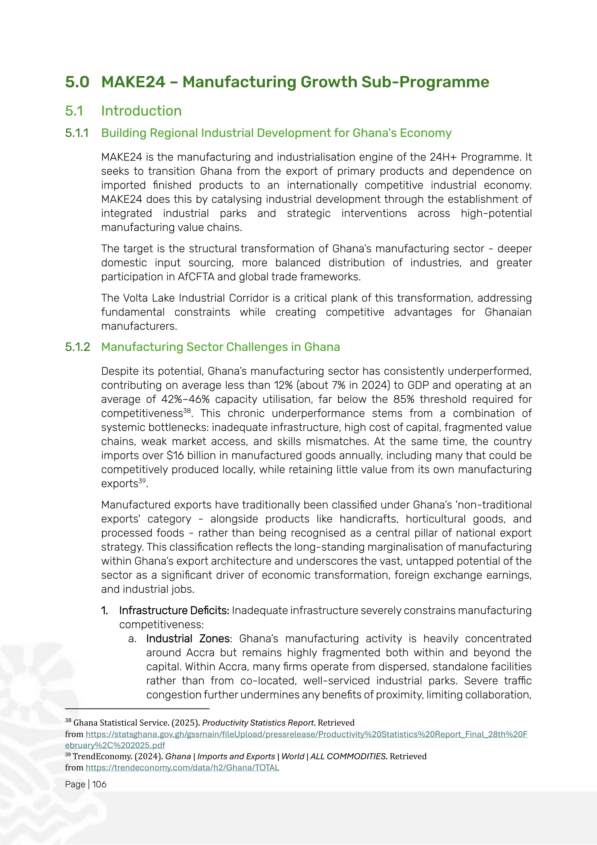 Page | 106
5.0 MAKE24 – Manufacturing Growth Sub-Programme
5.1 Introduction
5.1.1 Building Regional Industrial Development for Ghana's Economy
MAKE24 is the manufacturing and industrialisation engine of the 24H+ Programme. It
seeks to transition Ghana from the export of primary products and dependence on
imported finished products to an internationally competitive industrial economy.
MAKE24 does this by catalysing industrial development through the establishment of
integrated industrial parks and strategic interventions across high-potential
manufacturing value chains.
The target is the structural transformation of Ghana’s manufacturing sector - deeper
domestic input sourcing, more balanced distribution of industries, and greater
participation in AfCFTA and global trade frameworks.
The Volta Lake Industrial Corridor is a critical plank of this transformation, addressing
fundamental constraints while creating competitive advantages for Ghanaian
manufacturers.
5.1.2 Manufacturing Sector Challenges in Ghana
Despite its potential, Ghana’s manufacturing sector has consistently underperformed,
contributing on average less than 12% (about 7% in 2024) to GDP and operating at an
average of 42%–46% capacity utilisation, far below the 85% threshold required for
competitiveness38
. This chronic underperformance stems from a combination of
systemic bottlenecks: inadequate infrastructure, high cost of capital, fragmented value
chains, weak market access, and skills mismatches. At the same time, the country
imports over $16 billion in manufactured goods annually, including many that could be
competitively produced locally, while retaining little value from its own manufacturing
exports39
.
Manufactured exports have traditionally been classified under Ghana’s 'non-traditional
exports' category - alongside products like handicrafts, horticultural goods, and
processed foods - rather than being recognised as a central pillar of national export
strategy. This classification reflects the long-standing marginalisation of manufacturing
within Ghana’s export architecture and underscores the vast, untapped potential of the
sector as a significant driver of economic transformation, foreign exchange earnings,
and industrial jobs.
1. Infrastructure Deficits: Inadequate infrastructure severely constrains manufacturing
competitiveness:
a. Industrial Zones: Ghana’s manufacturing activity is heavily concentrated
around Accra but remains highly fragmented both within and beyond the
capital. Within Accra, many firms operate from dispersed, standalone facilities
rather than from co-located, well-serviced industrial parks. Severe traffic
congestion further undermines any benefits of proximity, limiting collaboration,
38
Ghana Statistical Service. (2025). Productivity Statistics Report. Retrieved
from https://statsghana.gov.gh/gssmain/fileUpload/pressrelease/Productivity%20Statistics%20Report_Final_28th%20F
ebruary%2C%202025.pdf
39
TrendEconomy. (2024). Ghana | Imports and Exports | World | ALL COMMODITIES. Retrieved
from https://trendeconomy.com/data/h2/Ghana/TOTAL
 