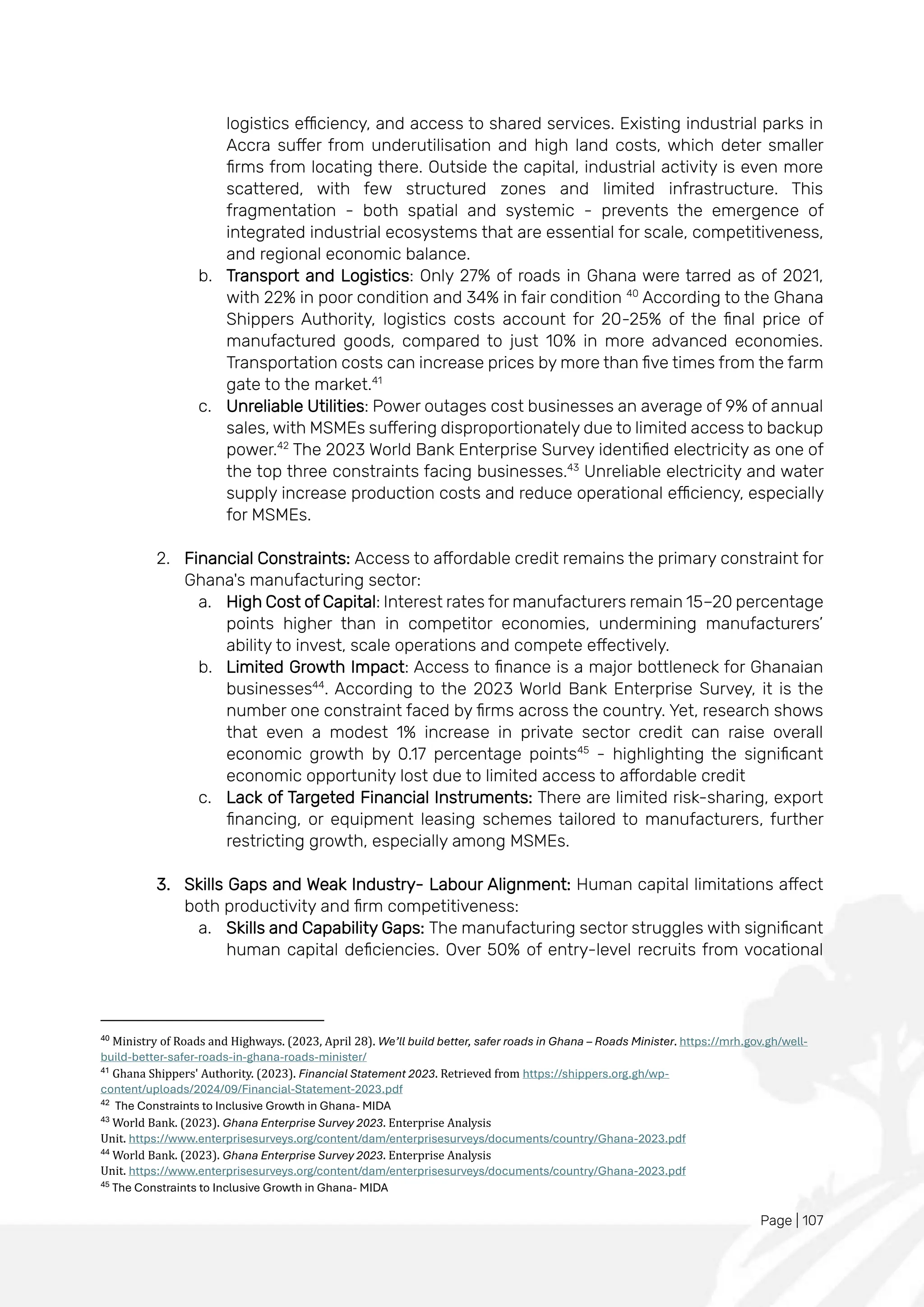 Page | 107
logistics efficiency, and access to shared services. Existing industrial parks in
Accra suffer from underutilisation and high land costs, which deter smaller
firms from locating there. Outside the capital, industrial activity is even more
scattered, with few structured zones and limited infrastructure. This
fragmentation - both spatial and systemic - prevents the emergence of
integrated industrial ecosystems that are essential for scale, competitiveness,
and regional economic balance.
b. Transport and Logistics: Only 27% of roads in Ghana were tarred as of 2021,
with 22% in poor condition and 34% in fair condition 40
According to the Ghana
Shippers Authority, logistics costs account for 20-25% of the final price of
manufactured goods, compared to just 10% in more advanced economies.
Transportation costs can increase prices by more than five times from the farm
gate to the market.41
c. Unreliable Utilities: Power outages cost businesses an average of 9% of annual
sales, with MSMEs suffering disproportionately due to limited access to backup
power.42
The 2023 World Bank Enterprise Survey identified electricity as one of
the top three constraints facing businesses.43
Unreliable electricity and water
supply increase production costs and reduce operational efficiency, especially
for MSMEs.
2. Financial Constraints: Access to affordable credit remains the primary constraint for
Ghana's manufacturing sector:
a. High Cost of Capital: Interest rates for manufacturers remain 15–20 percentage
points higher than in competitor economies, undermining manufacturers’
ability to invest, scale operations and compete effectively.
b. Limited Growth Impact: Access to finance is a major bottleneck for Ghanaian
businesses44
. According to the 2023 World Bank Enterprise Survey, it is the
number one constraint faced by firms across the country. Yet, research shows
that even a modest 1% increase in private sector credit can raise overall
economic growth by 0.17 percentage points45
- highlighting the significant
economic opportunity lost due to limited access to affordable credit
c. Lack of Targeted Financial Instruments: There are limited risk-sharing, export
financing, or equipment leasing schemes tailored to manufacturers, further
restricting growth, especially among MSMEs.
3. Skills Gaps and Weak Industry- Labour Alignment: Human capital limitations affect
both productivity and firm competitiveness:
a. Skills and Capability Gaps: The manufacturing sector struggles with significant
human capital deficiencies. Over 50% of entry-level recruits from vocational
40
Ministry of Roads and Highways. (2023, April 28). We’ll build better, safer roads in Ghana – Roads Minister. https://mrh.gov.gh/well-
build-better-safer-roads-in-ghana-roads-minister/
41
Ghana Shippers' Authority. (2023). Financial Statement 2023. Retrieved from https://shippers.org.gh/wp-
content/uploads/2024/09/Financial-Statement-2023.pdf
42
The Constraints to Inclusive Growth in Ghana- MIDA
43
World Bank. (2023). Ghana Enterprise Survey 2023. Enterprise Analysis
Unit. https://www.enterprisesurveys.org/content/dam/enterprisesurveys/documents/country/Ghana-2023.pdf
44
World Bank. (2023). Ghana Enterprise Survey 2023. Enterprise Analysis
Unit. https://www.enterprisesurveys.org/content/dam/enterprisesurveys/documents/country/Ghana-2023.pdf
45
The Constraints to Inclusive Growth in Ghana- MIDA
 