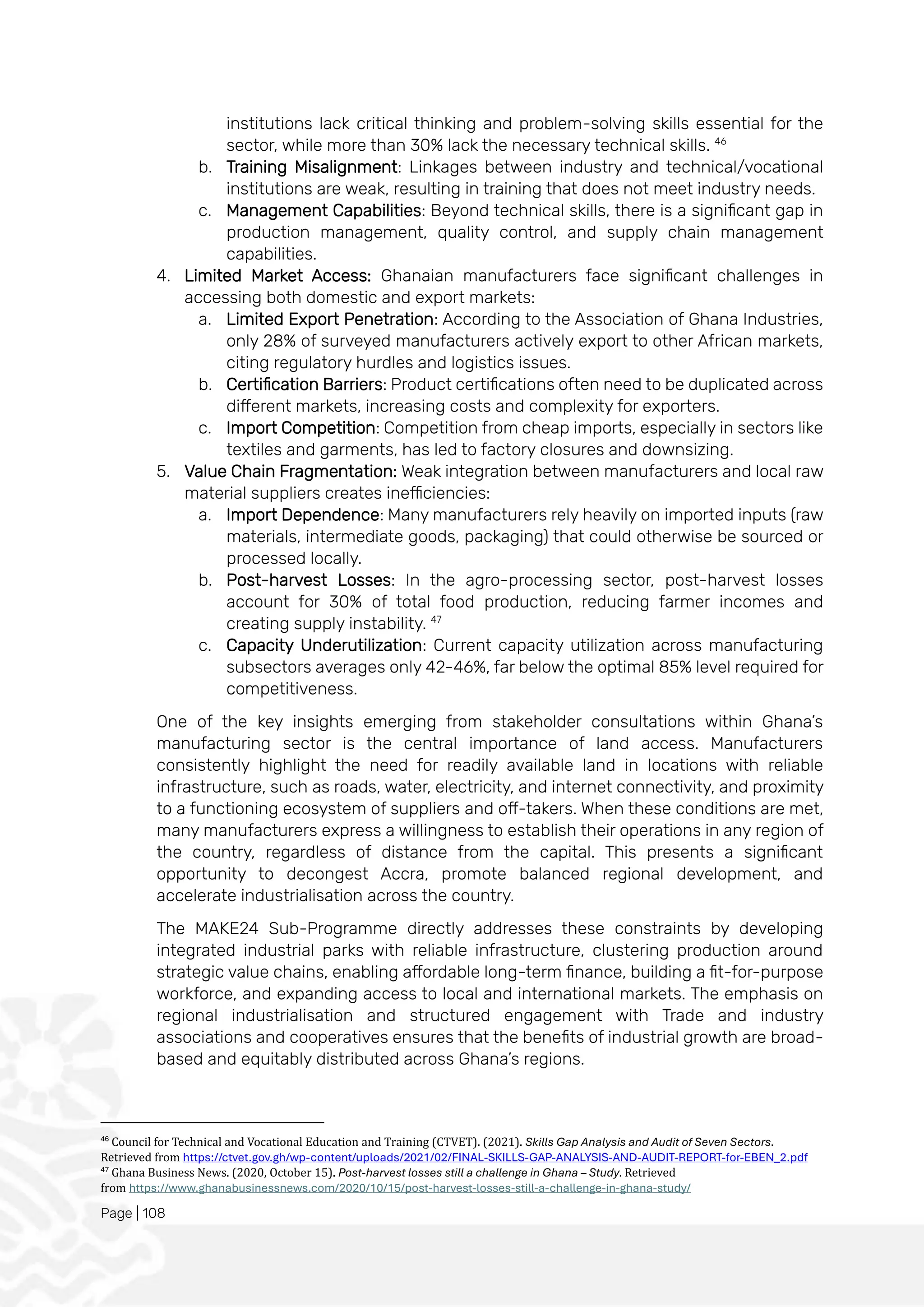 Page | 108
institutions lack critical thinking and problem-solving skills essential for the
sector, while more than 30% lack the necessary technical skills. 46
b. Training Misalignment: Linkages between industry and technical/vocational
institutions are weak, resulting in training that does not meet industry needs.
c. Management Capabilities: Beyond technical skills, there is a significant gap in
production management, quality control, and supply chain management
capabilities.
4. Limited Market Access: Ghanaian manufacturers face significant challenges in
accessing both domestic and export markets:
a. Limited Export Penetration: According to the Association of Ghana Industries,
only 28% of surveyed manufacturers actively export to other African markets,
citing regulatory hurdles and logistics issues.
b. Certification Barriers: Product certifications often need to be duplicated across
different markets, increasing costs and complexity for exporters.
c. Import Competition: Competition from cheap imports, especially in sectors like
textiles and garments, has led to factory closures and downsizing.
5. Value Chain Fragmentation: Weak integration between manufacturers and local raw
material suppliers creates inefficiencies:
a. Import Dependence: Many manufacturers rely heavily on imported inputs (raw
materials, intermediate goods, packaging) that could otherwise be sourced or
processed locally.
b. Post-harvest Losses: In the agro-processing sector, post-harvest losses
account for 30% of total food production, reducing farmer incomes and
creating supply instability. 47
c. Capacity Underutilization: Current capacity utilization across manufacturing
subsectors averages only 42-46%, far below the optimal 85% level required for
competitiveness.
One of the key insights emerging from stakeholder consultations within Ghana’s
manufacturing sector is the central importance of land access. Manufacturers
consistently highlight the need for readily available land in locations with reliable
infrastructure, such as roads, water, electricity, and internet connectivity, and proximity
to a functioning ecosystem of suppliers and off-takers. When these conditions are met,
many manufacturers express a willingness to establish their operations in any region of
the country, regardless of distance from the capital. This presents a significant
opportunity to decongest Accra, promote balanced regional development, and
accelerate industrialisation across the country.
The MAKE24 Sub-Programme directly addresses these constraints by developing
integrated industrial parks with reliable infrastructure, clustering production around
strategic value chains, enabling affordable long-term finance, building a fit-for-purpose
workforce, and expanding access to local and international markets. The emphasis on
regional industrialisation and structured engagement with Trade and industry
associations and cooperatives ensures that the benefits of industrial growth are broad-
based and equitably distributed across Ghana’s regions.
46
Council for Technical and Vocational Education and Training (CTVET). (2021). Skills Gap Analysis and Audit of Seven Sectors.
Retrieved from https://ctvet.gov.gh/wp-content/uploads/2021/02/FINAL-SKILLS-GAP-ANALYSIS-AND-AUDIT-REPORT-for-EBEN_2.pdf
47
Ghana Business News. (2020, October 15). Post-harvest losses still a challenge in Ghana – Study. Retrieved
from https://www.ghanabusinessnews.com/2020/10/15/post-harvest-losses-still-a-challenge-in-ghana-study/
 