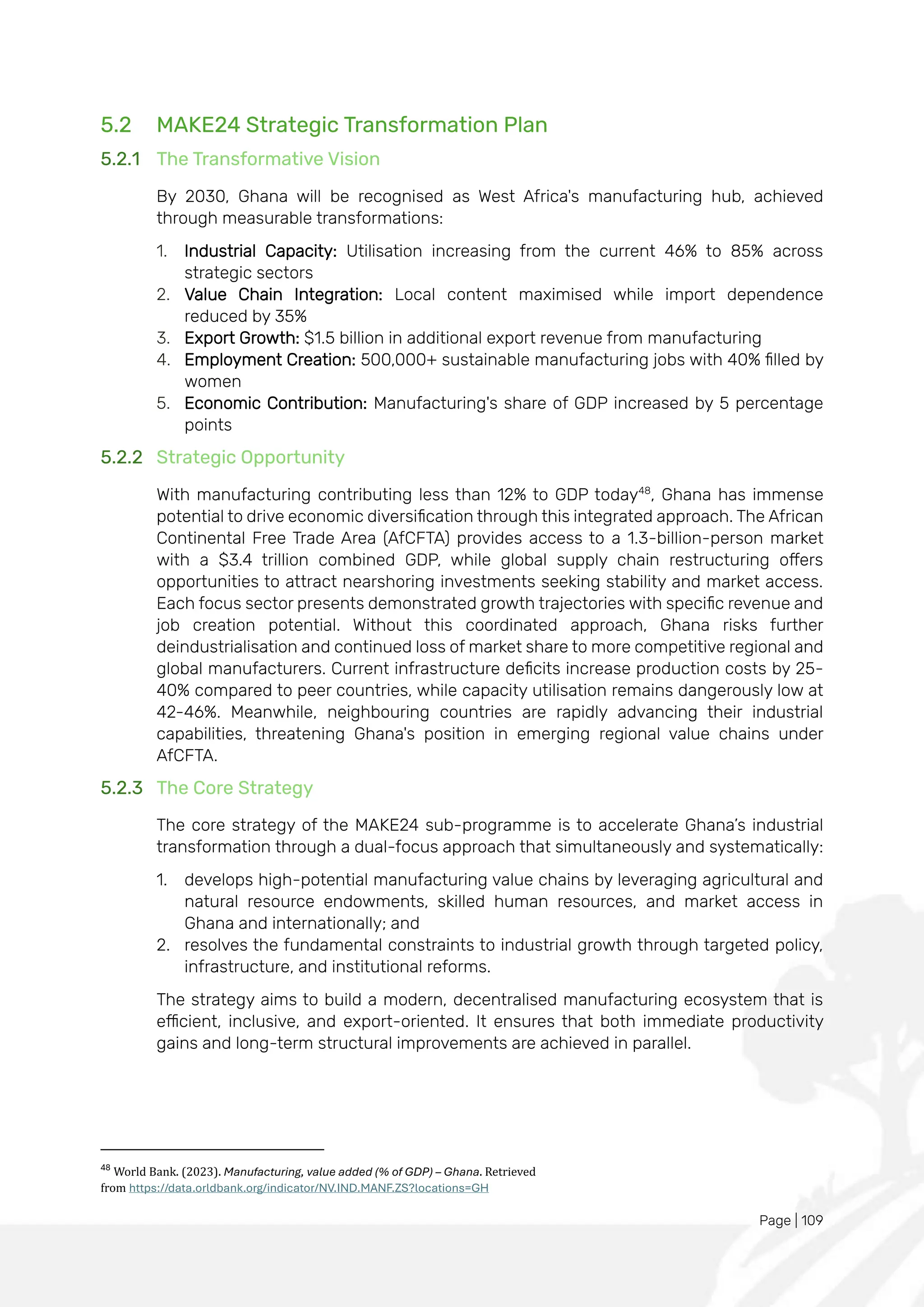 Page | 109
5.2 MAKE24 Strategic Transformation Plan
5.2.1 The Transformative Vision
By 2030, Ghana will be recognised as West Africa's manufacturing hub, achieved
through measurable transformations:
1. Industrial Capacity: Utilisation increasing from the current 46% to 85% across
strategic sectors
2. Value Chain Integration: Local content maximised while import dependence
reduced by 35%
3. Export Growth: $1.5 billion in additional export revenue from manufacturing
4. Employment Creation: 500,000+ sustainable manufacturing jobs with 40% filled by
women
5. Economic Contribution: Manufacturing's share of GDP increased by 5 percentage
points
5.2.2 Strategic Opportunity
With manufacturing contributing less than 12% to GDP today48
, Ghana has immense
potential to drive economic diversification through this integrated approach. The African
Continental Free Trade Area (AfCFTA) provides access to a 1.3-billion-person market
with a $3.4 trillion combined GDP, while global supply chain restructuring offers
opportunities to attract nearshoring investments seeking stability and market access.
Each focus sector presents demonstrated growth trajectories with specific revenue and
job creation potential. Without this coordinated approach, Ghana risks further
deindustrialisation and continued loss of market share to more competitive regional and
global manufacturers. Current infrastructure deficits increase production costs by 25-
40% compared to peer countries, while capacity utilisation remains dangerously low at
42-46%. Meanwhile, neighbouring countries are rapidly advancing their industrial
capabilities, threatening Ghana's position in emerging regional value chains under
AfCFTA.
5.2.3 The Core Strategy
The core strategy of the MAKE24 sub-programme is to accelerate Ghana’s industrial
transformation through a dual-focus approach that simultaneously and systematically:
1. develops high-potential manufacturing value chains by leveraging agricultural and
natural resource endowments, skilled human resources, and market access in
Ghana and internationally; and
2. resolves the fundamental constraints to industrial growth through targeted policy,
infrastructure, and institutional reforms.
The strategy aims to build a modern, decentralised manufacturing ecosystem that is
efficient, inclusive, and export-oriented. It ensures that both immediate productivity
gains and long-term structural improvements are achieved in parallel.
48
World Bank. (2023). Manufacturing, value added (% of GDP) – Ghana. Retrieved
from https://data.orldbank.org/indicator/NV.IND.MANF.ZS?locations=GH
 