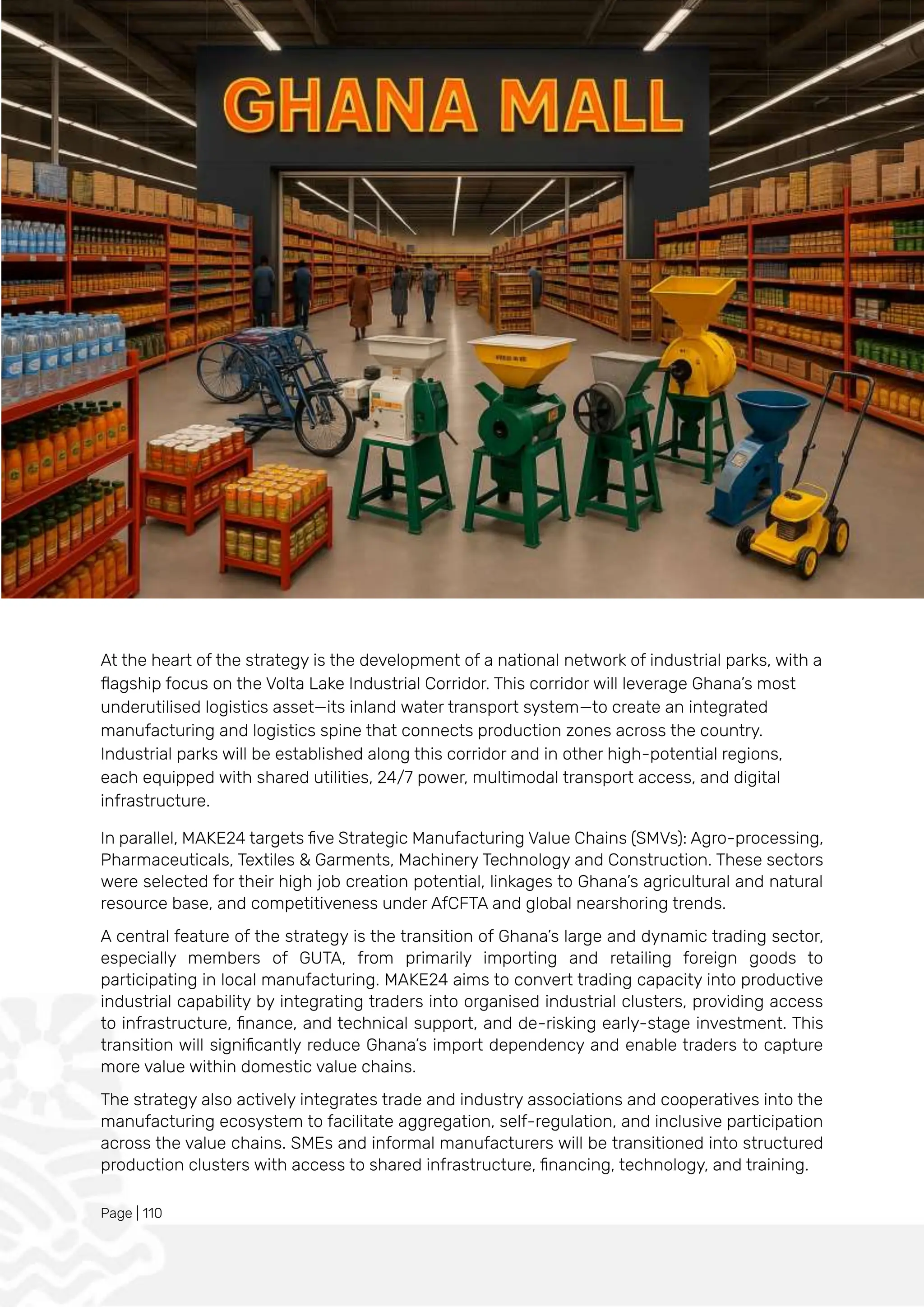 Page | 110
At the heart of the strategy is the development of a national network of industrial parks, with a
flagship focus on the Volta Lake Industrial Corridor. This corridor will leverage Ghana’s most
underutilised logistics asset—its inland water transport system—to create an integrated
manufacturing and logistics spine that connects production zones across the country.
Industrial parks will be established along this corridor and in other high-potential regions,
each equipped with shared utilities, 24/7 power, multimodal transport access, and digital
infrastructure.
In parallel, MAKE24 targets five Strategic Manufacturing Value Chains (SMVs): Agro-processing,
Pharmaceuticals, Textiles & Garments, Machinery Technology and Construction. These sectors
were selected for their high job creation potential, linkages to Ghana’s agricultural and natural
resource base, and competitiveness under AfCFTA and global nearshoring trends.
A central feature of the strategy is the transition of Ghana’s large and dynamic trading sector,
especially members of GUTA, from primarily importing and retailing foreign goods to
participating in local manufacturing. MAKE24 aims to convert trading capacity into productive
industrial capability by integrating traders into organised industrial clusters, providing access
to infrastructure, finance, and technical support, and de-risking early-stage investment. This
transition will significantly reduce Ghana’s import dependency and enable traders to capture
more value within domestic value chains.
The strategy also actively integrates trade and industry associations and cooperatives into the
manufacturing ecosystem to facilitate aggregation, self-regulation, and inclusive participation
across the value chains. SMEs and informal manufacturers will be transitioned into structured
production clusters with access to shared infrastructure, financing, technology, and training.
 