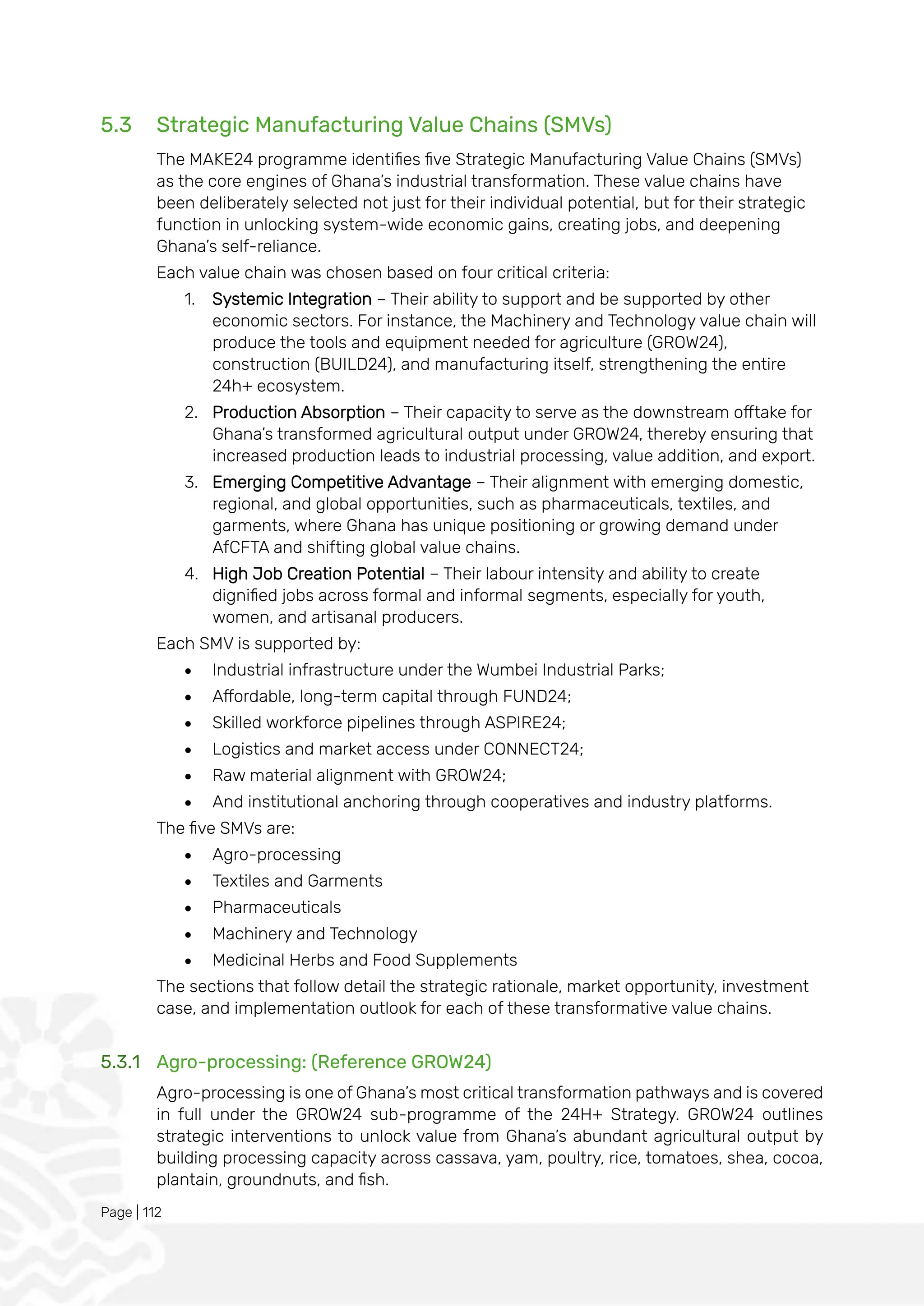 Page | 112
5.3 Strategic Manufacturing Value Chains (SMVs)
The MAKE24 programme identifies five Strategic Manufacturing Value Chains (SMVs)
as the core engines of Ghana’s industrial transformation. These value chains have
been deliberately selected not just for their individual potential, but for their strategic
function in unlocking system-wide economic gains, creating jobs, and deepening
Ghana’s self-reliance.
Each value chain was chosen based on four critical criteria:
1. Systemic Integration – Their ability to support and be supported by other
economic sectors. For instance, the Machinery and Technology value chain will
produce the tools and equipment needed for agriculture (GROW24),
construction (BUILD24), and manufacturing itself, strengthening the entire
24h+ ecosystem.
2. Production Absorption – Their capacity to serve as the downstream offtake for
Ghana’s transformed agricultural output under GROW24, thereby ensuring that
increased production leads to industrial processing, value addition, and export.
3. Emerging Competitive Advantage – Their alignment with emerging domestic,
regional, and global opportunities, such as pharmaceuticals, textiles, and
garments, where Ghana has unique positioning or growing demand under
AfCFTA and shifting global value chains.
4. High Job Creation Potential – Their labour intensity and ability to create
dignified jobs across formal and informal segments, especially for youth,
women, and artisanal producers.
Each SMV is supported by:
• Industrial infrastructure under the Wumbei Industrial Parks;
• Affordable, long-term capital through FUND24;
• Skilled workforce pipelines through ASPIRE24;
• Logistics and market access under CONNECT24;
• Raw material alignment with GROW24;
• And institutional anchoring through cooperatives and industry platforms.
The five SMVs are:
• Agro-processing
• Textiles and Garments
• Pharmaceuticals
• Machinery and Technology
• Medicinal Herbs and Food Supplements
The sections that follow detail the strategic rationale, market opportunity, investment
case, and implementation outlook for each of these transformative value chains.
5.3.1 Agro-processing: (Reference GROW24)
Agro-processing is one of Ghana’s most critical transformation pathways and is covered
in full under the GROW24 sub-programme of the 24H+ Strategy. GROW24 outlines
strategic interventions to unlock value from Ghana’s abundant agricultural output by
building processing capacity across cassava, yam, poultry, rice, tomatoes, shea, cocoa,
plantain, groundnuts, and fish.
 