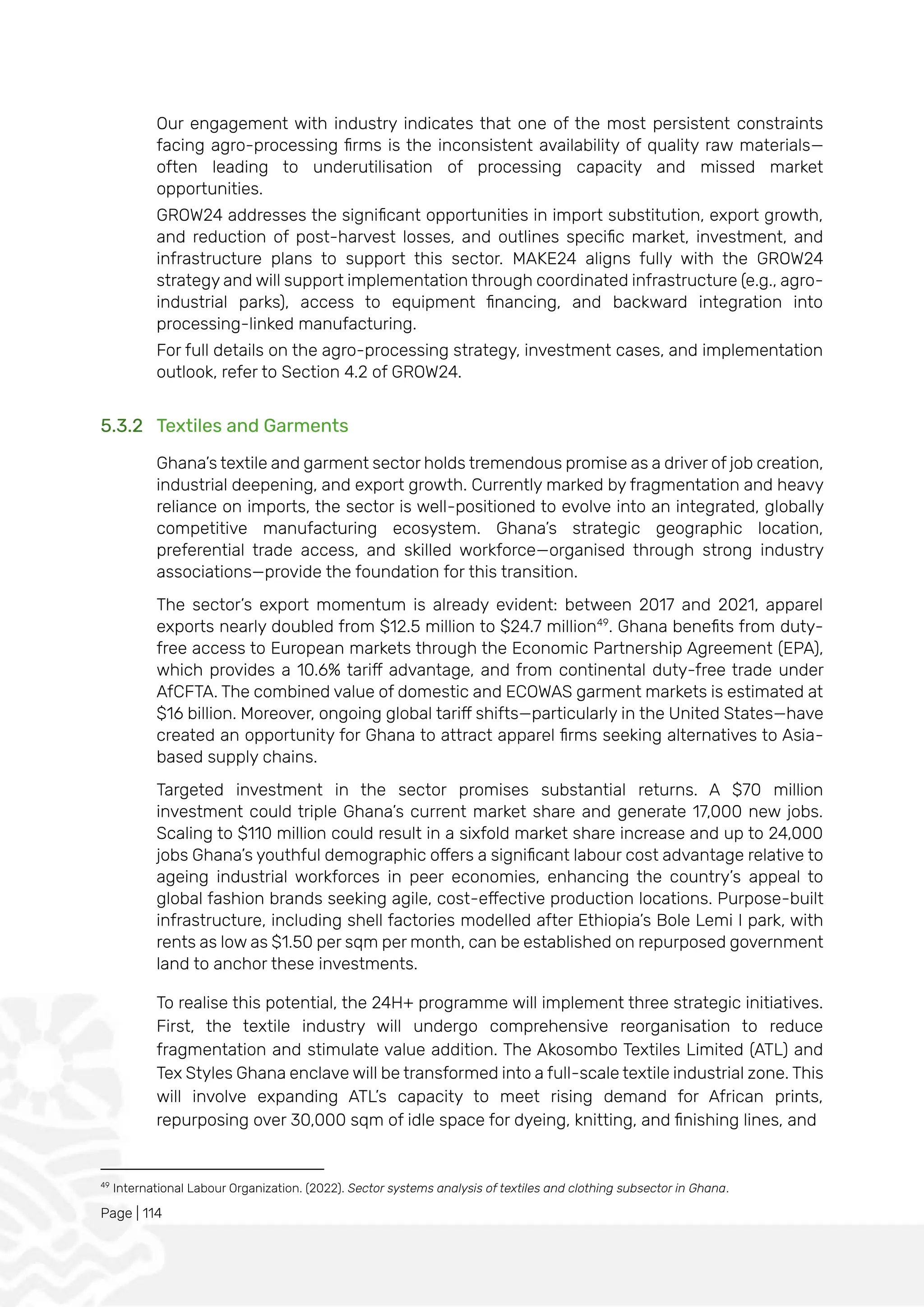 Page | 114
Our engagement with industry indicates that one of the most persistent constraints
facing agro-processing firms is the inconsistent availability of quality raw materials—
often leading to underutilisation of processing capacity and missed market
opportunities.
GROW24 addresses the significant opportunities in import substitution, export growth,
and reduction of post-harvest losses, and outlines specific market, investment, and
infrastructure plans to support this sector. MAKE24 aligns fully with the GROW24
strategy and will support implementation through coordinated infrastructure (e.g., agro-
industrial parks), access to equipment financing, and backward integration into
processing-linked manufacturing.
For full details on the agro-processing strategy, investment cases, and implementation
outlook, refer to Section 4.2 of GROW24.
5.3.2 Textiles and Garments
Ghana’s textile and garment sector holds tremendous promise as a driver of job creation,
industrial deepening, and export growth. Currently marked by fragmentation and heavy
reliance on imports, the sector is well-positioned to evolve into an integrated, globally
competitive manufacturing ecosystem. Ghana’s strategic geographic location,
preferential trade access, and skilled workforce—organised through strong industry
associations—provide the foundation for this transition.
The sector’s export momentum is already evident: between 2017 and 2021, apparel
exports nearly doubled from $12.5 million to $24.7 million49
. Ghana benefits from duty-
free access to European markets through the Economic Partnership Agreement (EPA),
which provides a 10.6% tariff advantage, and from continental duty-free trade under
AfCFTA. The combined value of domestic and ECOWAS garment markets is estimated at
$16 billion. Moreover, ongoing global tariff shifts—particularly in the United States—have
created an opportunity for Ghana to attract apparel firms seeking alternatives to Asia-
based supply chains.
Targeted investment in the sector promises substantial returns. A $70 million
investment could triple Ghana’s current market share and generate 17,000 new jobs.
Scaling to $110 million could result in a sixfold market share increase and up to 24,000
jobs Ghana’s youthful demographic offers a significant labour cost advantage relative to
ageing industrial workforces in peer economies, enhancing the country’s appeal to
global fashion brands seeking agile, cost-effective production locations. Purpose-built
infrastructure, including shell factories modelled after Ethiopia’s Bole Lemi I park, with
rents as low as $1.50 per sqm per month, can be established on repurposed government
land to anchor these investments.
To realise this potential, the 24H+ programme will implement three strategic initiatives.
First, the textile industry will undergo comprehensive reorganisation to reduce
fragmentation and stimulate value addition. The Akosombo Textiles Limited (ATL) and
Tex Styles Ghana enclave will be transformed into a full-scale textile industrial zone. This
will involve expanding ATL’s capacity to meet rising demand for African prints,
repurposing over 30,000 sqm of idle space for dyeing, knitting, and finishing lines, and
49
International Labour Organization. (2022). Sector systems analysis of textiles and clothing subsector in Ghana.
 