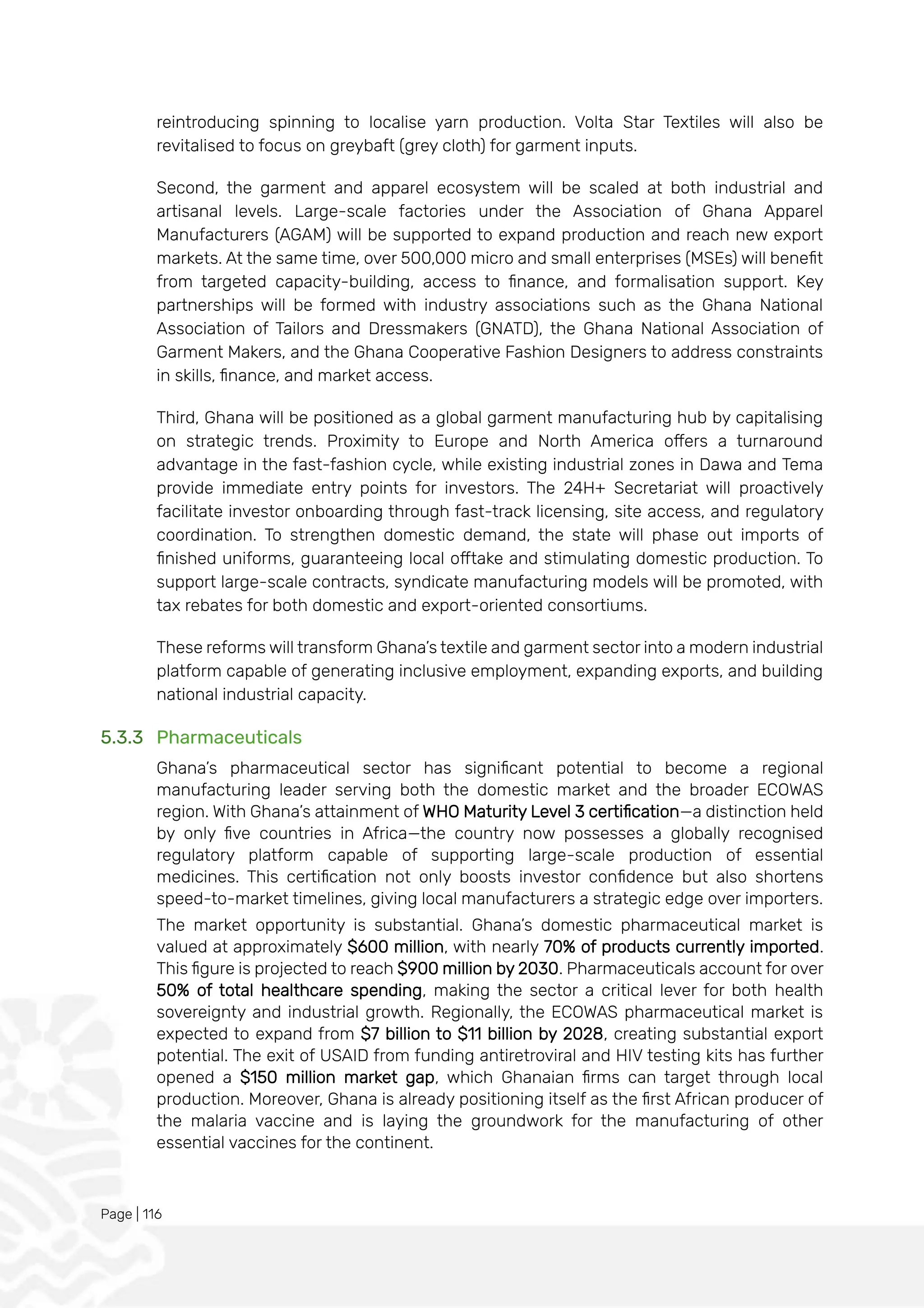 Page | 116
reintroducing spinning to localise yarn production. Volta Star Textiles will also be
revitalised to focus on greybaft (grey cloth) for garment inputs.
Second, the garment and apparel ecosystem will be scaled at both industrial and
artisanal levels. Large-scale factories under the Association of Ghana Apparel
Manufacturers (AGAM) will be supported to expand production and reach new export
markets. At the same time, over 500,000 micro and small enterprises (MSEs) will benefit
from targeted capacity-building, access to finance, and formalisation support. Key
partnerships will be formed with industry associations such as the Ghana National
Association of Tailors and Dressmakers (GNATD), the Ghana National Association of
Garment Makers, and the Ghana Cooperative Fashion Designers to address constraints
in skills, finance, and market access.
Third, Ghana will be positioned as a global garment manufacturing hub by capitalising
on strategic trends. Proximity to Europe and North America offers a turnaround
advantage in the fast-fashion cycle, while existing industrial zones in Dawa and Tema
provide immediate entry points for investors. The 24H+ Secretariat will proactively
facilitate investor onboarding through fast-track licensing, site access, and regulatory
coordination. To strengthen domestic demand, the state will phase out imports of
finished uniforms, guaranteeing local offtake and stimulating domestic production. To
support large-scale contracts, syndicate manufacturing models will be promoted, with
tax rebates for both domestic and export-oriented consortiums.
These reforms will transform Ghana’s textile and garment sector into a modern industrial
platform capable of generating inclusive employment, expanding exports, and building
national industrial capacity.
5.3.3 Pharmaceuticals
Ghana’s pharmaceutical sector has significant potential to become a regional
manufacturing leader serving both the domestic market and the broader ECOWAS
region. With Ghana’s attainment of WHO Maturity Level 3 certification—a distinction held
by only five countries in Africa—the country now possesses a globally recognised
regulatory platform capable of supporting large-scale production of essential
medicines. This certification not only boosts investor confidence but also shortens
speed-to-market timelines, giving local manufacturers a strategic edge over importers.
The market opportunity is substantial. Ghana’s domestic pharmaceutical market is
valued at approximately $600 million, with nearly 70% of products currently imported.
This figure is projected to reach $900 million by 2030. Pharmaceuticals account for over
50% of total healthcare spending, making the sector a critical lever for both health
sovereignty and industrial growth. Regionally, the ECOWAS pharmaceutical market is
expected to expand from $7 billion to $11 billion by 2028, creating substantial export
potential. The exit of USAID from funding antiretroviral and HIV testing kits has further
opened a $150 million market gap, which Ghanaian firms can target through local
production. Moreover, Ghana is already positioning itself as the first African producer of
the malaria vaccine and is laying the groundwork for the manufacturing of other
essential vaccines for the continent.
 