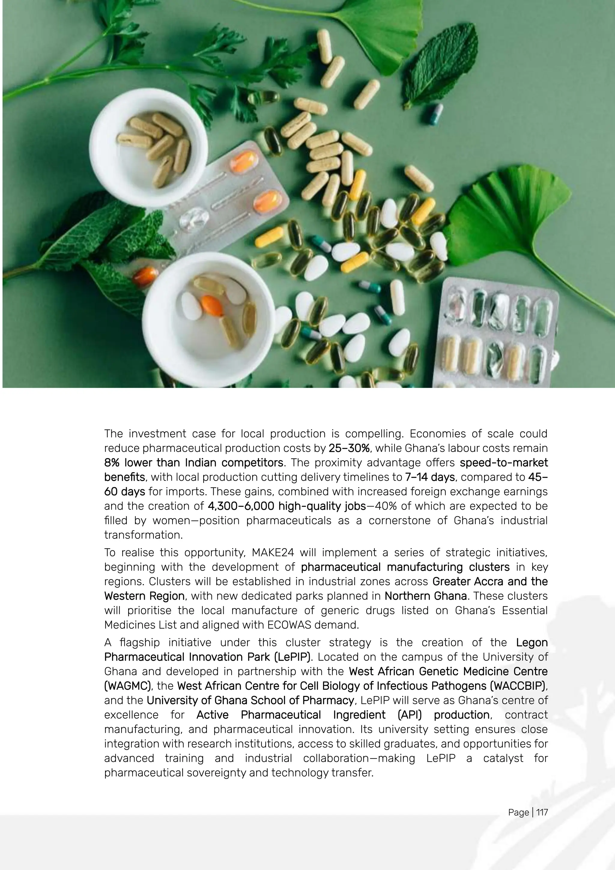 Page | 117
The investment case for local production is compelling. Economies of scale could
reduce pharmaceutical production costs by 25–30%, while Ghana’s labour costs remain
8% lower than Indian competitors. The proximity advantage offers speed-to-market
benefits, with local production cutting delivery timelines to 7–14 days, compared to 45–
60 days for imports. These gains, combined with increased foreign exchange earnings
and the creation of 4,300–6,000 high-quality jobs—40% of which are expected to be
filled by women—position pharmaceuticals as a cornerstone of Ghana’s industrial
transformation.
To realise this opportunity, MAKE24 will implement a series of strategic initiatives,
beginning with the development of pharmaceutical manufacturing clusters in key
regions. Clusters will be established in industrial zones across Greater Accra and the
Western Region, with new dedicated parks planned in Northern Ghana. These clusters
will prioritise the local manufacture of generic drugs listed on Ghana’s Essential
Medicines List and aligned with ECOWAS demand.
A flagship initiative under this cluster strategy is the creation of the Legon
Pharmaceutical Innovation Park (LePIP). Located on the campus of the University of
Ghana and developed in partnership with the West African Genetic Medicine Centre
(WAGMC), the West African Centre for Cell Biology of Infectious Pathogens (WACCBIP),
and the University of Ghana School of Pharmacy, LePIP will serve as Ghana’s centre of
excellence for Active Pharmaceutical Ingredient (API) production, contract
manufacturing, and pharmaceutical innovation. Its university setting ensures close
integration with research institutions, access to skilled graduates, and opportunities for
advanced training and industrial collaboration—making LePIP a catalyst for
pharmaceutical sovereignty and technology transfer.
 