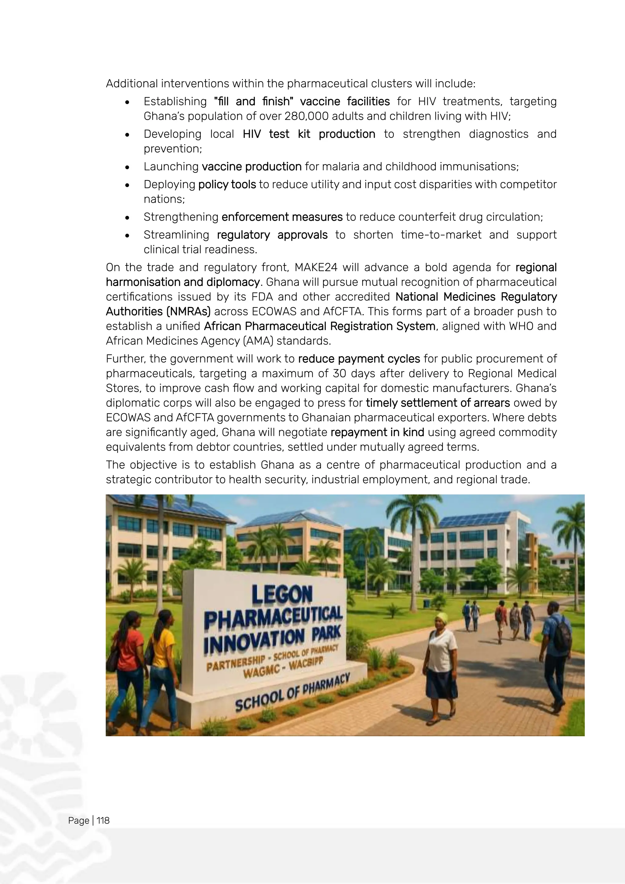 Page | 118
Additional interventions within the pharmaceutical clusters will include:
• Establishing "fill and finish" vaccine facilities for HIV treatments, targeting
Ghana’s population of over 280,000 adults and children living with HIV;
• Developing local HIV test kit production to strengthen diagnostics and
prevention;
• Launching vaccine production for malaria and childhood immunisations;
• Deploying policy tools to reduce utility and input cost disparities with competitor
nations;
• Strengthening enforcement measures to reduce counterfeit drug circulation;
• Streamlining regulatory approvals to shorten time-to-market and support
clinical trial readiness.
On the trade and regulatory front, MAKE24 will advance a bold agenda for regional
harmonisation and diplomacy. Ghana will pursue mutual recognition of pharmaceutical
certifications issued by its FDA and other accredited National Medicines Regulatory
Authorities (NMRAs) across ECOWAS and AfCFTA. This forms part of a broader push to
establish a unified African Pharmaceutical Registration System, aligned with WHO and
African Medicines Agency (AMA) standards.
Further, the government will work to reduce payment cycles for public procurement of
pharmaceuticals, targeting a maximum of 30 days after delivery to Regional Medical
Stores, to improve cash flow and working capital for domestic manufacturers. Ghana’s
diplomatic corps will also be engaged to press for timely settlement of arrears owed by
ECOWAS and AfCFTA governments to Ghanaian pharmaceutical exporters. Where debts
are significantly aged, Ghana will negotiate repayment in kind using agreed commodity
equivalents from debtor countries, settled under mutually agreed terms.
The objective is to establish Ghana as a centre of pharmaceutical production and a
strategic contributor to health security, industrial employment, and regional trade.
 