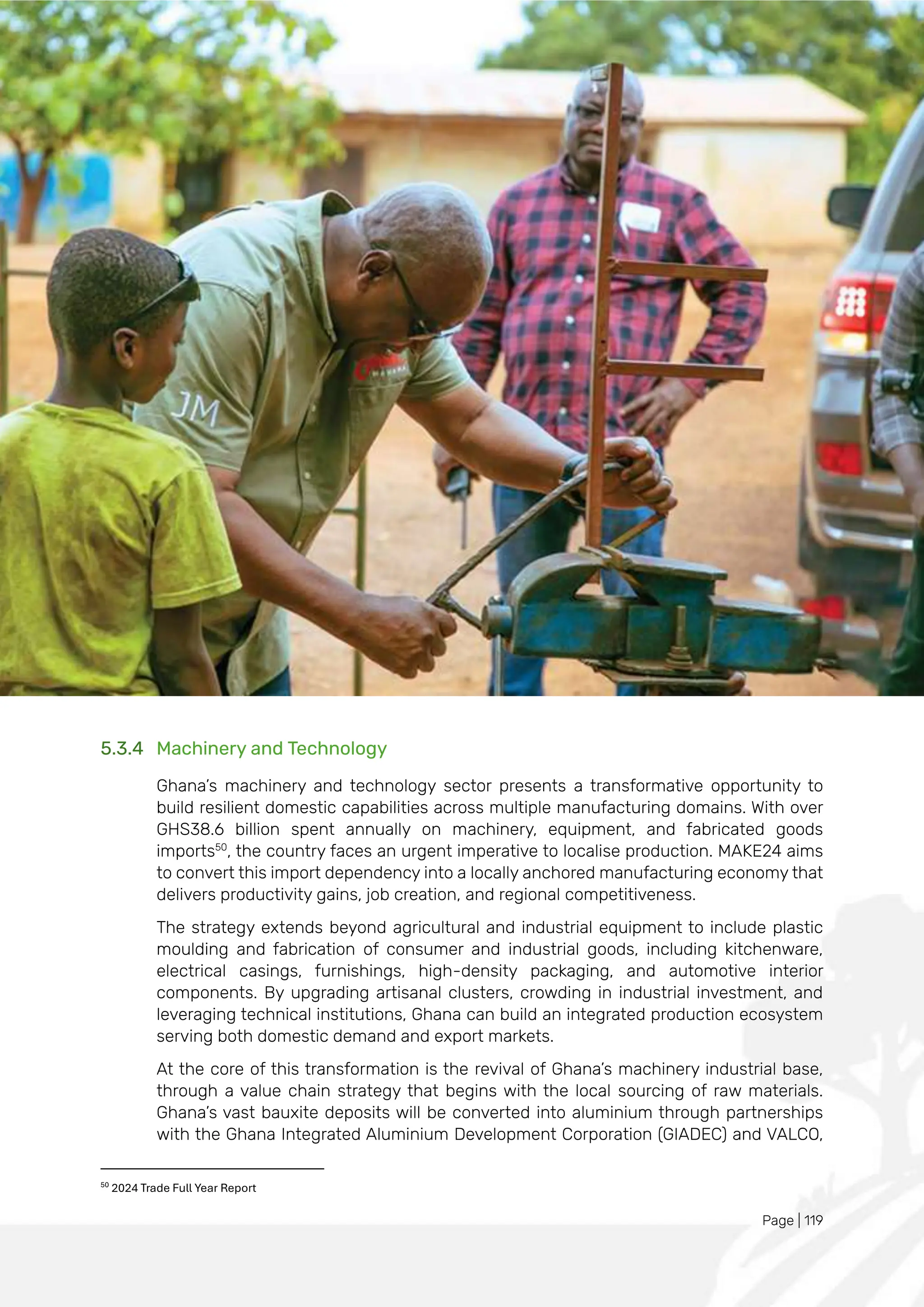 Page | 119
5.3.4 Machinery and Technology
Ghana’s machinery and technology sector presents a transformative opportunity to
build resilient domestic capabilities across multiple manufacturing domains. With over
GHS38.6 billion spent annually on machinery, equipment, and fabricated goods
imports50
, the country faces an urgent imperative to localise production. MAKE24 aims
to convert this import dependency into a locally anchored manufacturing economy that
delivers productivity gains, job creation, and regional competitiveness.
The strategy extends beyond agricultural and industrial equipment to include plastic
moulding and fabrication of consumer and industrial goods, including kitchenware,
electrical casings, furnishings, high-density packaging, and automotive interior
components. By upgrading artisanal clusters, crowding in industrial investment, and
leveraging technical institutions, Ghana can build an integrated production ecosystem
serving both domestic demand and export markets.
At the core of this transformation is the revival of Ghana’s machinery industrial base,
through a value chain strategy that begins with the local sourcing of raw materials.
Ghana’s vast bauxite deposits will be converted into aluminium through partnerships
with the Ghana Integrated Aluminium Development Corporation (GIADEC) and VALCO,
50
2024 Trade Full Year Report
 