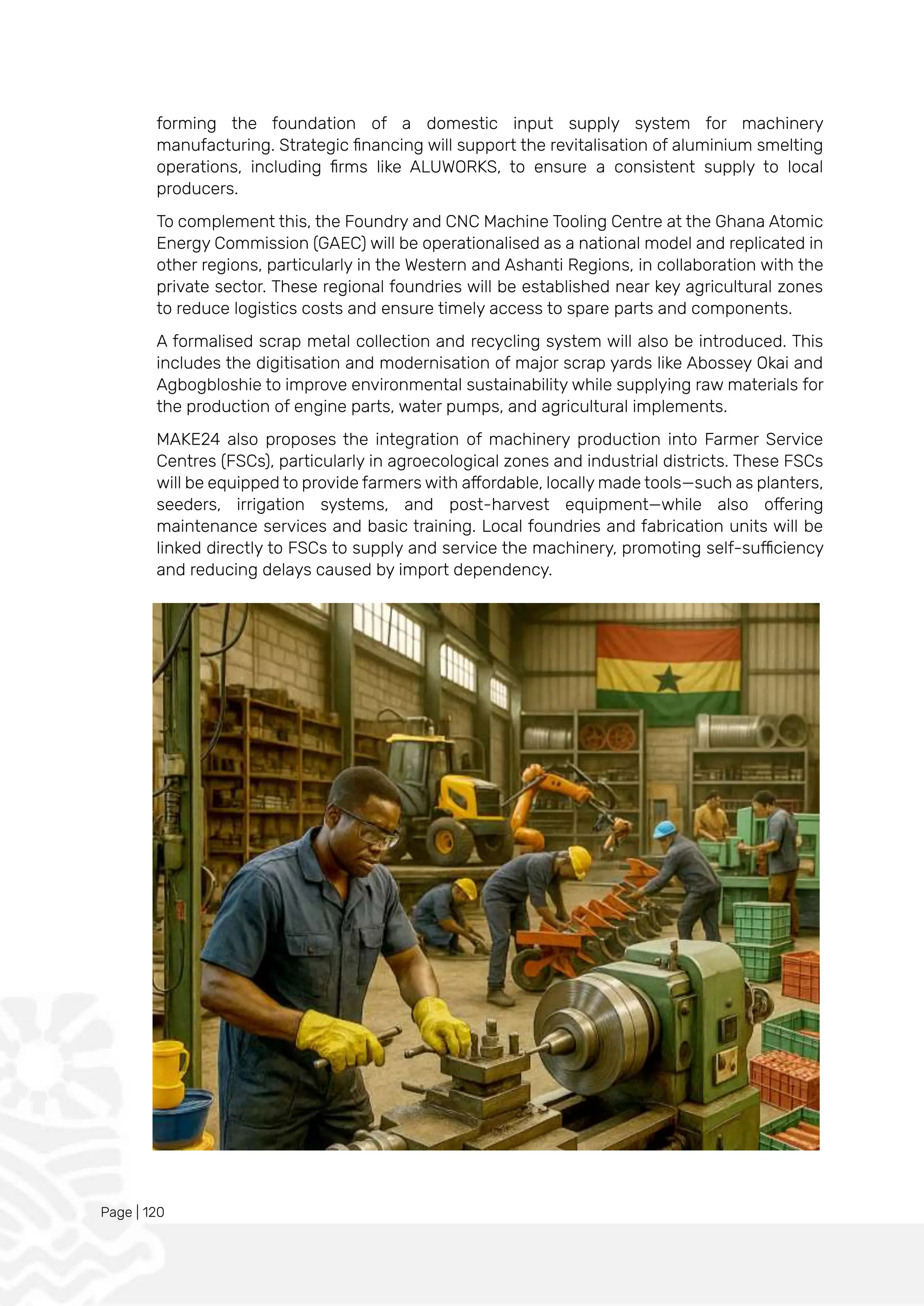 Page | 120
forming the foundation of a domestic input supply system for machinery
manufacturing. Strategic financing will support the revitalisation of aluminium smelting
operations, including firms like ALUWORKS, to ensure a consistent supply to local
producers.
To complement this, the Foundry and CNC Machine Tooling Centre at the Ghana Atomic
Energy Commission (GAEC) will be operationalised as a national model and replicated in
other regions, particularly in the Western and Ashanti Regions, in collaboration with the
private sector. These regional foundries will be established near key agricultural zones
to reduce logistics costs and ensure timely access to spare parts and components.
A formalised scrap metal collection and recycling system will also be introduced. This
includes the digitisation and modernisation of major scrap yards like Abossey Okai and
Agbogbloshie to improve environmental sustainability while supplying raw materials for
the production of engine parts, water pumps, and agricultural implements.
MAKE24 also proposes the integration of machinery production into Farmer Service
Centres (FSCs), particularly in agroecological zones and industrial districts. These FSCs
will be equipped to provide farmers with affordable, locally made tools—such as planters,
seeders, irrigation systems, and post-harvest equipment—while also offering
maintenance services and basic training. Local foundries and fabrication units will be
linked directly to FSCs to supply and service the machinery, promoting self-sufficiency
and reducing delays caused by import dependency.
 