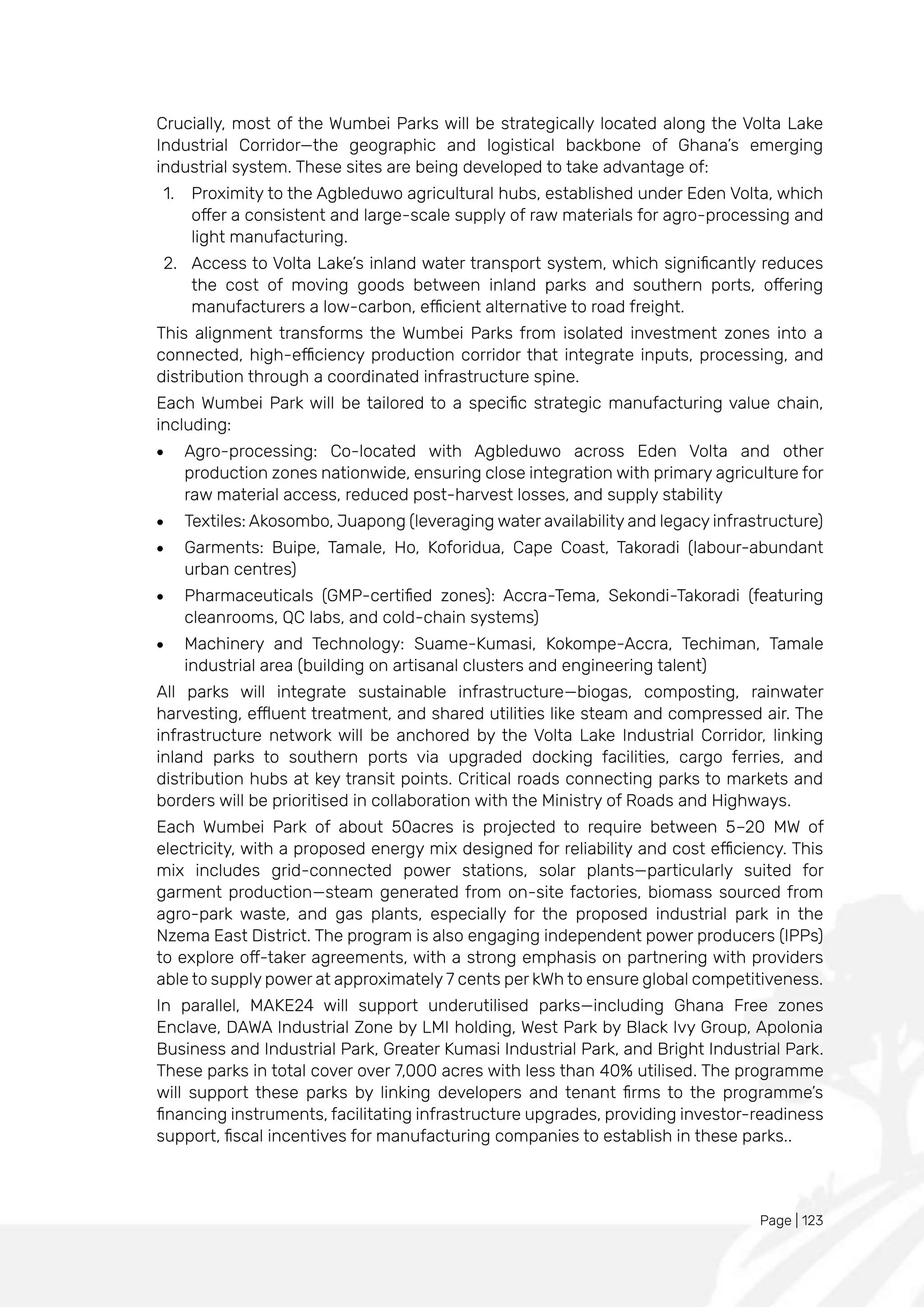 Page | 123
Crucially, most of the Wumbei Parks will be strategically located along the Volta Lake
Industrial Corridor—the geographic and logistical backbone of Ghana’s emerging
industrial system. These sites are being developed to take advantage of:
1. Proximity to the Agbleduwo agricultural hubs, established under Eden Volta, which
offer a consistent and large-scale supply of raw materials for agro-processing and
light manufacturing.
2. Access to Volta Lake’s inland water transport system, which significantly reduces
the cost of moving goods between inland parks and southern ports, offering
manufacturers a low-carbon, efficient alternative to road freight.
This alignment transforms the Wumbei Parks from isolated investment zones into a
connected, high-efficiency production corridor that integrate inputs, processing, and
distribution through a coordinated infrastructure spine.
Each Wumbei Park will be tailored to a specific strategic manufacturing value chain,
including:
• Agro-processing: Co-located with Agbleduwo across Eden Volta and other
production zones nationwide, ensuring close integration with primary agriculture for
raw material access, reduced post-harvest losses, and supply stability
• Textiles: Akosombo, Juapong (leveraging water availability and legacy infrastructure)
• Garments: Buipe, Tamale, Ho, Koforidua, Cape Coast, Takoradi (labour-abundant
urban centres)
• Pharmaceuticals (GMP-certified zones): Accra-Tema, Sekondi-Takoradi (featuring
cleanrooms, QC labs, and cold-chain systems)
• Machinery and Technology: Suame-Kumasi, Kokompe-Accra, Techiman, Tamale
industrial area (building on artisanal clusters and engineering talent)
All parks will integrate sustainable infrastructure—biogas, composting, rainwater
harvesting, effluent treatment, and shared utilities like steam and compressed air. The
infrastructure network will be anchored by the Volta Lake Industrial Corridor, linking
inland parks to southern ports via upgraded docking facilities, cargo ferries, and
distribution hubs at key transit points. Critical roads connecting parks to markets and
borders will be prioritised in collaboration with the Ministry of Roads and Highways.
Each Wumbei Park of about 50acres is projected to require between 5–20 MW of
electricity, with a proposed energy mix designed for reliability and cost efficiency. This
mix includes grid-connected power stations, solar plants—particularly suited for
garment production—steam generated from on-site factories, biomass sourced from
agro-park waste, and gas plants, especially for the proposed industrial park in the
Nzema East District. The program is also engaging independent power producers (IPPs)
to explore off-taker agreements, with a strong emphasis on partnering with providers
able to supply power at approximately 7 cents per kWh to ensure global competitiveness.
In parallel, MAKE24 will support underutilised parks—including Ghana Free zones
Enclave, DAWA Industrial Zone by LMI holding, West Park by Black Ivy Group, Apolonia
Business and Industrial Park, Greater Kumasi Industrial Park, and Bright Industrial Park.
These parks in total cover over 7,000 acres with less than 40% utilised. The programme
will support these parks by linking developers and tenant firms to the programme’s
financing instruments, facilitating infrastructure upgrades, providing investor-readiness
support, fiscal incentives for manufacturing companies to establish in these parks..
 