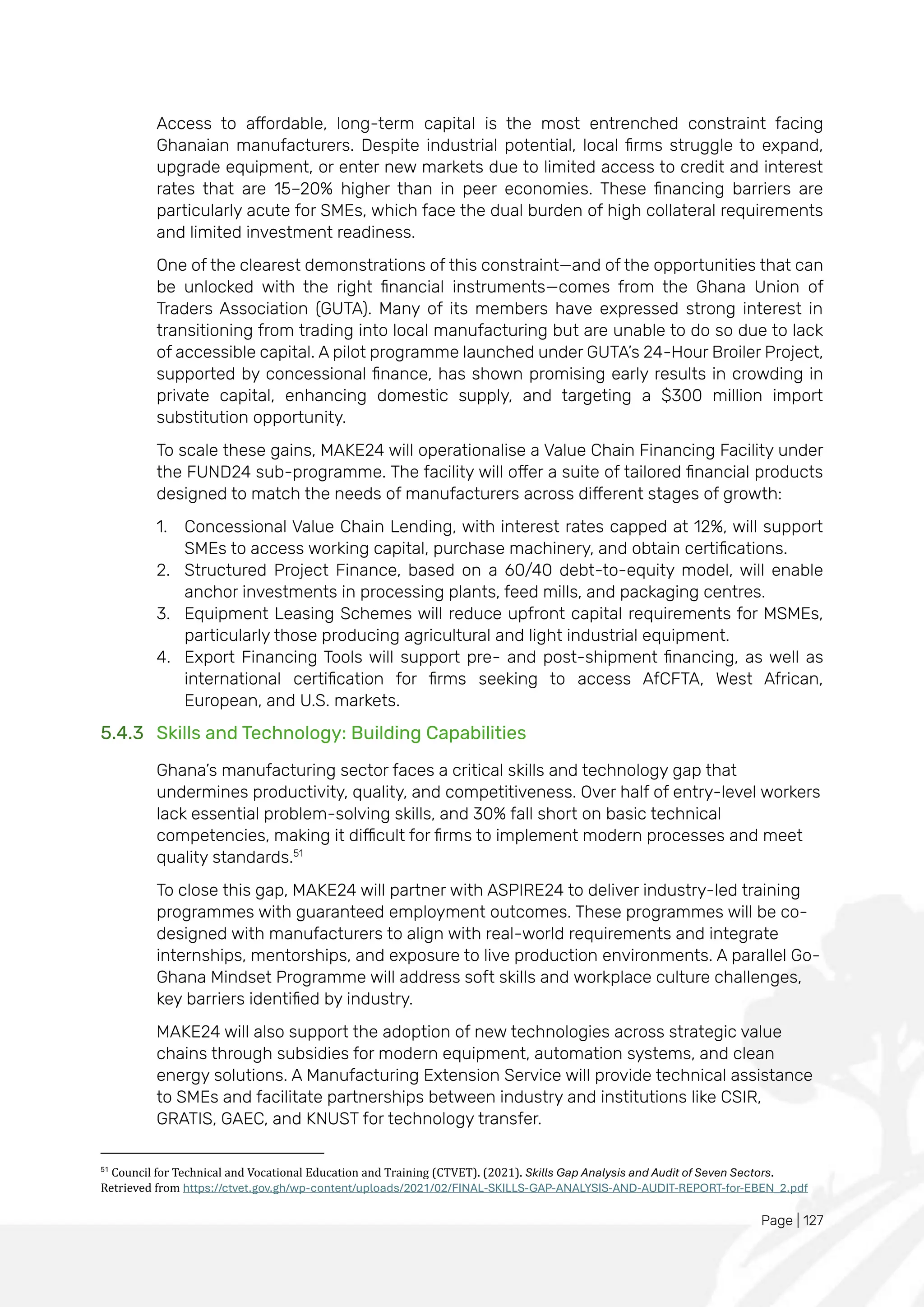 Page | 127
Access to affordable, long-term capital is the most entrenched constraint facing
Ghanaian manufacturers. Despite industrial potential, local firms struggle to expand,
upgrade equipment, or enter new markets due to limited access to credit and interest
rates that are 15–20% higher than in peer economies. These financing barriers are
particularly acute for SMEs, which face the dual burden of high collateral requirements
and limited investment readiness.
One of the clearest demonstrations of this constraint—and of the opportunities that can
be unlocked with the right financial instruments—comes from the Ghana Union of
Traders Association (GUTA). Many of its members have expressed strong interest in
transitioning from trading into local manufacturing but are unable to do so due to lack
of accessible capital. A pilot programme launched under GUTA’s 24-Hour Broiler Project,
supported by concessional finance, has shown promising early results in crowding in
private capital, enhancing domestic supply, and targeting a $300 million import
substitution opportunity.
To scale these gains, MAKE24 will operationalise a Value Chain Financing Facility under
the FUND24 sub-programme. The facility will offer a suite of tailored financial products
designed to match the needs of manufacturers across different stages of growth:
1. Concessional Value Chain Lending, with interest rates capped at 12%, will support
SMEs to access working capital, purchase machinery, and obtain certifications.
2. Structured Project Finance, based on a 60/40 debt-to-equity model, will enable
anchor investments in processing plants, feed mills, and packaging centres.
3. Equipment Leasing Schemes will reduce upfront capital requirements for MSMEs,
particularly those producing agricultural and light industrial equipment.
4. Export Financing Tools will support pre- and post-shipment financing, as well as
international certification for firms seeking to access AfCFTA, West African,
European, and U.S. markets.
5.4.3 Skills and Technology: Building Capabilities
Ghana’s manufacturing sector faces a critical skills and technology gap that
undermines productivity, quality, and competitiveness. Over half of entry-level workers
lack essential problem-solving skills, and 30% fall short on basic technical
competencies, making it difficult for firms to implement modern processes and meet
quality standards.51
To close this gap, MAKE24 will partner with ASPIRE24 to deliver industry-led training
programmes with guaranteed employment outcomes. These programmes will be co-
designed with manufacturers to align with real-world requirements and integrate
internships, mentorships, and exposure to live production environments. A parallel Go-
Ghana Mindset Programme will address soft skills and workplace culture challenges,
key barriers identified by industry.
MAKE24 will also support the adoption of new technologies across strategic value
chains through subsidies for modern equipment, automation systems, and clean
energy solutions. A Manufacturing Extension Service will provide technical assistance
to SMEs and facilitate partnerships between industry and institutions like CSIR,
GRATIS, GAEC, and KNUST for technology transfer.
51
Council for Technical and Vocational Education and Training (CTVET). (2021). Skills Gap Analysis and Audit of Seven Sectors.
Retrieved from https://ctvet.gov.gh/wp-content/uploads/2021/02/FINAL-SKILLS-GAP-ANALYSIS-AND-AUDIT-REPORT-for-EBEN_2.pdf
 