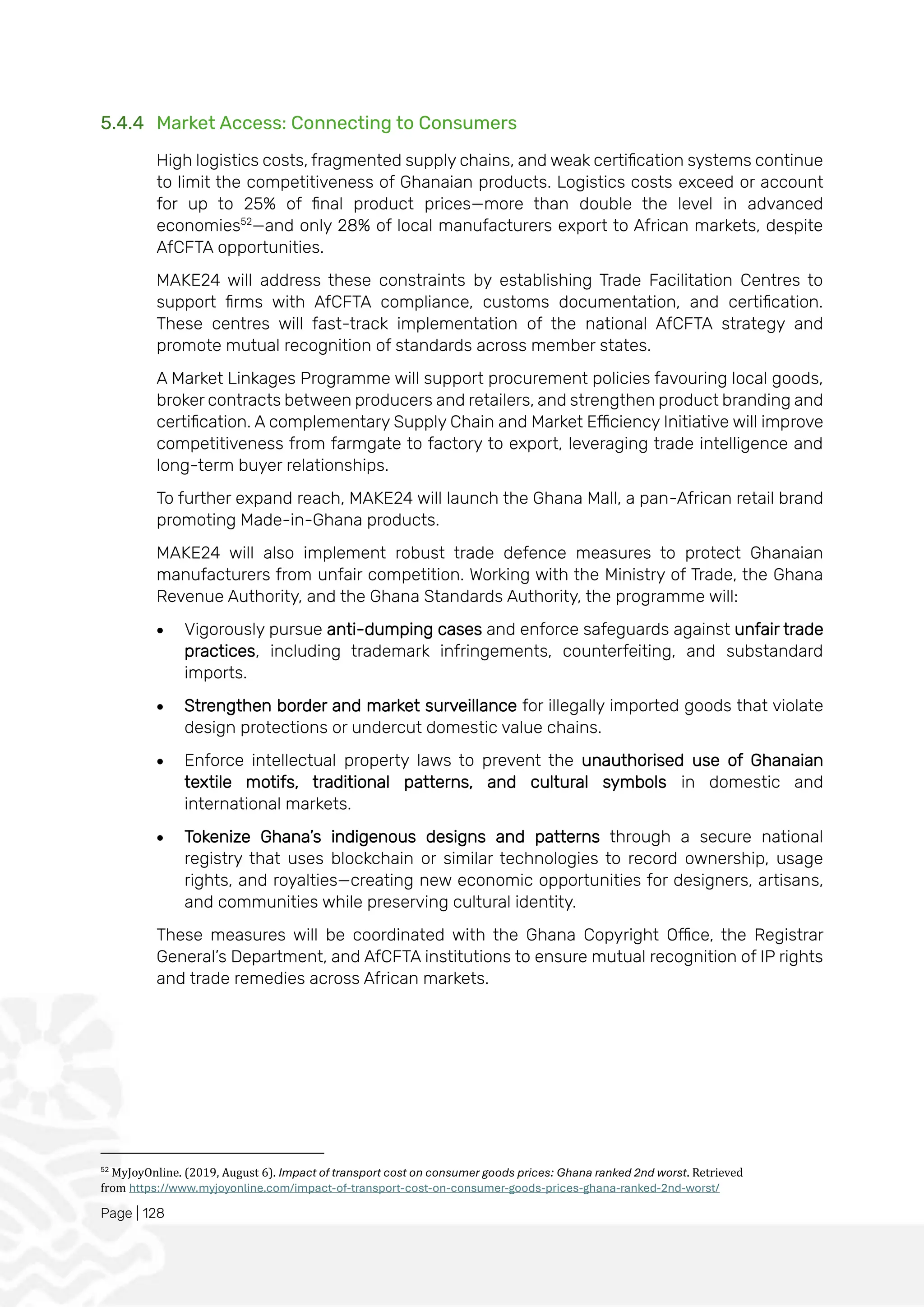 Page | 128
5.4.4 Market Access: Connecting to Consumers
High logistics costs, fragmented supply chains, and weak certification systems continue
to limit the competitiveness of Ghanaian products. Logistics costs exceed or account
for up to 25% of final product prices—more than double the level in advanced
economies52
—and only 28% of local manufacturers export to African markets, despite
AfCFTA opportunities.
MAKE24 will address these constraints by establishing Trade Facilitation Centres to
support firms with AfCFTA compliance, customs documentation, and certification.
These centres will fast-track implementation of the national AfCFTA strategy and
promote mutual recognition of standards across member states.
A Market Linkages Programme will support procurement policies favouring local goods,
broker contracts between producers and retailers, and strengthen product branding and
certification. A complementary Supply Chain and Market Efficiency Initiative will improve
competitiveness from farmgate to factory to export, leveraging trade intelligence and
long-term buyer relationships.
To further expand reach, MAKE24 will launch the Ghana Mall, a pan-African retail brand
promoting Made-in-Ghana products.
MAKE24 will also implement robust trade defence measures to protect Ghanaian
manufacturers from unfair competition. Working with the Ministry of Trade, the Ghana
Revenue Authority, and the Ghana Standards Authority, the programme will:
• Vigorously pursue anti-dumping cases and enforce safeguards against unfair trade
practices, including trademark infringements, counterfeiting, and substandard
imports.
• Strengthen border and market surveillance for illegally imported goods that violate
design protections or undercut domestic value chains.
• Enforce intellectual property laws to prevent the unauthorised use of Ghanaian
textile motifs, traditional patterns, and cultural symbols in domestic and
international markets.
• Tokenize Ghana’s indigenous designs and patterns through a secure national
registry that uses blockchain or similar technologies to record ownership, usage
rights, and royalties—creating new economic opportunities for designers, artisans,
and communities while preserving cultural identity.
These measures will be coordinated with the Ghana Copyright Office, the Registrar
General’s Department, and AfCFTA institutions to ensure mutual recognition of IP rights
and trade remedies across African markets.
52
MyJoyOnline. (2019, August 6). Impact of transport cost on consumer goods prices: Ghana ranked 2nd worst. Retrieved
from https://www.myjoyonline.com/impact-of-transport-cost-on-consumer-goods-prices-ghana-ranked-2nd-worst/
 