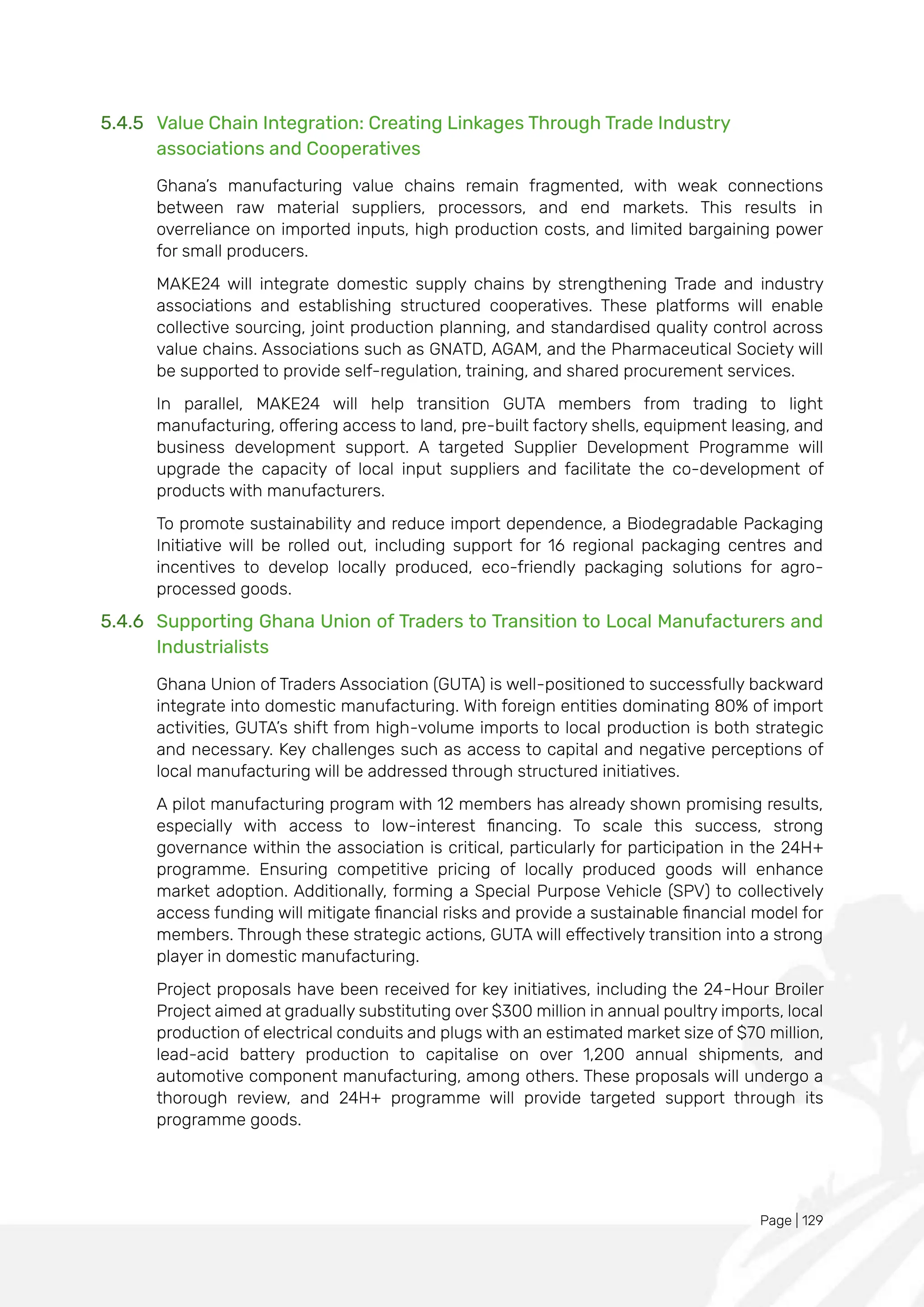 Page | 129
5.4.5 Value Chain Integration: Creating Linkages Through Trade Industry
associations and Cooperatives
Ghana’s manufacturing value chains remain fragmented, with weak connections
between raw material suppliers, processors, and end markets. This results in
overreliance on imported inputs, high production costs, and limited bargaining power
for small producers.
MAKE24 will integrate domestic supply chains by strengthening Trade and industry
associations and establishing structured cooperatives. These platforms will enable
collective sourcing, joint production planning, and standardised quality control across
value chains. Associations such as GNATD, AGAM, and the Pharmaceutical Society will
be supported to provide self-regulation, training, and shared procurement services.
In parallel, MAKE24 will help transition GUTA members from trading to light
manufacturing, offering access to land, pre-built factory shells, equipment leasing, and
business development support. A targeted Supplier Development Programme will
upgrade the capacity of local input suppliers and facilitate the co-development of
products with manufacturers.
To promote sustainability and reduce import dependence, a Biodegradable Packaging
Initiative will be rolled out, including support for 16 regional packaging centres and
incentives to develop locally produced, eco-friendly packaging solutions for agro-
processed goods.
5.4.6 Supporting Ghana Union of Traders to Transition to Local Manufacturers and
Industrialists
Ghana Union of Traders Association (GUTA) is well-positioned to successfully backward
integrate into domestic manufacturing. With foreign entities dominating 80% of import
activities, GUTA’s shift from high-volume imports to local production is both strategic
and necessary. Key challenges such as access to capital and negative perceptions of
local manufacturing will be addressed through structured initiatives.
A pilot manufacturing program with 12 members has already shown promising results,
especially with access to low-interest financing. To scale this success, strong
governance within the association is critical, particularly for participation in the 24H+
programme. Ensuring competitive pricing of locally produced goods will enhance
market adoption. Additionally, forming a Special Purpose Vehicle (SPV) to collectively
access funding will mitigate financial risks and provide a sustainable financial model for
members. Through these strategic actions, GUTA will effectively transition into a strong
player in domestic manufacturing.
Project proposals have been received for key initiatives, including the 24-Hour Broiler
Project aimed at gradually substituting over $300 million in annual poultry imports, local
production of electrical conduits and plugs with an estimated market size of $70 million,
lead-acid battery production to capitalise on over 1,200 annual shipments, and
automotive component manufacturing, among others. These proposals will undergo a
thorough review, and 24H+ programme will provide targeted support through its
programme goods.
 
