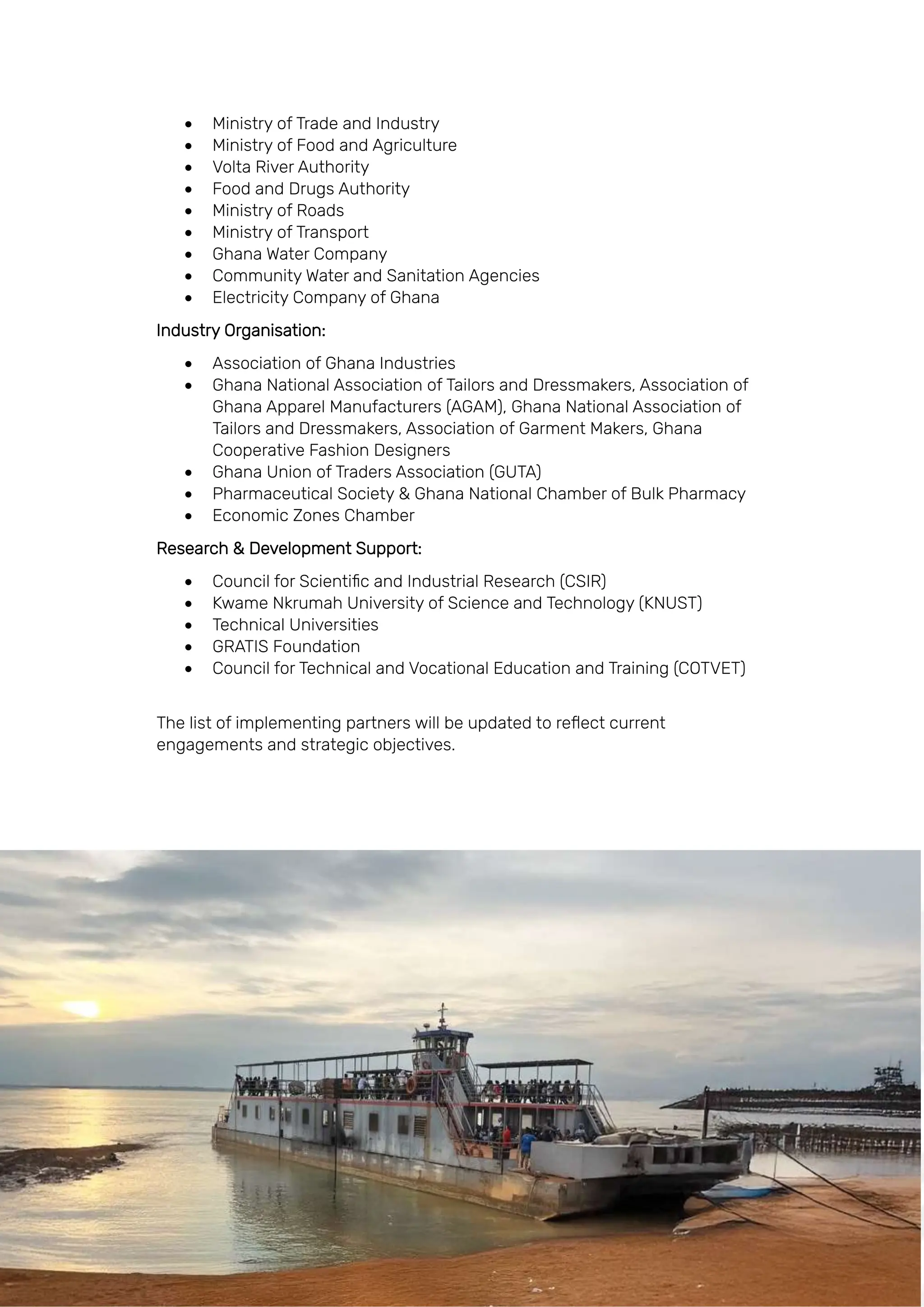 Page | 131
• Ministry of Trade and Industry
• Ministry of Food and Agriculture
• Volta River Authority
• Food and Drugs Authority
• Ministry of Roads
• Ministry of Transport
• Ghana Water Company
• Community Water and Sanitation Agencies
• Electricity Company of Ghana
Industry Organisation:
• Association of Ghana Industries
• Ghana National Association of Tailors and Dressmakers, Association of
Ghana Apparel Manufacturers (AGAM), Ghana National Association of
Tailors and Dressmakers, Association of Garment Makers, Ghana
Cooperative Fashion Designers
• Ghana Union of Traders Association (GUTA)
• Pharmaceutical Society & Ghana National Chamber of Bulk Pharmacy
• Economic Zones Chamber
Research & Development Support:
• Council for Scientific and Industrial Research (CSIR)
• Kwame Nkrumah University of Science and Technology (KNUST)
• Technical Universities
• GRATIS Foundation
• Council for Technical and Vocational Education and Training (COTVET)
The list of implementing partners will be updated to reflect current
engagements and strategic objectives.
 