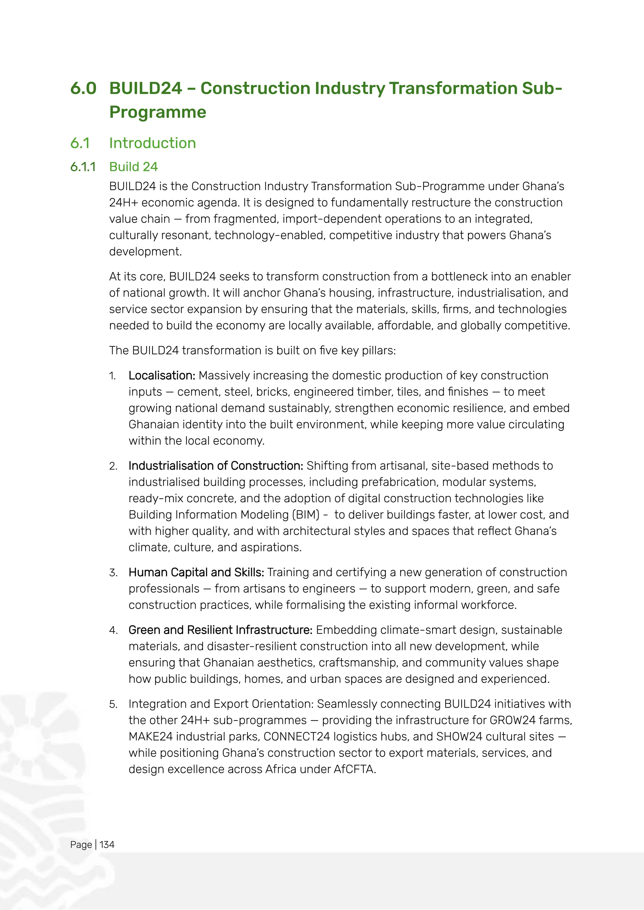 Page | 134
6.0 BUILD24 – Construction Industry Transformation Sub-
Programme
6.1 Introduction
6.1.1 Build 24
BUILD24 is the Construction Industry Transformation Sub-Programme under Ghana’s
24H+ economic agenda. It is designed to fundamentally restructure the construction
value chain — from fragmented, import-dependent operations to an integrated,
culturally resonant, technology-enabled, competitive industry that powers Ghana’s
development.
At its core, BUILD24 seeks to transform construction from a bottleneck into an enabler
of national growth. It will anchor Ghana’s housing, infrastructure, industrialisation, and
service sector expansion by ensuring that the materials, skills, firms, and technologies
needed to build the economy are locally available, affordable, and globally competitive.
The BUILD24 transformation is built on five key pillars:
1. Localisation: Massively increasing the domestic production of key construction
inputs — cement, steel, bricks, engineered timber, tiles, and finishes — to meet
growing national demand sustainably, strengthen economic resilience, and embed
Ghanaian identity into the built environment, while keeping more value circulating
within the local economy.
2. Industrialisation of Construction: Shifting from artisanal, site-based methods to
industrialised building processes, including prefabrication, modular systems,
ready-mix concrete, and the adoption of digital construction technologies like
Building Information Modeling (BIM) - to deliver buildings faster, at lower cost, and
with higher quality, and with architectural styles and spaces that reflect Ghana’s
climate, culture, and aspirations.
3. Human Capital and Skills: Training and certifying a new generation of construction
professionals — from artisans to engineers — to support modern, green, and safe
construction practices, while formalising the existing informal workforce.
4. Green and Resilient Infrastructure: Embedding climate-smart design, sustainable
materials, and disaster-resilient construction into all new development, while
ensuring that Ghanaian aesthetics, craftsmanship, and community values shape
how public buildings, homes, and urban spaces are designed and experienced.
5. Integration and Export Orientation: Seamlessly connecting BUILD24 initiatives with
the other 24H+ sub-programmes — providing the infrastructure for GROW24 farms,
MAKE24 industrial parks, CONNECT24 logistics hubs, and SHOW24 cultural sites —
while positioning Ghana’s construction sector to export materials, services, and
design excellence across Africa under AfCFTA.
 