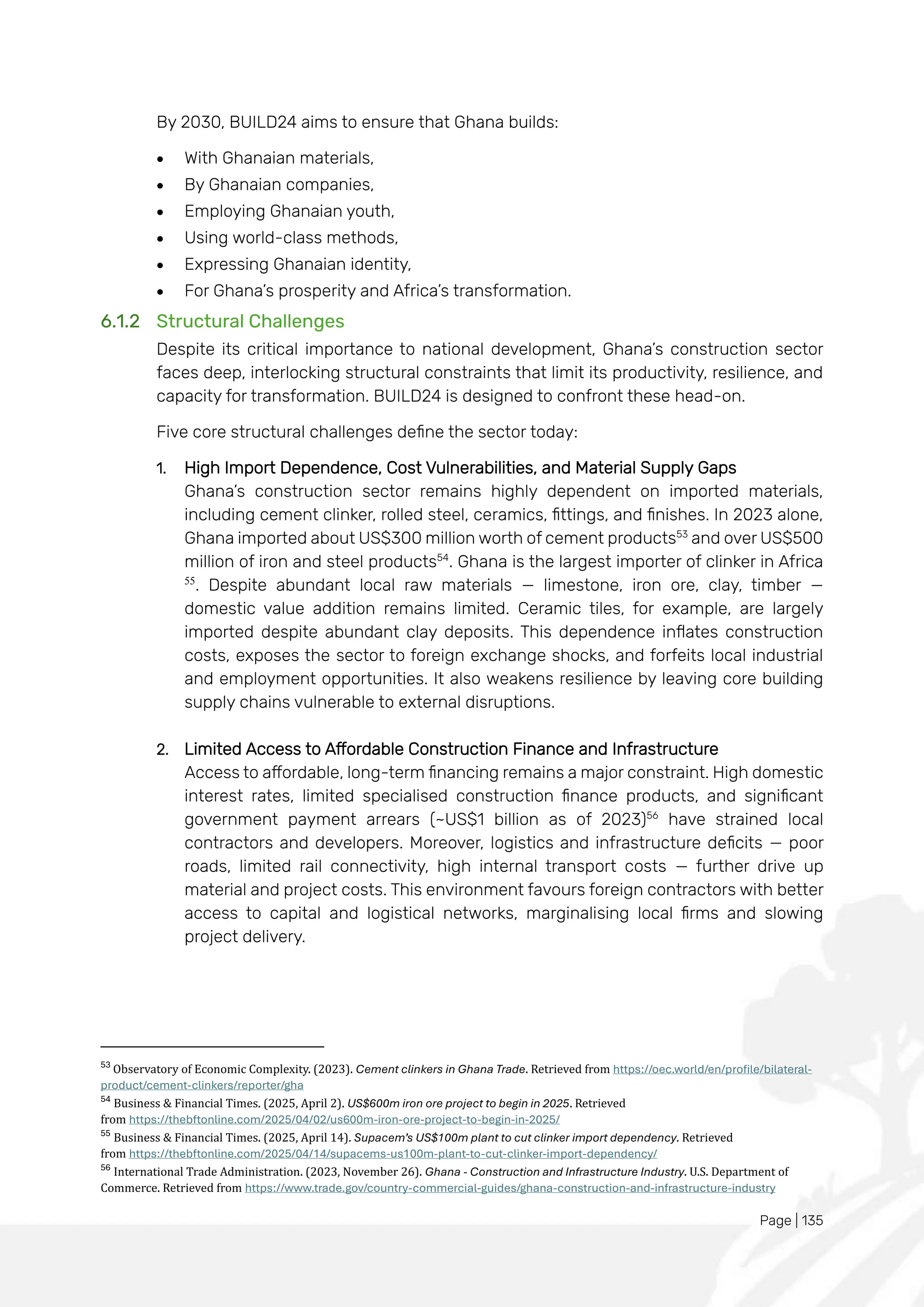 Page | 135
By 2030, BUILD24 aims to ensure that Ghana builds:
• With Ghanaian materials,
• By Ghanaian companies,
• Employing Ghanaian youth,
• Using world-class methods,
• Expressing Ghanaian identity,
• For Ghana’s prosperity and Africa’s transformation.
6.1.2 Structural Challenges
Despite its critical importance to national development, Ghana’s construction sector
faces deep, interlocking structural constraints that limit its productivity, resilience, and
capacity for transformation. BUILD24 is designed to confront these head-on.
Five core structural challenges define the sector today:
1. High Import Dependence, Cost Vulnerabilities, and Material Supply Gaps
Ghana’s construction sector remains highly dependent on imported materials,
including cement clinker, rolled steel, ceramics, fittings, and finishes. In 2023 alone,
Ghana imported about US$300 million worth of cement products53
and over US$500
million of iron and steel products54
. Ghana is the largest importer of clinker in Africa
55
. Despite abundant local raw materials — limestone, iron ore, clay, timber —
domestic value addition remains limited. Ceramic tiles, for example, are largely
imported despite abundant clay deposits. This dependence inflates construction
costs, exposes the sector to foreign exchange shocks, and forfeits local industrial
and employment opportunities. It also weakens resilience by leaving core building
supply chains vulnerable to external disruptions.
2. Limited Access to Affordable Construction Finance and Infrastructure
Access to affordable, long-term financing remains a major constraint. High domestic
interest rates, limited specialised construction finance products, and significant
government payment arrears (~US$1 billion as of 2023)56
have strained local
contractors and developers. Moreover, logistics and infrastructure deficits — poor
roads, limited rail connectivity, high internal transport costs — further drive up
material and project costs. This environment favours foreign contractors with better
access to capital and logistical networks, marginalising local firms and slowing
project delivery.
53
Observatory of Economic Complexity. (2023). Cement clinkers in Ghana Trade. Retrieved from https://oec.world/en/profile/bilateral-
product/cement-clinkers/reporter/gha
54
Business & Financial Times. (2025, April 2). US$600m iron ore project to begin in 2025. Retrieved
from https://thebftonline.com/2025/04/02/us600m-iron-ore-project-to-begin-in-2025/
55
Business & Financial Times. (2025, April 14). Supacem’s US$100m plant to cut clinker import dependency. Retrieved
from https://thebftonline.com/2025/04/14/supacems-us100m-plant-to-cut-clinker-import-dependency/
56
International Trade Administration. (2023, November 26). Ghana - Construction and Infrastructure Industry. U.S. Department of
Commerce. Retrieved from https://www.trade.gov/country-commercial-guides/ghana-construction-and-infrastructure-industry
 