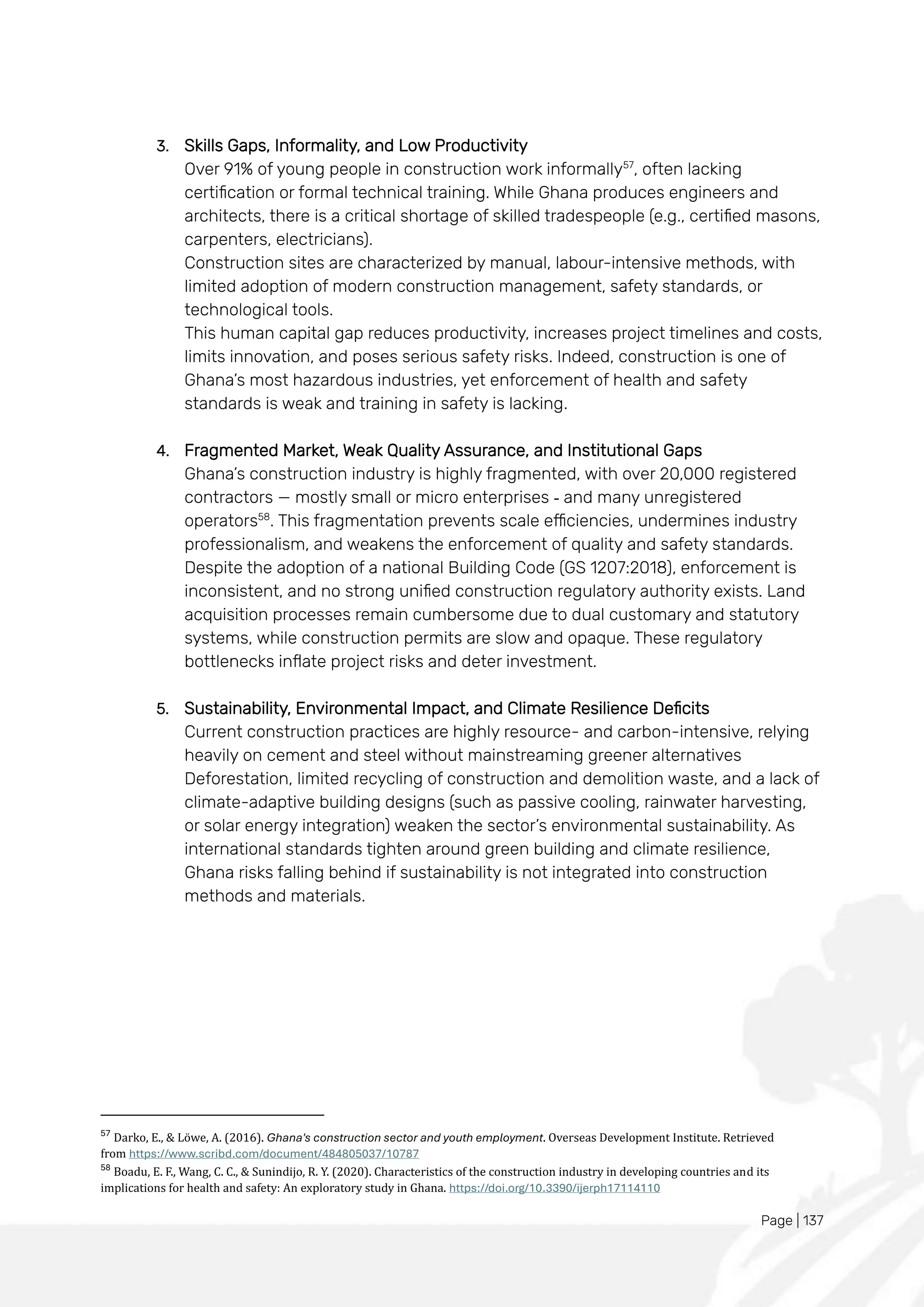 Page | 137
3. Skills Gaps, Informality, and Low Productivity
Over 91% of young people in construction work informally57
, often lacking
certification or formal technical training. While Ghana produces engineers and
architects, there is a critical shortage of skilled tradespeople (e.g., certified masons,
carpenters, electricians).
Construction sites are characterized by manual, labour-intensive methods, with
limited adoption of modern construction management, safety standards, or
technological tools.
This human capital gap reduces productivity, increases project timelines and costs,
limits innovation, and poses serious safety risks. Indeed, construction is one of
Ghana’s most hazardous industries, yet enforcement of health and safety
standards is weak and training in safety is lacking.
4. Fragmented Market, Weak Quality Assurance, and Institutional Gaps
Ghana’s construction industry is highly fragmented, with over 20,000 registered
contractors — mostly small or micro enterprises - and many unregistered
operators58
. This fragmentation prevents scale efficiencies, undermines industry
professionalism, and weakens the enforcement of quality and safety standards.
Despite the adoption of a national Building Code (GS 1207:2018), enforcement is
inconsistent, and no strong unified construction regulatory authority exists. Land
acquisition processes remain cumbersome due to dual customary and statutory
systems, while construction permits are slow and opaque. These regulatory
bottlenecks inflate project risks and deter investment.
5. Sustainability, Environmental Impact, and Climate Resilience Deficits
Current construction practices are highly resource- and carbon-intensive, relying
heavily on cement and steel without mainstreaming greener alternatives
Deforestation, limited recycling of construction and demolition waste, and a lack of
climate-adaptive building designs (such as passive cooling, rainwater harvesting,
or solar energy integration) weaken the sector’s environmental sustainability. As
international standards tighten around green building and climate resilience,
Ghana risks falling behind if sustainability is not integrated into construction
methods and materials.
57
Darko, E., & Lowe, A. (2016). Ghana's construction sector and youth employment. Overseas Development Institute. Retrieved
from https://www.scribd.com/document/484805037/10787
58
Boadu, E. F., Wang, C. C., & Sunindijo, R. Y. (2020). Characteristics of the construction industry in developing countries and its
implications for health and safety: An exploratory study in Ghana. https://doi.org/10.3390/ijerph17114110
 