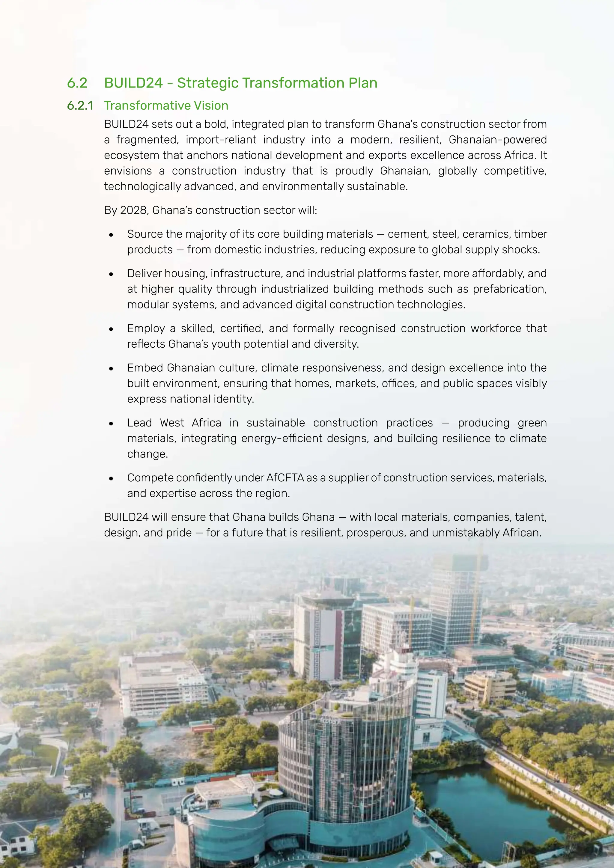 Page | 138
6.2 BUILD24 - Strategic Transformation Plan
6.2.1 Transformative Vision
BUILD24 sets out a bold, integrated plan to transform Ghana’s construction sector from
a fragmented, import-reliant industry into a modern, resilient, Ghanaian-powered
ecosystem that anchors national development and exports excellence across Africa. It
envisions a construction industry that is proudly Ghanaian, globally competitive,
technologically advanced, and environmentally sustainable.
By 2028, Ghana’s construction sector will:
• Source the majority of its core building materials — cement, steel, ceramics, timber
products — from domestic industries, reducing exposure to global supply shocks.
• Deliver housing, infrastructure, and industrial platforms faster, more affordably, and
at higher quality through industrialized building methods such as prefabrication,
modular systems, and advanced digital construction technologies.
• Employ a skilled, certified, and formally recognised construction workforce that
reflects Ghana’s youth potential and diversity.
• Embed Ghanaian culture, climate responsiveness, and design excellence into the
built environment, ensuring that homes, markets, offices, and public spaces visibly
express national identity.
• Lead West Africa in sustainable construction practices — producing green
materials, integrating energy-efficient designs, and building resilience to climate
change.
• Compete confidently under AfCFTA as a supplier of construction services, materials,
and expertise across the region.
BUILD24 will ensure that Ghana builds Ghana — with local materials, companies, talent,
design, and pride — for a future that is resilient, prosperous, and unmistakably African.
 