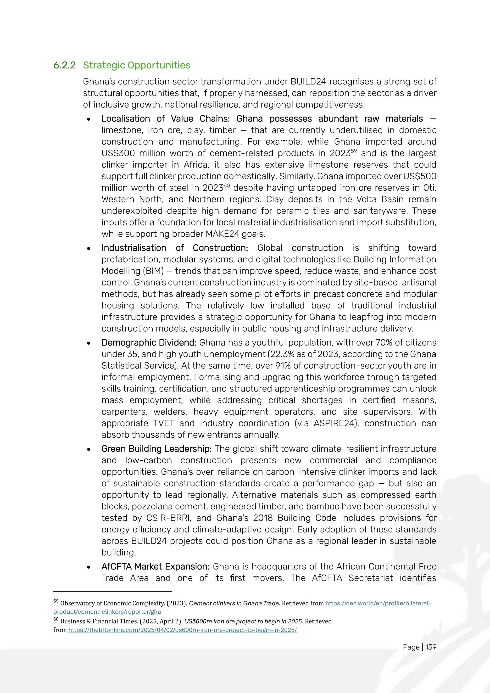 Page | 139
6.2.2 Strategic Opportunities
Ghana’s construction sector transformation under BUILD24 recognises a strong set of
structural opportunities that, if properly harnessed, can reposition the sector as a driver
of inclusive growth, national resilience, and regional competitiveness.
• Localisation of Value Chains: Ghana possesses abundant raw materials —
limestone, iron ore, clay, timber — that are currently underutilised in domestic
construction and manufacturing. For example, while Ghana imported around
US$300 million worth of cement-related products in 202359
and is the largest
clinker importer in Africa, it also has extensive limestone reserves that could
support full clinker production domestically. Similarly, Ghana imported over US$500
million worth of steel in 202360
despite having untapped iron ore reserves in Oti,
Western North, and Northern regions. Clay deposits in the Volta Basin remain
underexploited despite high demand for ceramic tiles and sanitaryware. These
inputs offer a foundation for local material industrialisation and import substitution,
while supporting broader MAKE24 goals.
• Industrialisation of Construction: Global construction is shifting toward
prefabrication, modular systems, and digital technologies like Building Information
Modelling (BIM) — trends that can improve speed, reduce waste, and enhance cost
control. Ghana’s current construction industry is dominated by site-based, artisanal
methods, but has already seen some pilot efforts in precast concrete and modular
housing solutions. The relatively low installed base of traditional industrial
infrastructure provides a strategic opportunity for Ghana to leapfrog into modern
construction models, especially in public housing and infrastructure delivery.
• Demographic Dividend: Ghana has a youthful population, with over 70% of citizens
under 35, and high youth unemployment (22.3% as of 2023, according to the Ghana
Statistical Service). At the same time, over 91% of construction-sector youth are in
informal employment. Formalising and upgrading this workforce through targeted
skills training, certification, and structured apprenticeship programmes can unlock
mass employment, while addressing critical shortages in certified masons,
carpenters, welders, heavy equipment operators, and site supervisors. With
appropriate TVET and industry coordination (via ASPIRE24), construction can
absorb thousands of new entrants annually.
• Green Building Leadership: The global shift toward climate-resilient infrastructure
and low-carbon construction presents new commercial and compliance
opportunities. Ghana’s over-reliance on carbon-intensive clinker imports and lack
of sustainable construction standards create a performance gap — but also an
opportunity to lead regionally. Alternative materials such as compressed earth
blocks, pozzolana cement, engineered timber, and bamboo have been successfully
tested by CSIR-BRRI, and Ghana’s 2018 Building Code includes provisions for
energy efficiency and climate-adaptive design. Early adoption of these standards
across BUILD24 projects could position Ghana as a regional leader in sustainable
building.
• AfCFTA Market Expansion: Ghana is headquarters of the African Continental Free
Trade Area and one of its first movers. The AfCFTA Secretariat identifies
59
Observatory of Economic Complexity. (2023). Cement clinkers in Ghana Trade. Retrieved from https://oec.world/en/profile/bilateral-
product/cement-clinkers/reporter/gha
60
Business & Financial Times. (2025, April 2). US$600m iron ore project to begin in 2025. Retrieved
from https://thebftonline.com/2025/04/02/us600m-iron-ore-project-to-begin-in-2025/
 