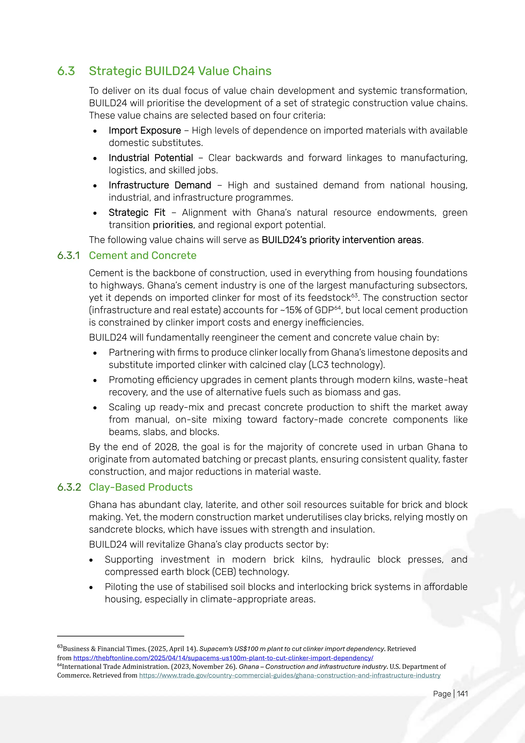 Page | 141
6.3 Strategic BUILD24 Value Chains
To deliver on its dual focus of value chain development and systemic transformation,
BUILD24 will prioritise the development of a set of strategic construction value chains.
These value chains are selected based on four criteria:
• Import Exposure – High levels of dependence on imported materials with available
domestic substitutes.
• Industrial Potential – Clear backwards and forward linkages to manufacturing,
logistics, and skilled jobs.
• Infrastructure Demand – High and sustained demand from national housing,
industrial, and infrastructure programmes.
• Strategic Fit – Alignment with Ghana’s natural resource endowments, green
transition priorities, and regional export potential.
The following value chains will serve as BUILD24’s priority intervention areas.
6.3.1 Cement and Concrete
Cement is the backbone of construction, used in everything from housing foundations
to highways. Ghana’s cement industry is one of the largest manufacturing subsectors,
yet it depends on imported clinker for most of its feedstock63
. The construction sector
(infrastructure and real estate) accounts for ~15% of GDP64
, but local cement production
is constrained by clinker import costs and energy inefficiencies.
BUILD24 will fundamentally reengineer the cement and concrete value chain by:
• Partnering with firms to produce clinker locally from Ghana’s limestone deposits and
substitute imported clinker with calcined clay (LC3 technology).
• Promoting efficiency upgrades in cement plants through modern kilns, waste-heat
recovery, and the use of alternative fuels such as biomass and gas.
• Scaling up ready-mix and precast concrete production to shift the market away
from manual, on-site mixing toward factory-made concrete components like
beams, slabs, and blocks.
By the end of 2028, the goal is for the majority of concrete used in urban Ghana to
originate from automated batching or precast plants, ensuring consistent quality, faster
construction, and major reductions in material waste.
6.3.2 Clay-Based Products
Ghana has abundant clay, laterite, and other soil resources suitable for brick and block
making. Yet, the modern construction market underutilises clay bricks, relying mostly on
sandcrete blocks, which have issues with strength and insulation.
BUILD24 will revitalize Ghana’s clay products sector by:
• Supporting investment in modern brick kilns, hydraulic block presses, and
compressed earth block (CEB) technology.
• Piloting the use of stabilised soil blocks and interlocking brick systems in affordable
housing, especially in climate-appropriate areas.
63
Business & Financial Times. (2025, April 14). Supacem’s US$100 m plant to cut clinker import dependency. Retrieved
from https://thebftonline.com/2025/04/14/supacems-us100m-plant-to-cut-clinker-import-dependency/
64
International Trade Administration. (2023, November 26). Ghana – Construction and infrastructure industry. U.S. Department of
Commerce. Retrieved from https://www.trade.gov/country-commercial-guides/ghana-construction-and-infrastructure-industry
 
