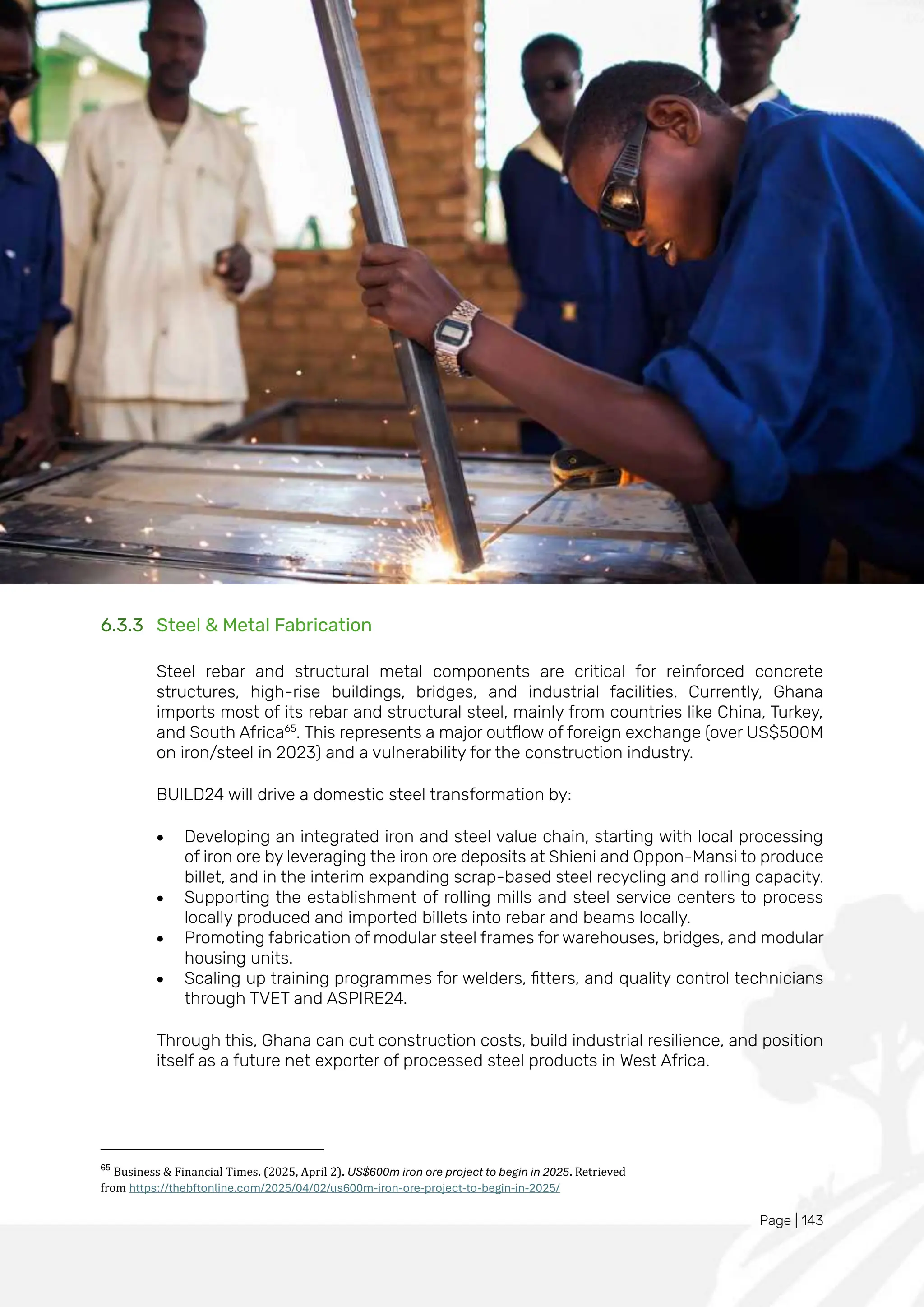 Page | 143
6.3.3 Steel & Metal Fabrication
Steel rebar and structural metal components are critical for reinforced concrete
structures, high-rise buildings, bridges, and industrial facilities. Currently, Ghana
imports most of its rebar and structural steel, mainly from countries like China, Turkey,
and South Africa65
. This represents a major outflow of foreign exchange (over US$500M
on iron/steel in 2023) and a vulnerability for the construction industry.
BUILD24 will drive a domestic steel transformation by:
• Developing an integrated iron and steel value chain, starting with local processing
of iron ore by leveraging the iron ore deposits at Shieni and Oppon-Mansi to produce
billet, and in the interim expanding scrap-based steel recycling and rolling capacity.
• Supporting the establishment of rolling mills and steel service centers to process
locally produced and imported billets into rebar and beams locally.
• Promoting fabrication of modular steel frames for warehouses, bridges, and modular
housing units.
• Scaling up training programmes for welders, fitters, and quality control technicians
through TVET and ASPIRE24.
Through this, Ghana can cut construction costs, build industrial resilience, and position
itself as a future net exporter of processed steel products in West Africa.
65
Business & Financial Times. (2025, April 2). US$600m iron ore project to begin in 2025. Retrieved
from https://thebftonline.com/2025/04/02/us600m-iron-ore-project-to-begin-in-2025/
 
