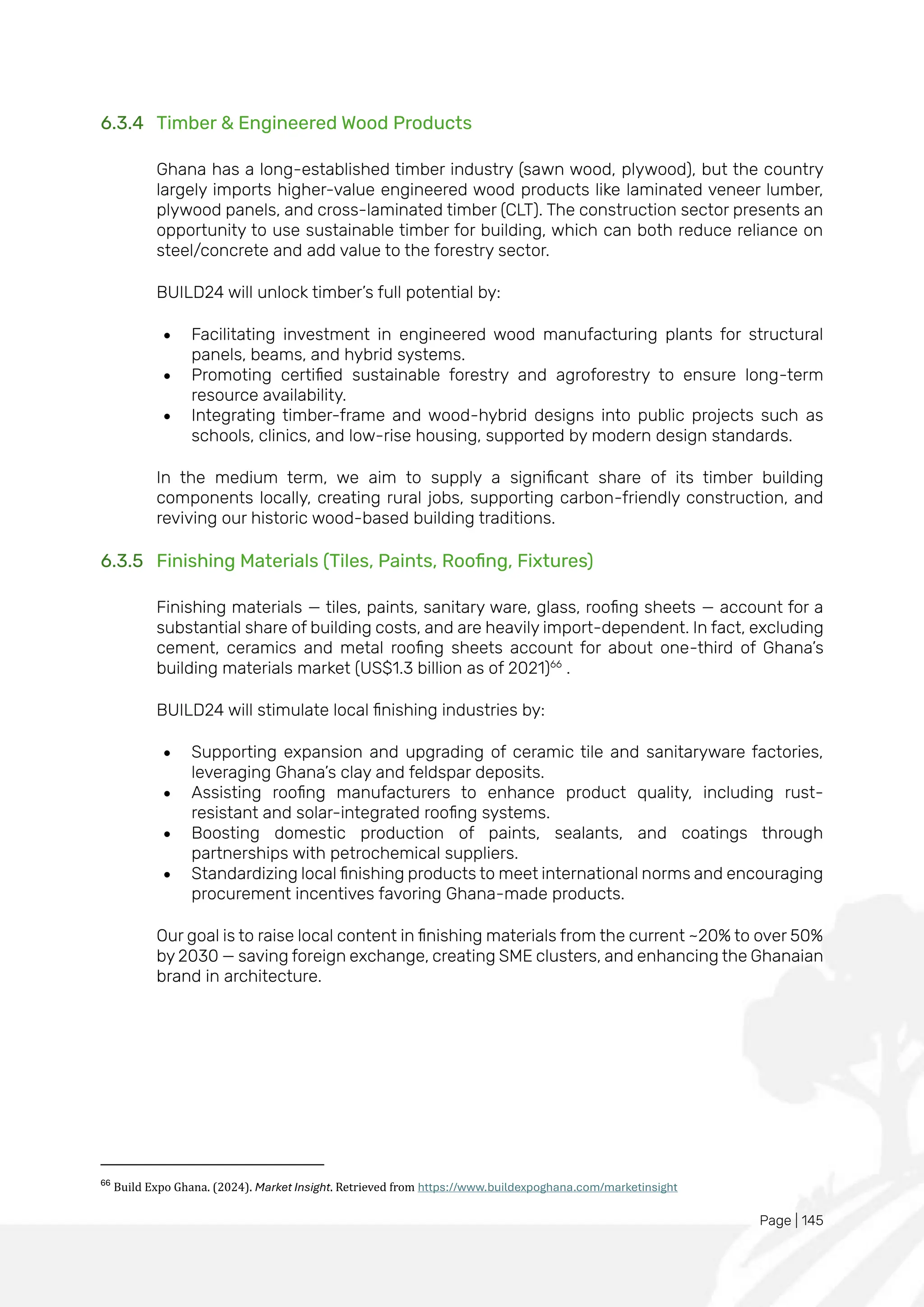 Page | 145
6.3.4 Timber & Engineered Wood Products
Ghana has a long-established timber industry (sawn wood, plywood), but the country
largely imports higher-value engineered wood products like laminated veneer lumber,
plywood panels, and cross-laminated timber (CLT). The construction sector presents an
opportunity to use sustainable timber for building, which can both reduce reliance on
steel/concrete and add value to the forestry sector.
BUILD24 will unlock timber’s full potential by:
• Facilitating investment in engineered wood manufacturing plants for structural
panels, beams, and hybrid systems.
• Promoting certified sustainable forestry and agroforestry to ensure long-term
resource availability.
• Integrating timber-frame and wood-hybrid designs into public projects such as
schools, clinics, and low-rise housing, supported by modern design standards.
In the medium term, we aim to supply a significant share of its timber building
components locally, creating rural jobs, supporting carbon-friendly construction, and
reviving our historic wood-based building traditions.
6.3.5 Finishing Materials (Tiles, Paints, Roofing, Fixtures)
Finishing materials — tiles, paints, sanitary ware, glass, roofing sheets — account for a
substantial share of building costs, and are heavily import-dependent. In fact, excluding
cement, ceramics and metal roofing sheets account for about one-third of Ghana’s
building materials market (US$1.3 billion as of 2021)66
.
BUILD24 will stimulate local finishing industries by:
• Supporting expansion and upgrading of ceramic tile and sanitaryware factories,
leveraging Ghana’s clay and feldspar deposits.
• Assisting roofing manufacturers to enhance product quality, including rust-
resistant and solar-integrated roofing systems.
• Boosting domestic production of paints, sealants, and coatings through
partnerships with petrochemical suppliers.
• Standardizing local finishing products to meet international norms and encouraging
procurement incentives favoring Ghana-made products.
Our goal is to raise local content in finishing materials from the current ~20% to over 50%
by 2030 — saving foreign exchange, creating SME clusters, and enhancing the Ghanaian
brand in architecture.
66
Build Expo Ghana. (2024). Market Insight. Retrieved from https://www.buildexpoghana.com/marketinsight
 
