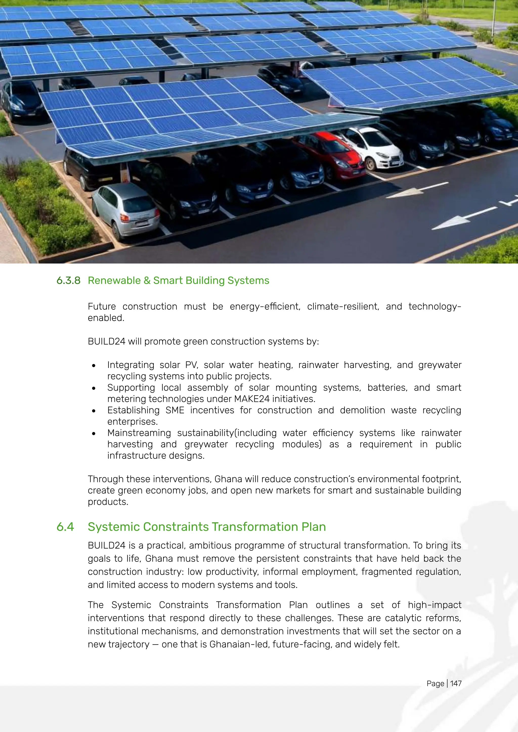 Page | 147
6.3.8 Renewable & Smart Building Systems
Future construction must be energy-efficient, climate-resilient, and technology-
enabled.
BUILD24 will promote green construction systems by:
• Integrating solar PV, solar water heating, rainwater harvesting, and greywater
recycling systems into public projects.
• Supporting local assembly of solar mounting systems, batteries, and smart
metering technologies under MAKE24 initiatives.
• Establishing SME incentives for construction and demolition waste recycling
enterprises.
• Mainstreaming sustainability(including water efficiency systems like rainwater
harvesting and greywater recycling modules) as a requirement in public
infrastructure designs.
Through these interventions, Ghana will reduce construction’s environmental footprint,
create green economy jobs, and open new markets for smart and sustainable building
products.
6.4 Systemic Constraints Transformation Plan
BUILD24 is a practical, ambitious programme of structural transformation. To bring its
goals to life, Ghana must remove the persistent constraints that have held back the
construction industry: low productivity, informal employment, fragmented regulation,
and limited access to modern systems and tools.
The Systemic Constraints Transformation Plan outlines a set of high-impact
interventions that respond directly to these challenges. These are catalytic reforms,
institutional mechanisms, and demonstration investments that will set the sector on a
new trajectory — one that is Ghanaian-led, future-facing, and widely felt.
 