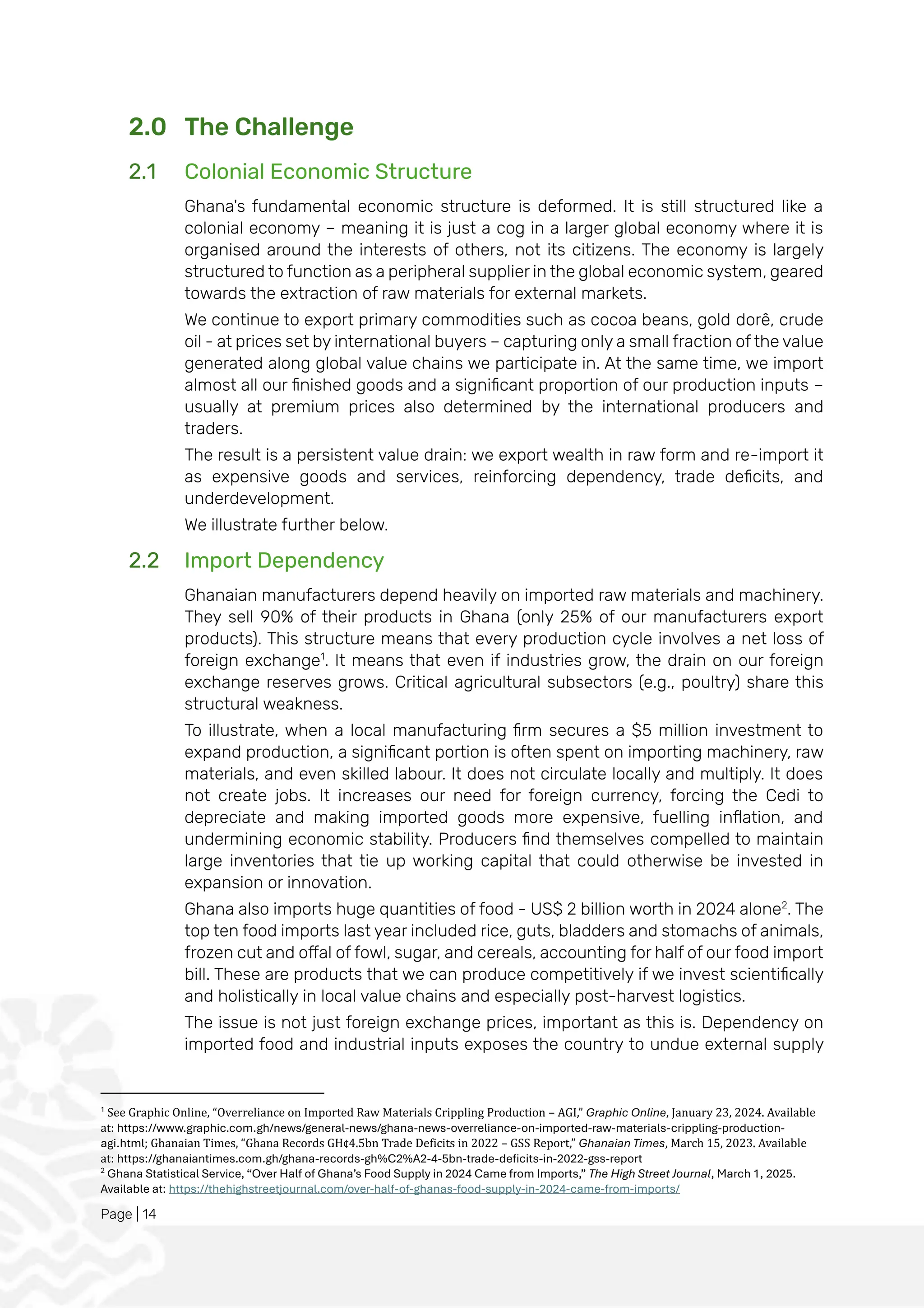 Page | 14
2.0 The Challenge
2.1 Colonial Economic Structure
Ghana's fundamental economic structure is deformed. It is still structured like a
colonial economy – meaning it is just a cog in a larger global economy where it is
organised around the interests of others, not its citizens. The economy is largely
structured to function as a peripheral supplier in the global economic system, geared
towards the extraction of raw materials for external markets.
We continue to export primary commodities such as cocoa beans, gold dorê, crude
oil - at prices set by international buyers – capturing only a small fraction of the value
generated along global value chains we participate in. At the same time, we import
almost all our finished goods and a significant proportion of our production inputs –
usually at premium prices also determined by the international producers and
traders.
The result is a persistent value drain: we export wealth in raw form and re-import it
as expensive goods and services, reinforcing dependency, trade deficits, and
underdevelopment.
We illustrate further below.
2.2 Import Dependency
Ghanaian manufacturers depend heavily on imported raw materials and machinery.
They sell 90% of their products in Ghana (only 25% of our manufacturers export
products). This structure means that every production cycle involves a net loss of
foreign exchange1
. It means that even if industries grow, the drain on our foreign
exchange reserves grows. Critical agricultural subsectors (e.g., poultry) share this
structural weakness.
To illustrate, when a local manufacturing firm secures a $5 million investment to
expand production, a significant portion is often spent on importing machinery, raw
materials, and even skilled labour. It does not circulate locally and multiply. It does
not create jobs. It increases our need for foreign currency, forcing the Cedi to
depreciate and making imported goods more expensive, fuelling inflation, and
undermining economic stability. Producers find themselves compelled to maintain
large inventories that tie up working capital that could otherwise be invested in
expansion or innovation.
Ghana also imports huge quantities of food - US$ 2 billion worth in 2024 alone2
. The
top ten food imports last year included rice, guts, bladders and stomachs of animals,
frozen cut and offal of fowl, sugar, and cereals, accounting for half of our food import
bill. These are products that we can produce competitively if we invest scientifically
and holistically in local value chains and especially post-harvest logistics.
The issue is not just foreign exchange prices, important as this is. Dependency on
imported food and industrial inputs exposes the country to undue external supply
1
See Graphic Online, “Overreliance on Imported Raw Materials Crippling Production – AGI,” Graphic Online, January 23, 2024. Available
at: https://www.graphic.com.gh/news/general-news/ghana-news-overreliance-on-imported-raw-materials-crippling-production-
agi.html; Ghanaian Times, “Ghana Records GH¢4.5bn Trade Deficits in 2022 – GSS Report,” Ghanaian Times, March 15, 2023. Available
at: https://ghanaiantimes.com.gh/ghana-records-gh%C2%A2-4-5bn-trade-deficits-in-2022-gss-report
2
Ghana Statistical Service, “Over Half of Ghana’s Food Supply in 2024 Came from Imports,” The High Street Journal, March 1, 2025.
Available at: https://thehighstreetjournal.com/over-half-of-ghanas-food-supply-in-2024-came-from-imports/
 