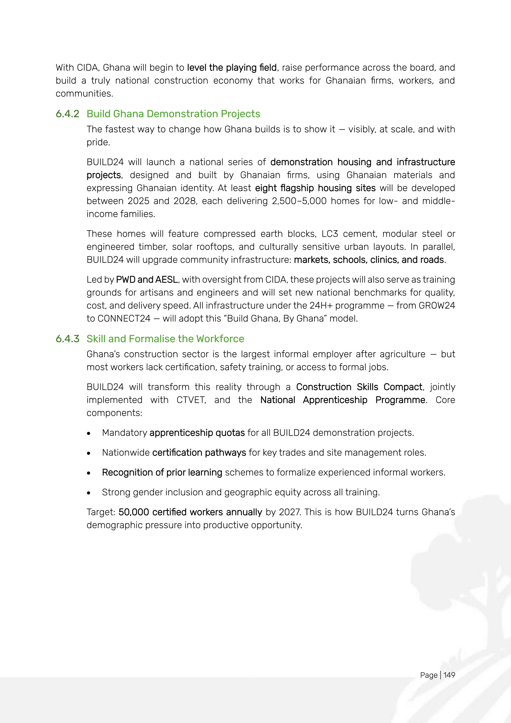 Page | 149
With CIDA, Ghana will begin to level the playing field, raise performance across the board, and
build a truly national construction economy that works for Ghanaian firms, workers, and
communities.
6.4.2 Build Ghana Demonstration Projects
The fastest way to change how Ghana builds is to show it — visibly, at scale, and with
pride.
BUILD24 will launch a national series of demonstration housing and infrastructure
projects, designed and built by Ghanaian firms, using Ghanaian materials and
expressing Ghanaian identity. At least eight flagship housing sites will be developed
between 2025 and 2028, each delivering 2,500–5,000 homes for low- and middle-
income families.
These homes will feature compressed earth blocks, LC3 cement, modular steel or
engineered timber, solar rooftops, and culturally sensitive urban layouts. In parallel,
BUILD24 will upgrade community infrastructure: markets, schools, clinics, and roads.
Led by PWD and AESL, with oversight from CIDA, these projects will also serve as training
grounds for artisans and engineers and will set new national benchmarks for quality,
cost, and delivery speed. All infrastructure under the 24H+ programme — from GROW24
to CONNECT24 — will adopt this “Build Ghana, By Ghana” model.
6.4.3 Skill and Formalise the Workforce
Ghana’s construction sector is the largest informal employer after agriculture — but
most workers lack certification, safety training, or access to formal jobs.
BUILD24 will transform this reality through a Construction Skills Compact, jointly
implemented with CTVET, and the National Apprenticeship Programme. Core
components:
• Mandatory apprenticeship quotas for all BUILD24 demonstration projects.
• Nationwide certification pathways for key trades and site management roles.
• Recognition of prior learning schemes to formalize experienced informal workers.
• Strong gender inclusion and geographic equity across all training.
Target: 50,000 certified workers annually by 2027. This is how BUILD24 turns Ghana’s
demographic pressure into productive opportunity.
 