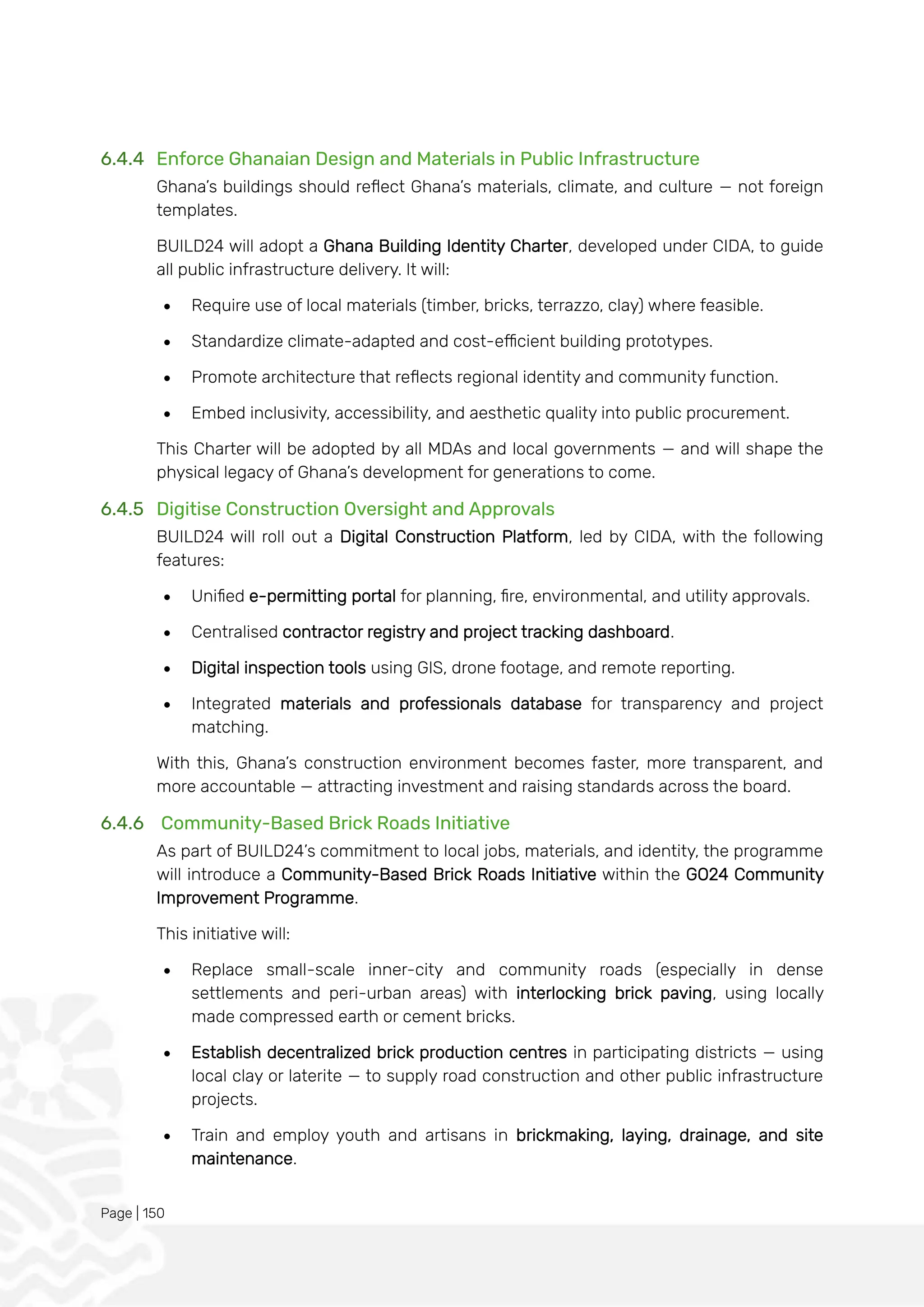 Page | 150
6.4.4 Enforce Ghanaian Design and Materials in Public Infrastructure
Ghana’s buildings should reflect Ghana’s materials, climate, and culture — not foreign
templates.
BUILD24 will adopt a Ghana Building Identity Charter, developed under CIDA, to guide
all public infrastructure delivery. It will:
• Require use of local materials (timber, bricks, terrazzo, clay) where feasible.
• Standardize climate-adapted and cost-efficient building prototypes.
• Promote architecture that reflects regional identity and community function.
• Embed inclusivity, accessibility, and aesthetic quality into public procurement.
This Charter will be adopted by all MDAs and local governments — and will shape the
physical legacy of Ghana’s development for generations to come.
6.4.5 Digitise Construction Oversight and Approvals
BUILD24 will roll out a Digital Construction Platform, led by CIDA, with the following
features:
• Unified e-permitting portal for planning, fire, environmental, and utility approvals.
• Centralised contractor registry and project tracking dashboard.
• Digital inspection tools using GIS, drone footage, and remote reporting.
• Integrated materials and professionals database for transparency and project
matching.
With this, Ghana’s construction environment becomes faster, more transparent, and
more accountable — attracting investment and raising standards across the board.
6.4.6 Community-Based Brick Roads Initiative
As part of BUILD24’s commitment to local jobs, materials, and identity, the programme
will introduce a Community-Based Brick Roads Initiative within the GO24 Community
Improvement Programme.
This initiative will:
• Replace small-scale inner-city and community roads (especially in dense
settlements and peri-urban areas) with interlocking brick paving, using locally
made compressed earth or cement bricks.
• Establish decentralized brick production centres in participating districts — using
local clay or laterite — to supply road construction and other public infrastructure
projects.
• Train and employ youth and artisans in brickmaking, laying, drainage, and site
maintenance.
 