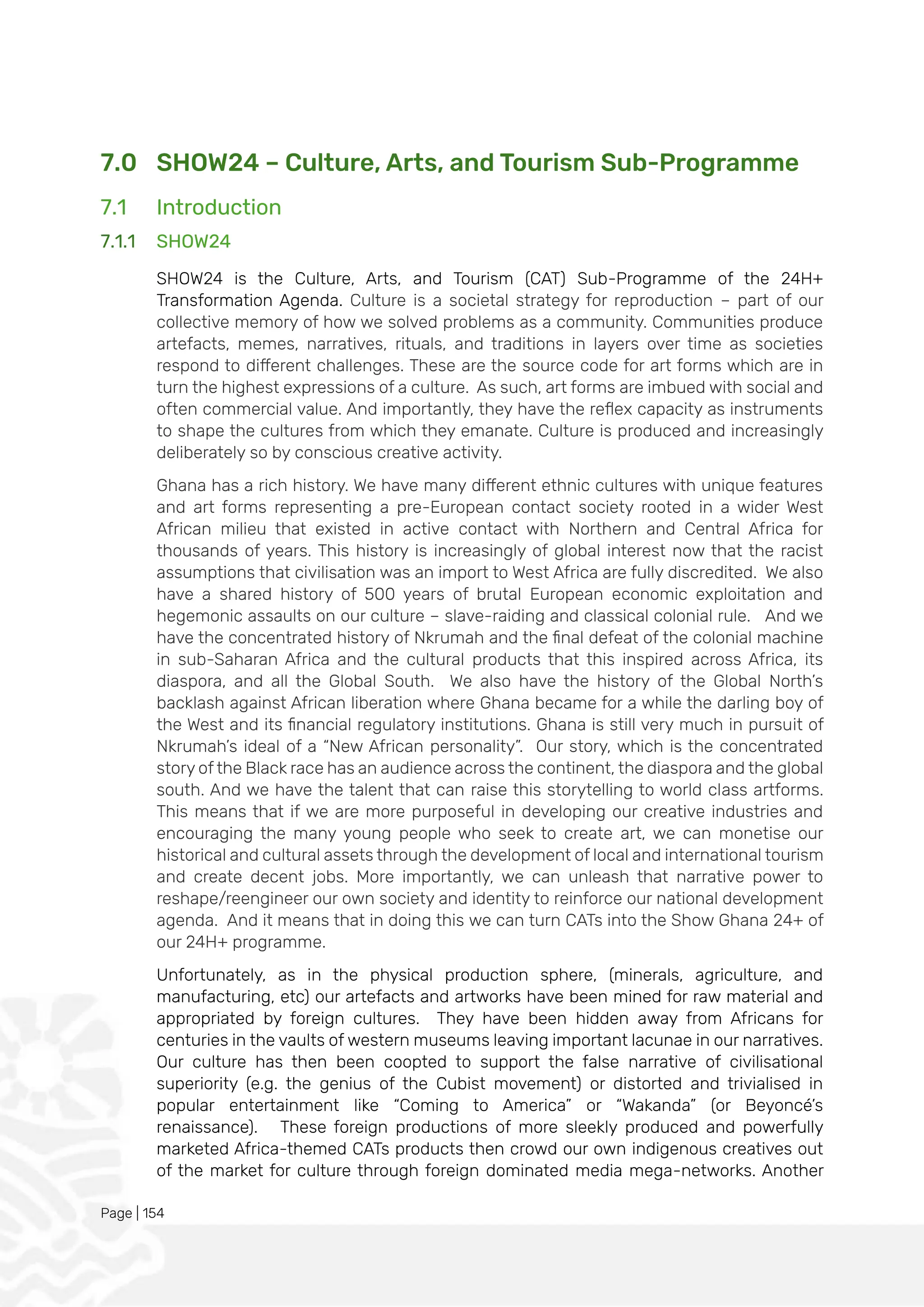 Page | 154
7.0 SHOW24 – Culture, Arts, and Tourism Sub-Programme
7.1 Introduction
7.1.1 SHOW24
SHOW24 is the Culture, Arts, and Tourism (CAT) Sub-Programme of the 24H+
Transformation Agenda. Culture is a societal strategy for reproduction – part of our
collective memory of how we solved problems as a community. Communities produce
artefacts, memes, narratives, rituals, and traditions in layers over time as societies
respond to different challenges. These are the source code for art forms which are in
turn the highest expressions of a culture. As such, art forms are imbued with social and
often commercial value. And importantly, they have the reflex capacity as instruments
to shape the cultures from which they emanate. Culture is produced and increasingly
deliberately so by conscious creative activity.
Ghana has a rich history. We have many different ethnic cultures with unique features
and art forms representing a pre-European contact society rooted in a wider West
African milieu that existed in active contact with Northern and Central Africa for
thousands of years. This history is increasingly of global interest now that the racist
assumptions that civilisation was an import to West Africa are fully discredited. We also
have a shared history of 500 years of brutal European economic exploitation and
hegemonic assaults on our culture – slave-raiding and classical colonial rule. And we
have the concentrated history of Nkrumah and the final defeat of the colonial machine
in sub-Saharan Africa and the cultural products that this inspired across Africa, its
diaspora, and all the Global South. We also have the history of the Global North’s
backlash against African liberation where Ghana became for a while the darling boy of
the West and its financial regulatory institutions. Ghana is still very much in pursuit of
Nkrumah’s ideal of a “New African personality”. Our story, which is the concentrated
story of the Black race has an audience across the continent, the diaspora and the global
south. And we have the talent that can raise this storytelling to world class artforms.
This means that if we are more purposeful in developing our creative industries and
encouraging the many young people who seek to create art, we can monetise our
historical and cultural assets through the development of local and international tourism
and create decent jobs. More importantly, we can unleash that narrative power to
reshape/reengineer our own society and identity to reinforce our national development
agenda. And it means that in doing this we can turn CATs into the Show Ghana 24+ of
our 24H+ programme.
Unfortunately, as in the physical production sphere, (minerals, agriculture, and
manufacturing, etc) our artefacts and artworks have been mined for raw material and
appropriated by foreign cultures. They have been hidden away from Africans for
centuries in the vaults of western museums leaving important lacunae in our narratives.
Our culture has then been coopted to support the false narrative of civilisational
superiority (e.g. the genius of the Cubist movement) or distorted and trivialised in
popular entertainment like “Coming to America” or “Wakanda” (or Beyoncé’s
renaissance). These foreign productions of more sleekly produced and powerfully
marketed Africa-themed CATs products then crowd our own indigenous creatives out
of the market for culture through foreign dominated media mega-networks. Another
 