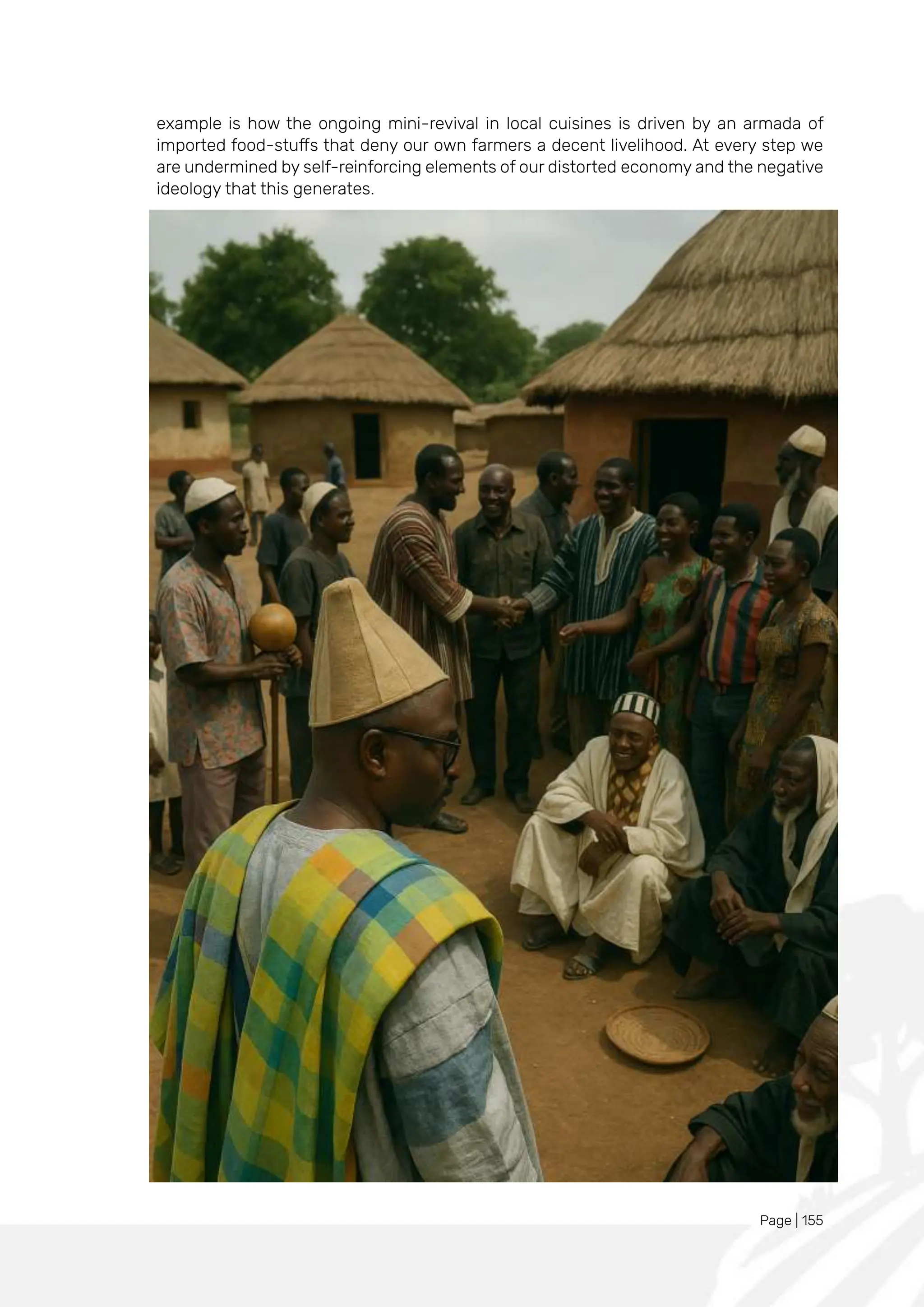 Page | 155
example is how the ongoing mini-revival in local cuisines is driven by an armada of
imported food-stuffs that deny our own farmers a decent livelihood. At every step we
are undermined by self-reinforcing elements of our distorted economy and the negative
ideology that this generates.
 