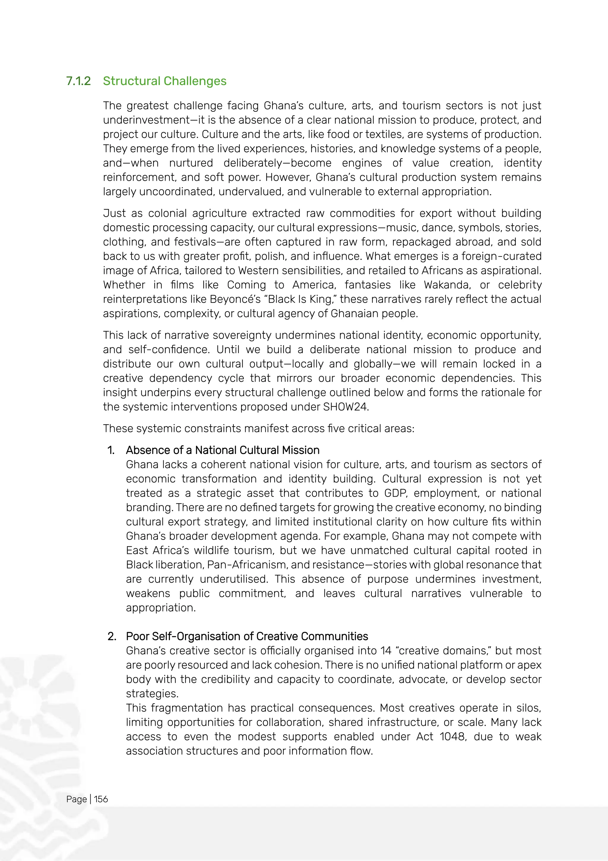 Page | 156
7.1.2 Structural Challenges
The greatest challenge facing Ghana’s culture, arts, and tourism sectors is not just
underinvestment—it is the absence of a clear national mission to produce, protect, and
project our culture. Culture and the arts, like food or textiles, are systems of production.
They emerge from the lived experiences, histories, and knowledge systems of a people,
and—when nurtured deliberately—become engines of value creation, identity
reinforcement, and soft power. However, Ghana’s cultural production system remains
largely uncoordinated, undervalued, and vulnerable to external appropriation.
Just as colonial agriculture extracted raw commodities for export without building
domestic processing capacity, our cultural expressions—music, dance, symbols, stories,
clothing, and festivals—are often captured in raw form, repackaged abroad, and sold
back to us with greater profit, polish, and influence. What emerges is a foreign-curated
image of Africa, tailored to Western sensibilities, and retailed to Africans as aspirational.
Whether in films like Coming to America, fantasies like Wakanda, or celebrity
reinterpretations like Beyoncé’s “Black Is King,” these narratives rarely reflect the actual
aspirations, complexity, or cultural agency of Ghanaian people.
This lack of narrative sovereignty undermines national identity, economic opportunity,
and self-confidence. Until we build a deliberate national mission to produce and
distribute our own cultural output—locally and globally—we will remain locked in a
creative dependency cycle that mirrors our broader economic dependencies. This
insight underpins every structural challenge outlined below and forms the rationale for
the systemic interventions proposed under SHOW24.
These systemic constraints manifest across five critical areas:
1. Absence of a National Cultural Mission
Ghana lacks a coherent national vision for culture, arts, and tourism as sectors of
economic transformation and identity building. Cultural expression is not yet
treated as a strategic asset that contributes to GDP, employment, or national
branding. There are no defined targets for growing the creative economy, no binding
cultural export strategy, and limited institutional clarity on how culture fits within
Ghana’s broader development agenda. For example, Ghana may not compete with
East Africa’s wildlife tourism, but we have unmatched cultural capital rooted in
Black liberation, Pan-Africanism, and resistance—stories with global resonance that
are currently underutilised. This absence of purpose undermines investment,
weakens public commitment, and leaves cultural narratives vulnerable to
appropriation.
2. Poor Self-Organisation of Creative Communities
Ghana’s creative sector is officially organised into 14 “creative domains,” but most
are poorly resourced and lack cohesion. There is no unified national platform or apex
body with the credibility and capacity to coordinate, advocate, or develop sector
strategies.
This fragmentation has practical consequences. Most creatives operate in silos,
limiting opportunities for collaboration, shared infrastructure, or scale. Many lack
access to even the modest supports enabled under Act 1048, due to weak
association structures and poor information flow.
 