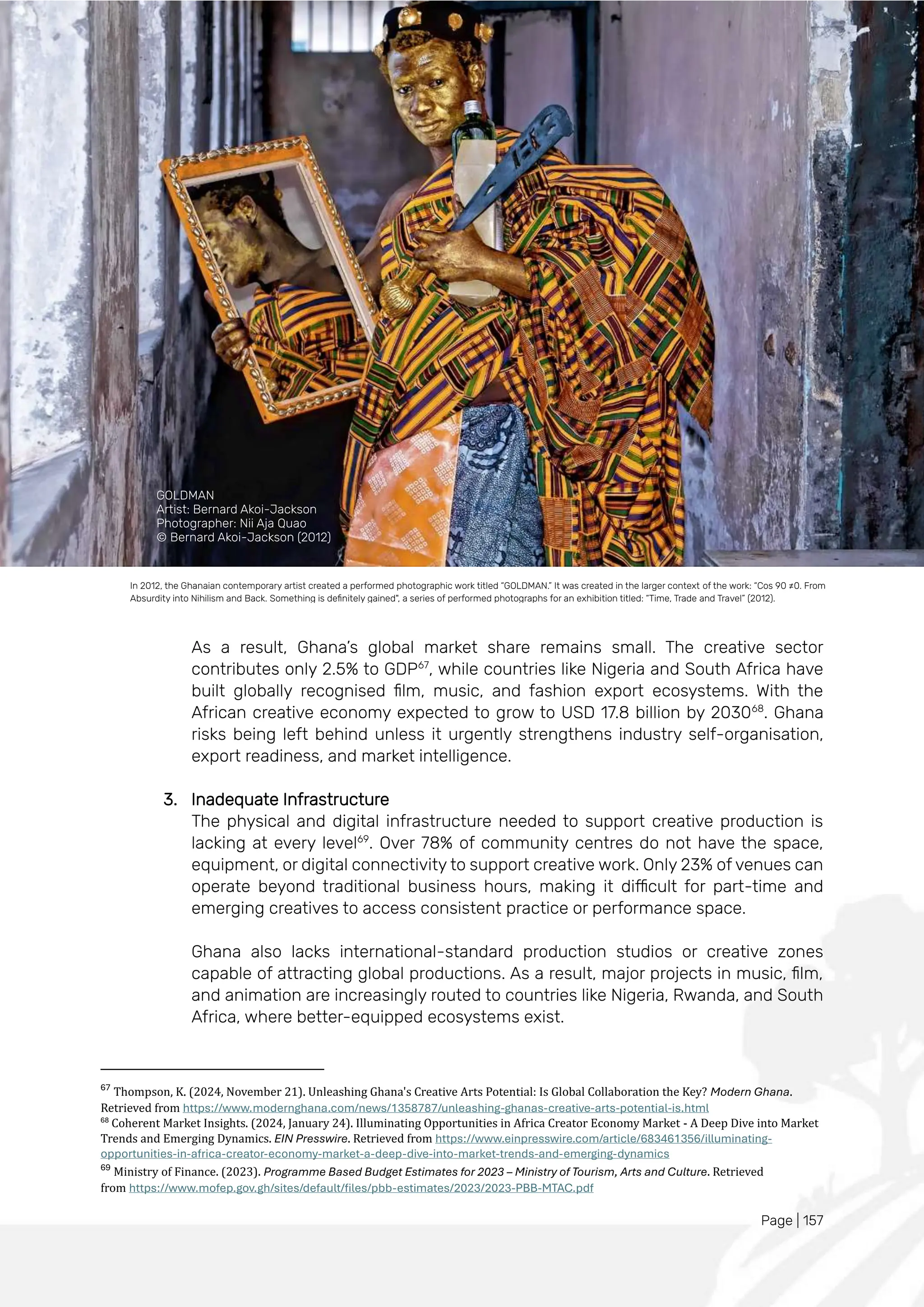 Page | 157
As a result, Ghana’s global market share remains small. The creative sector
contributes only 2.5% to GDP67
, while countries like Nigeria and South Africa have
built globally recognised film, music, and fashion export ecosystems. With the
African creative economy expected to grow to USD 17.8 billion by 203068
. Ghana
risks being left behind unless it urgently strengthens industry self-organisation,
export readiness, and market intelligence.
3. Inadequate Infrastructure
The physical and digital infrastructure needed to support creative production is
lacking at every level69
. Over 78% of community centres do not have the space,
equipment, or digital connectivity to support creative work. Only 23% of venues can
operate beyond traditional business hours, making it difficult for part-time and
emerging creatives to access consistent practice or performance space.
Ghana also lacks international-standard production studios or creative zones
capable of attracting global productions. As a result, major projects in music, film,
and animation are increasingly routed to countries like Nigeria, Rwanda, and South
Africa, where better-equipped ecosystems exist.
67
Thompson, K. (2024, November 21). Unleashing Ghana's Creative Arts Potential: Is Global Collaboration the Key? Modern Ghana.
Retrieved from https://www.modernghana.com/news/1358787/unleashing-ghanas-creative-arts-potential-is.html
68
Coherent Market Insights. (2024, January 24). Illuminating Opportunities in Africa Creator Economy Market - A Deep Dive into Market
Trends and Emerging Dynamics. EIN Presswire. Retrieved from https://www.einpresswire.com/article/683461356/illuminating-
opportunities-in-africa-creator-economy-market-a-deep-dive-into-market-trends-and-emerging-dynamics
69
Ministry of Finance. (2023). Programme Based Budget Estimates for 2023 – Ministry of Tourism, Arts and Culture. Retrieved
from https://www.mofep.gov.gh/sites/default/files/pbb-estimates/2023/2023-PBB-MTAC.pdf
In 2012, the Ghanaian contemporary artist created a performed photographic work titled “GOLDMAN.” It was created in the larger context of the work: “Cos 90 ≠0. From
Absurdity into Nihilism and Back. Something is definitely gained", a series of performed photographs for an exhibition titled: “Time, Trade and Travel” (2012).
GOLDMAN
Artist: Bernard Akoi-Jackson
Photographer: Nii Aja Quao
© Bernard Akoi-Jackson (2012)
 