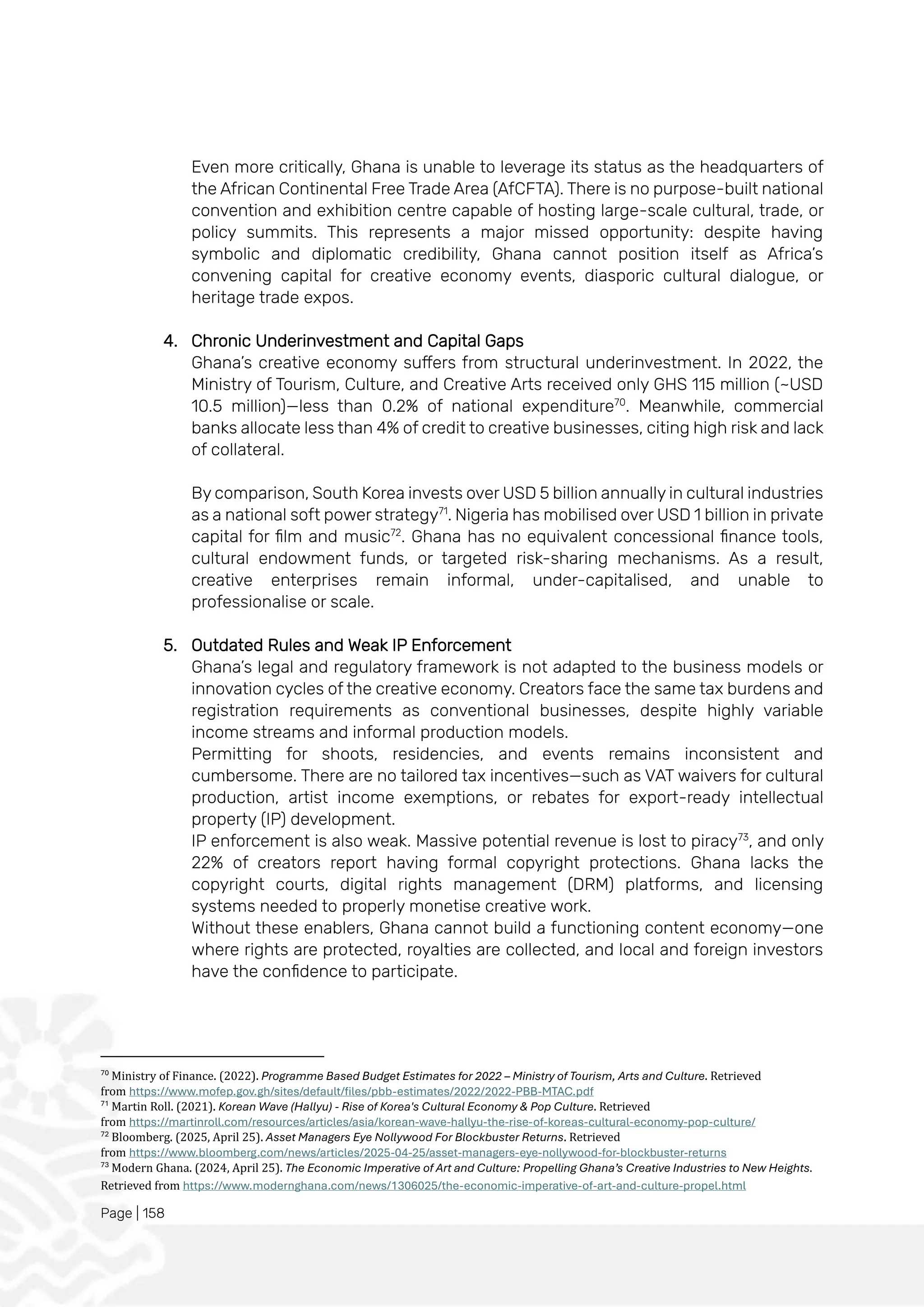 Page | 158
Even more critically, Ghana is unable to leverage its status as the headquarters of
the African Continental Free Trade Area (AfCFTA). There is no purpose-built national
convention and exhibition centre capable of hosting large-scale cultural, trade, or
policy summits. This represents a major missed opportunity: despite having
symbolic and diplomatic credibility, Ghana cannot position itself as Africa’s
convening capital for creative economy events, diasporic cultural dialogue, or
heritage trade expos.
4. Chronic Underinvestment and Capital Gaps
Ghana’s creative economy suffers from structural underinvestment. In 2022, the
Ministry of Tourism, Culture, and Creative Arts received only GHS 115 million (~USD
10.5 million)—less than 0.2% of national expenditure70
. Meanwhile, commercial
banks allocate less than 4% of credit to creative businesses, citing high risk and lack
of collateral.
By comparison, South Korea invests over USD 5 billion annually in cultural industries
as a national soft power strategy71
. Nigeria has mobilised over USD 1 billion in private
capital for film and music72
. Ghana has no equivalent concessional finance tools,
cultural endowment funds, or targeted risk-sharing mechanisms. As a result,
creative enterprises remain informal, under-capitalised, and unable to
professionalise or scale.
5. Outdated Rules and Weak IP Enforcement
Ghana’s legal and regulatory framework is not adapted to the business models or
innovation cycles of the creative economy. Creators face the same tax burdens and
registration requirements as conventional businesses, despite highly variable
income streams and informal production models.
Permitting for shoots, residencies, and events remains inconsistent and
cumbersome. There are no tailored tax incentives—such as VAT waivers for cultural
production, artist income exemptions, or rebates for export-ready intellectual
property (IP) development.
IP enforcement is also weak. Massive potential revenue is lost to piracy73
, and only
22% of creators report having formal copyright protections. Ghana lacks the
copyright courts, digital rights management (DRM) platforms, and licensing
systems needed to properly monetise creative work.
Without these enablers, Ghana cannot build a functioning content economy—one
where rights are protected, royalties are collected, and local and foreign investors
have the confidence to participate.
70
Ministry of Finance. (2022). Programme Based Budget Estimates for 2022 – Ministry of Tourism, Arts and Culture. Retrieved
from https://www.mofep.gov.gh/sites/default/files/pbb-estimates/2022/2022-PBB-MTAC.pdf
71
Martin Roll. (2021). Korean Wave (Hallyu) - Rise of Korea's Cultural Economy & Pop Culture. Retrieved
from https://martinroll.com/resources/articles/asia/korean-wave-hallyu-the-rise-of-koreas-cultural-economy-pop-culture/
72
Bloomberg. (2025, April 25). Asset Managers Eye Nollywood For Blockbuster Returns. Retrieved
from https://www.bloomberg.com/news/articles/2025-04-25/asset-managers-eye-nollywood-for-blockbuster-returns
73
Modern Ghana. (2024, April 25). The Economic Imperative of Art and Culture: Propelling Ghana’s Creative Industries to New Heights.
Retrieved from https://www.modernghana.com/news/1306025/the-economic-imperative-of-art-and-culture-propel.html
 