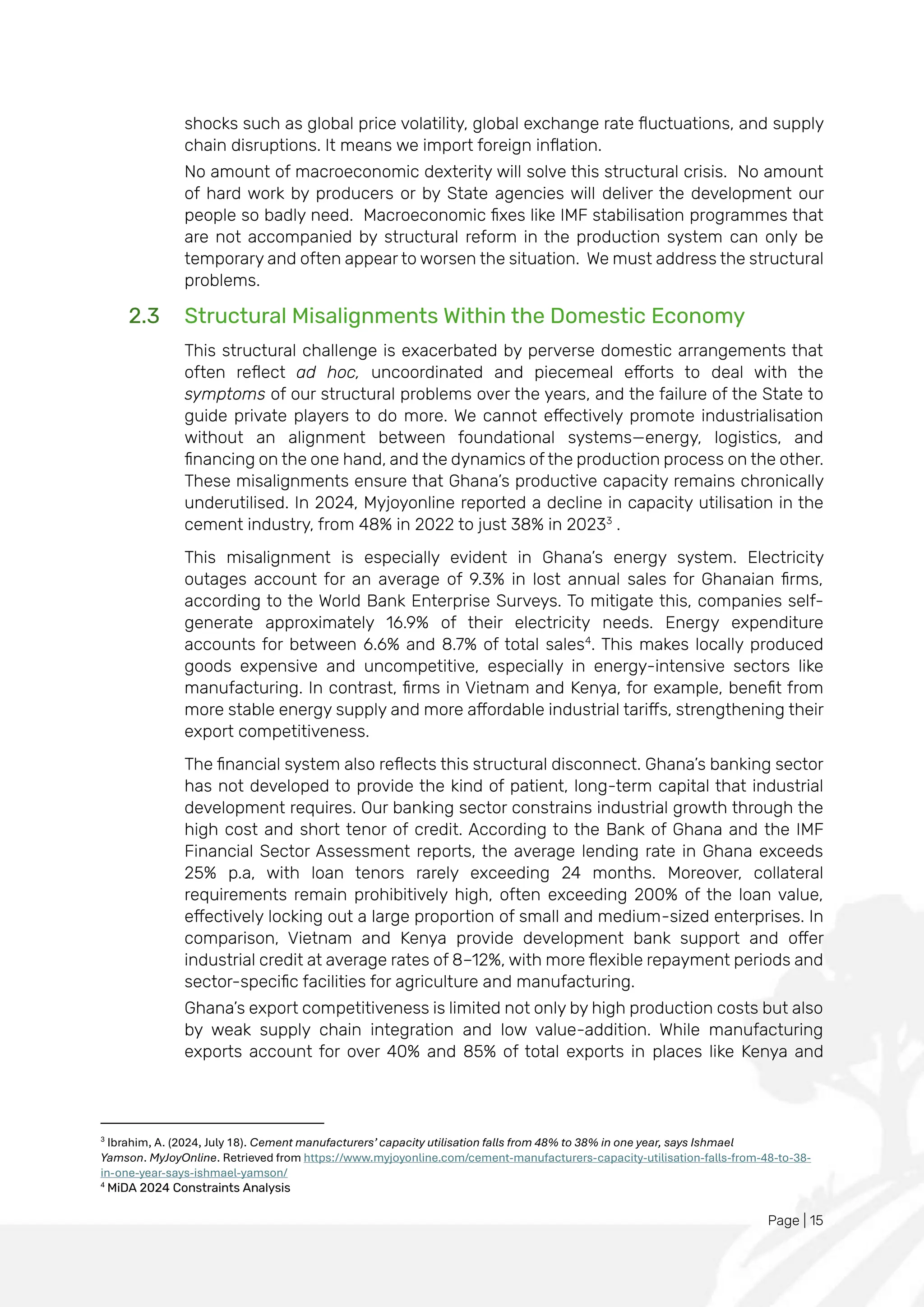 Page | 15
shocks such as global price volatility, global exchange rate fluctuations, and supply
chain disruptions. It means we import foreign inflation.
No amount of macroeconomic dexterity will solve this structural crisis. No amount
of hard work by producers or by State agencies will deliver the development our
people so badly need. Macroeconomic fixes like IMF stabilisation programmes that
are not accompanied by structural reform in the production system can only be
temporary and often appear to worsen the situation. We must address the structural
problems.
2.3 Structural Misalignments Within the Domestic Economy
This structural challenge is exacerbated by perverse domestic arrangements that
often reflect ad hoc, uncoordinated and piecemeal efforts to deal with the
symptoms of our structural problems over the years, and the failure of the State to
guide private players to do more. We cannot effectively promote industrialisation
without an alignment between foundational systems—energy, logistics, and
financing on the one hand, and the dynamics of the production process on the other.
These misalignments ensure that Ghana’s productive capacity remains chronically
underutilised. In 2024, Myjoyonline reported a decline in capacity utilisation in the
cement industry, from 48% in 2022 to just 38% in 20233
.
This misalignment is especially evident in Ghana’s energy system. Electricity
outages account for an average of 9.3% in lost annual sales for Ghanaian firms,
according to the World Bank Enterprise Surveys. To mitigate this, companies self-
generate approximately 16.9% of their electricity needs. Energy expenditure
accounts for between 6.6% and 8.7% of total sales4
. This makes locally produced
goods expensive and uncompetitive, especially in energy-intensive sectors like
manufacturing. In contrast, firms in Vietnam and Kenya, for example, benefit from
more stable energy supply and more affordable industrial tariffs, strengthening their
export competitiveness.
The financial system also reflects this structural disconnect. Ghana’s banking sector
has not developed to provide the kind of patient, long-term capital that industrial
development requires. Our banking sector constrains industrial growth through the
high cost and short tenor of credit. According to the Bank of Ghana and the IMF
Financial Sector Assessment reports, the average lending rate in Ghana exceeds
25% p.a, with loan tenors rarely exceeding 24 months. Moreover, collateral
requirements remain prohibitively high, often exceeding 200% of the loan value,
effectively locking out a large proportion of small and medium-sized enterprises. In
comparison, Vietnam and Kenya provide development bank support and offer
industrial credit at average rates of 8–12%, with more flexible repayment periods and
sector-specific facilities for agriculture and manufacturing.
Ghana’s export competitiveness is limited not only by high production costs but also
by weak supply chain integration and low value-addition. While manufacturing
exports account for over 40% and 85% of total exports in places like Kenya and
3
Ibrahim, A. (2024, July 18). Cement manufacturers’ capacity utilisation falls from 48% to 38% in one year, says Ishmael
Yamson. MyJoyOnline. Retrieved from https://www.myjoyonline.com/cement-manufacturers-capacity-utilisation-falls-from-48-to-38-
in-one-year-says-ishmael-yamson/
4
MiDA 2024 Constraints Analysis
 
