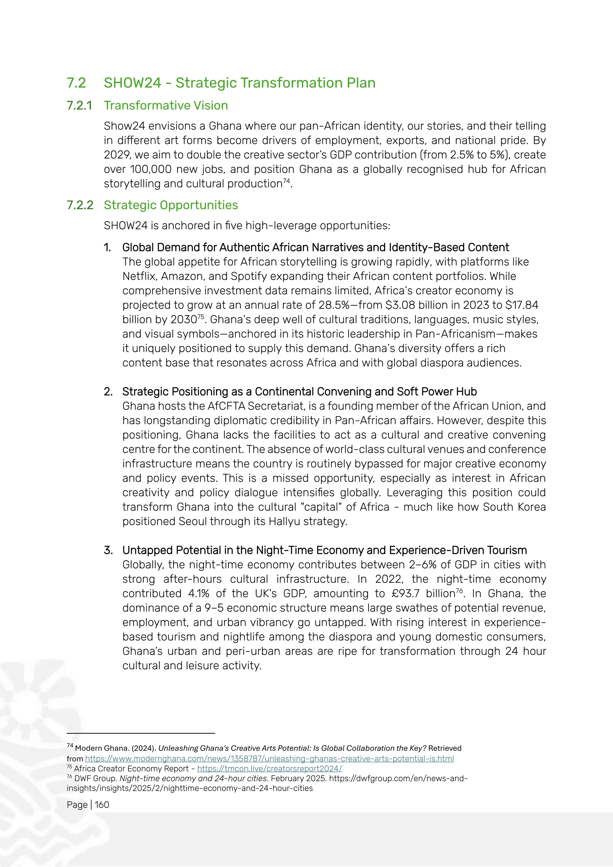Page | 160
7.2 SHOW24 - Strategic Transformation Plan
7.2.1 Transformative Vision
Show24 envisions a Ghana where our pan-African identity, our stories, and their telling
in different art forms become drivers of employment, exports, and national pride. By
2029, we aim to double the creative sector’s GDP contribution (from 2.5% to 5%), create
over 100,000 new jobs, and position Ghana as a globally recognised hub for African
storytelling and cultural production74
.
7.2.2 Strategic Opportunities
SHOW24 is anchored in five high-leverage opportunities:
1. Global Demand for Authentic African Narratives and Identity-Based Content
The global appetite for African storytelling is growing rapidly, with platforms like
Netflix, Amazon, and Spotify expanding their African content portfolios. While
comprehensive investment data remains limited, Africa’s creator economy is
projected to grow at an annual rate of 28.5%—from $3.08 billion in 2023 to $17.84
billion by 203075
. Ghana’s deep well of cultural traditions, languages, music styles,
and visual symbols—anchored in its historic leadership in Pan-Africanism—makes
it uniquely positioned to supply this demand. Ghana’s diversity offers a rich
content base that resonates across Africa and with global diaspora audiences.
2. Strategic Positioning as a Continental Convening and Soft Power Hub
Ghana hosts the AfCFTA Secretariat, is a founding member of the African Union, and
has longstanding diplomatic credibility in Pan-African affairs. However, despite this
positioning, Ghana lacks the facilities to act as a cultural and creative convening
centre for the continent. The absence of world-class cultural venues and conference
infrastructure means the country is routinely bypassed for major creative economy
and policy events. This is a missed opportunity, especially as interest in African
creativity and policy dialogue intensifies globally. Leveraging this position could
transform Ghana into the cultural "capital" of Africa - much like how South Korea
positioned Seoul through its Hallyu strategy.
3. Untapped Potential in the Night-Time Economy and Experience-Driven Tourism
Globally, the night-time economy contributes between 2–6% of GDP in cities with
strong after-hours cultural infrastructure. In 2022, the night-time economy
contributed 4.1% of the UK's GDP, amounting to £93.7 billion76
. In Ghana, the
dominance of a 9–5 economic structure means large swathes of potential revenue,
employment, and urban vibrancy go untapped. With rising interest in experience-
based tourism and nightlife among the diaspora and young domestic consumers,
Ghana’s urban and peri-urban areas are ripe for transformation through 24 hour
cultural and leisure activity.
74
Modern Ghana. (2024). Unleashing Ghana's Creative Arts Potential: Is Global Collaboration the Key? Retrieved
from https://www.modernghana.com/news/1358787/unleashing-ghanas-creative-arts-potential-is.html
75
Africa Creator Economy Report - https://tmcon.live/creatorsreport2024/
76
DWF Group. Night-time economy and 24-hour cities. February 2025. https://dwfgroup.com/en/news-and-
insights/insights/2025/2/nighttime-economy-and-24-hour-cities
 