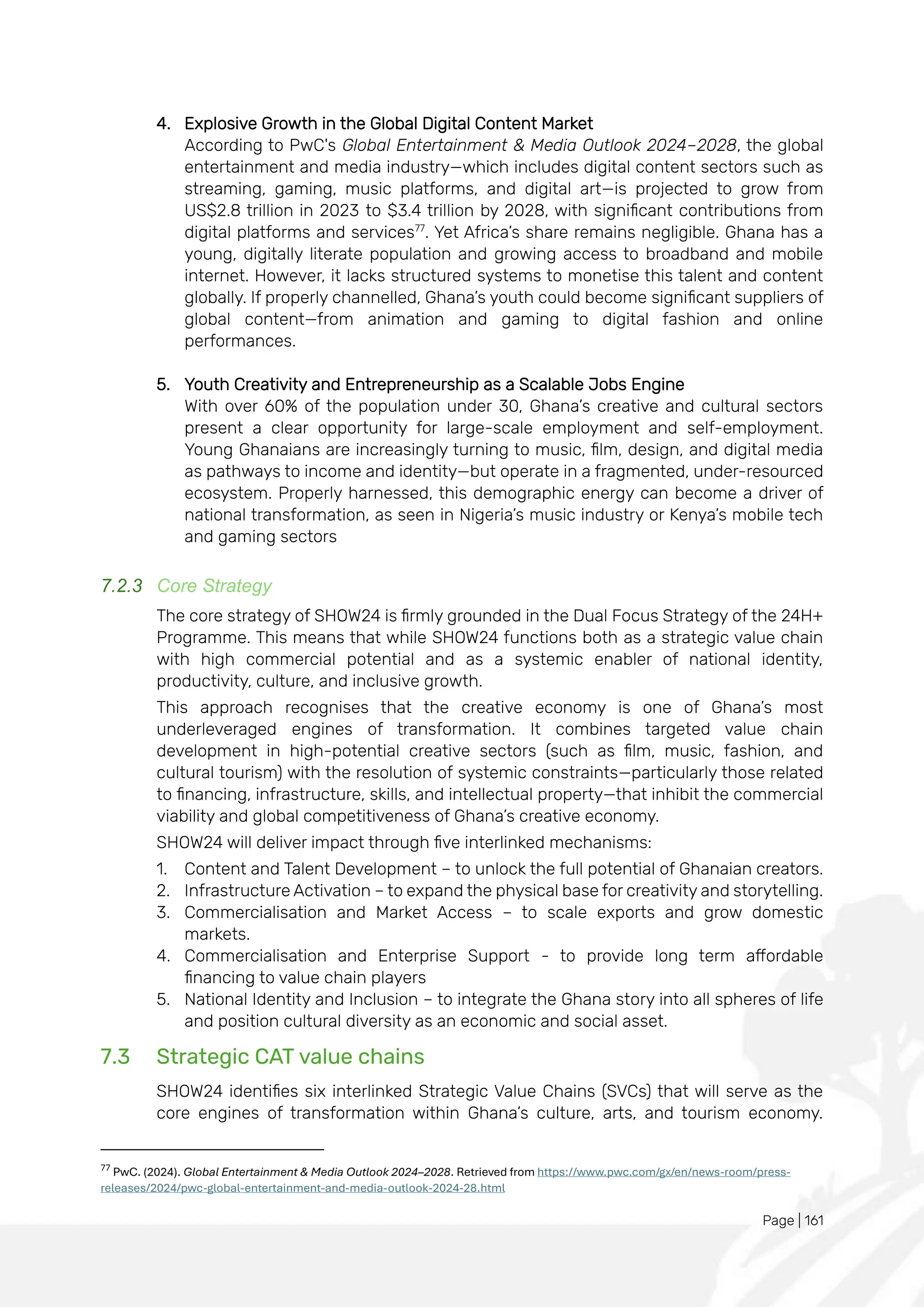Page | 161
4. Explosive Growth in the Global Digital Content Market
According to PwC's Global Entertainment & Media Outlook 2024–2028, the global
entertainment and media industry—which includes digital content sectors such as
streaming, gaming, music platforms, and digital art—is projected to grow from
US$2.8 trillion in 2023 to $3.4 trillion by 2028, with significant contributions from
digital platforms and services77
. Yet Africa’s share remains negligible. Ghana has a
young, digitally literate population and growing access to broadband and mobile
internet. However, it lacks structured systems to monetise this talent and content
globally. If properly channelled, Ghana’s youth could become significant suppliers of
global content—from animation and gaming to digital fashion and online
performances.
5. Youth Creativity and Entrepreneurship as a Scalable Jobs Engine
With over 60% of the population under 30, Ghana’s creative and cultural sectors
present a clear opportunity for large-scale employment and self-employment.
Young Ghanaians are increasingly turning to music, film, design, and digital media
as pathways to income and identity—but operate in a fragmented, under-resourced
ecosystem. Properly harnessed, this demographic energy can become a driver of
national transformation, as seen in Nigeria’s music industry or Kenya’s mobile tech
and gaming sectors
7.2.3 Core Strategy
The core strategy of SHOW24 is firmly grounded in the Dual Focus Strategy of the 24H+
Programme. This means that while SHOW24 functions both as a strategic value chain
with high commercial potential and as a systemic enabler of national identity,
productivity, culture, and inclusive growth.
This approach recognises that the creative economy is one of Ghana’s most
underleveraged engines of transformation. It combines targeted value chain
development in high-potential creative sectors (such as film, music, fashion, and
cultural tourism) with the resolution of systemic constraints—particularly those related
to financing, infrastructure, skills, and intellectual property—that inhibit the commercial
viability and global competitiveness of Ghana’s creative economy.
SHOW24 will deliver impact through five interlinked mechanisms:
1. Content and Talent Development – to unlock the full potential of Ghanaian creators.
2. Infrastructure Activation – to expand the physical base for creativity and storytelling.
3. Commercialisation and Market Access – to scale exports and grow domestic
markets.
4. Commercialisation and Enterprise Support - to provide long term affordable
financing to value chain players
5. National Identity and Inclusion – to integrate the Ghana story into all spheres of life
and position cultural diversity as an economic and social asset.
7.3 Strategic CAT value chains
SHOW24 identifies six interlinked Strategic Value Chains (SVCs) that will serve as the
core engines of transformation within Ghana’s culture, arts, and tourism economy.
77
PwC. (2024). Global Entertainment & Media Outlook 2024–2028. Retrieved from https://www.pwc.com/gx/en/news-room/press-
releases/2024/pwc-global-entertainment-and-media-outlook-2024-28.html
 