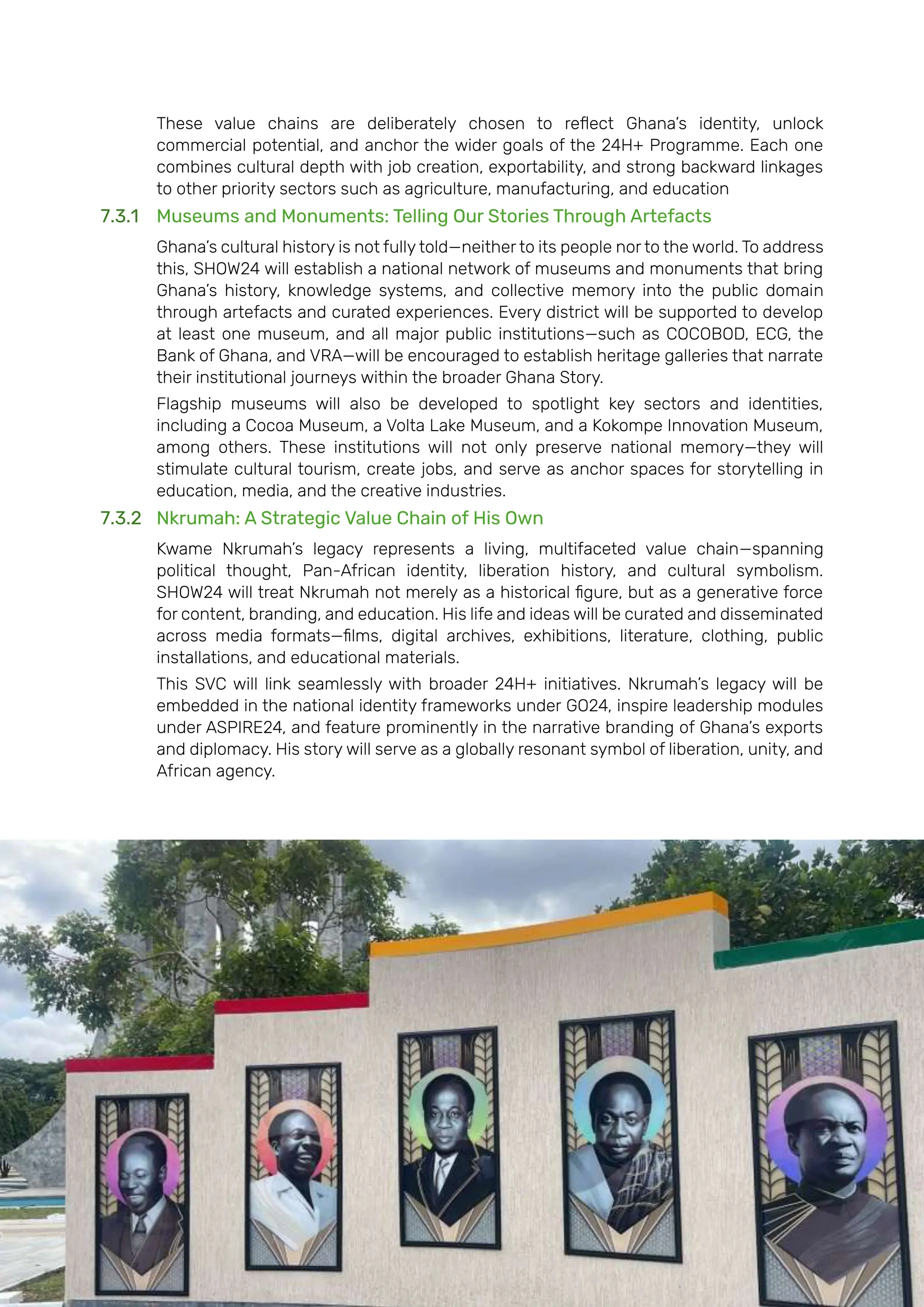 Page | 162
These value chains are deliberately chosen to reflect Ghana’s identity, unlock
commercial potential, and anchor the wider goals of the 24H+ Programme. Each one
combines cultural depth with job creation, exportability, and strong backward linkages
to other priority sectors such as agriculture, manufacturing, and education
7.3.1 Museums and Monuments: Telling Our Stories Through Artefacts
Ghana’s cultural history is not fully told—neither to its people nor to the world. To address
this, SHOW24 will establish a national network of museums and monuments that bring
Ghana’s history, knowledge systems, and collective memory into the public domain
through artefacts and curated experiences. Every district will be supported to develop
at least one museum, and all major public institutions—such as COCOBOD, ECG, the
Bank of Ghana, and VRA—will be encouraged to establish heritage galleries that narrate
their institutional journeys within the broader Ghana Story.
Flagship museums will also be developed to spotlight key sectors and identities,
including a Cocoa Museum, a Volta Lake Museum, and a Kokompe Innovation Museum,
among others. These institutions will not only preserve national memory—they will
stimulate cultural tourism, create jobs, and serve as anchor spaces for storytelling in
education, media, and the creative industries.
7.3.2 Nkrumah: A Strategic Value Chain of His Own
Kwame Nkrumah’s legacy represents a living, multifaceted value chain—spanning
political thought, Pan-African identity, liberation history, and cultural symbolism.
SHOW24 will treat Nkrumah not merely as a historical figure, but as a generative force
for content, branding, and education. His life and ideas will be curated and disseminated
across media formats—films, digital archives, exhibitions, literature, clothing, public
installations, and educational materials.
This SVC will link seamlessly with broader 24H+ initiatives. Nkrumah’s legacy will be
embedded in the national identity frameworks under GO24, inspire leadership modules
under ASPIRE24, and feature prominently in the narrative branding of Ghana’s exports
and diplomacy. His story will serve as a globally resonant symbol of liberation, unity, and
African agency.
 