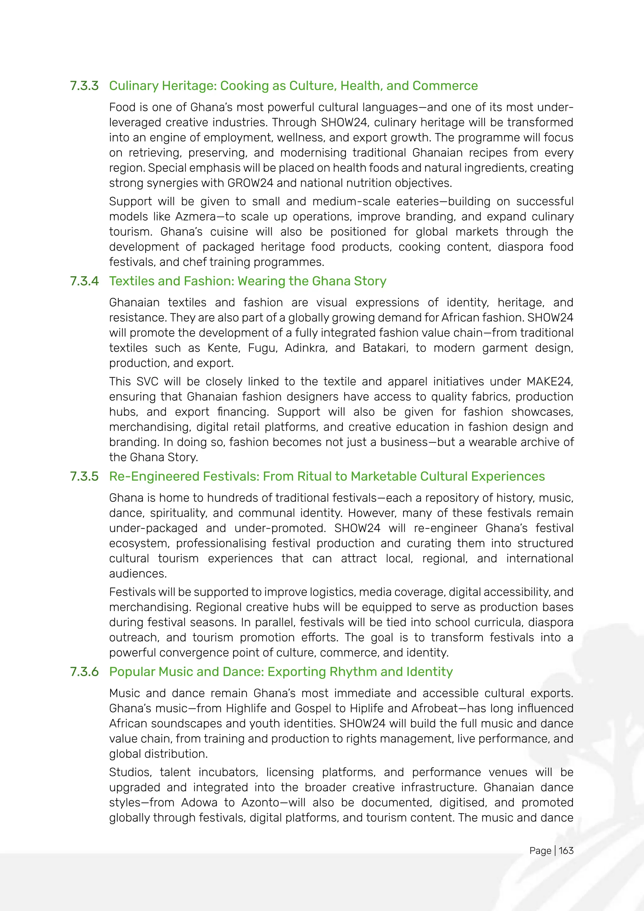 Page | 163
7.3.3 Culinary Heritage: Cooking as Culture, Health, and Commerce
Food is one of Ghana’s most powerful cultural languages—and one of its most under-
leveraged creative industries. Through SHOW24, culinary heritage will be transformed
into an engine of employment, wellness, and export growth. The programme will focus
on retrieving, preserving, and modernising traditional Ghanaian recipes from every
region. Special emphasis will be placed on health foods and natural ingredients, creating
strong synergies with GROW24 and national nutrition objectives.
Support will be given to small and medium-scale eateries—building on successful
models like Azmera—to scale up operations, improve branding, and expand culinary
tourism. Ghana’s cuisine will also be positioned for global markets through the
development of packaged heritage food products, cooking content, diaspora food
festivals, and chef training programmes.
7.3.4 Textiles and Fashion: Wearing the Ghana Story
Ghanaian textiles and fashion are visual expressions of identity, heritage, and
resistance. They are also part of a globally growing demand for African fashion. SHOW24
will promote the development of a fully integrated fashion value chain—from traditional
textiles such as Kente, Fugu, Adinkra, and Batakari, to modern garment design,
production, and export.
This SVC will be closely linked to the textile and apparel initiatives under MAKE24,
ensuring that Ghanaian fashion designers have access to quality fabrics, production
hubs, and export financing. Support will also be given for fashion showcases,
merchandising, digital retail platforms, and creative education in fashion design and
branding. In doing so, fashion becomes not just a business—but a wearable archive of
the Ghana Story.
7.3.5 Re-Engineered Festivals: From Ritual to Marketable Cultural Experiences
Ghana is home to hundreds of traditional festivals—each a repository of history, music,
dance, spirituality, and communal identity. However, many of these festivals remain
under-packaged and under-promoted. SHOW24 will re-engineer Ghana’s festival
ecosystem, professionalising festival production and curating them into structured
cultural tourism experiences that can attract local, regional, and international
audiences.
Festivals will be supported to improve logistics, media coverage, digital accessibility, and
merchandising. Regional creative hubs will be equipped to serve as production bases
during festival seasons. In parallel, festivals will be tied into school curricula, diaspora
outreach, and tourism promotion efforts. The goal is to transform festivals into a
powerful convergence point of culture, commerce, and identity.
7.3.6 Popular Music and Dance: Exporting Rhythm and Identity
Music and dance remain Ghana’s most immediate and accessible cultural exports.
Ghana’s music—from Highlife and Gospel to Hiplife and Afrobeat—has long influenced
African soundscapes and youth identities. SHOW24 will build the full music and dance
value chain, from training and production to rights management, live performance, and
global distribution.
Studios, talent incubators, licensing platforms, and performance venues will be
upgraded and integrated into the broader creative infrastructure. Ghanaian dance
styles—from Adowa to Azonto—will also be documented, digitised, and promoted
globally through festivals, digital platforms, and tourism content. The music and dance
 