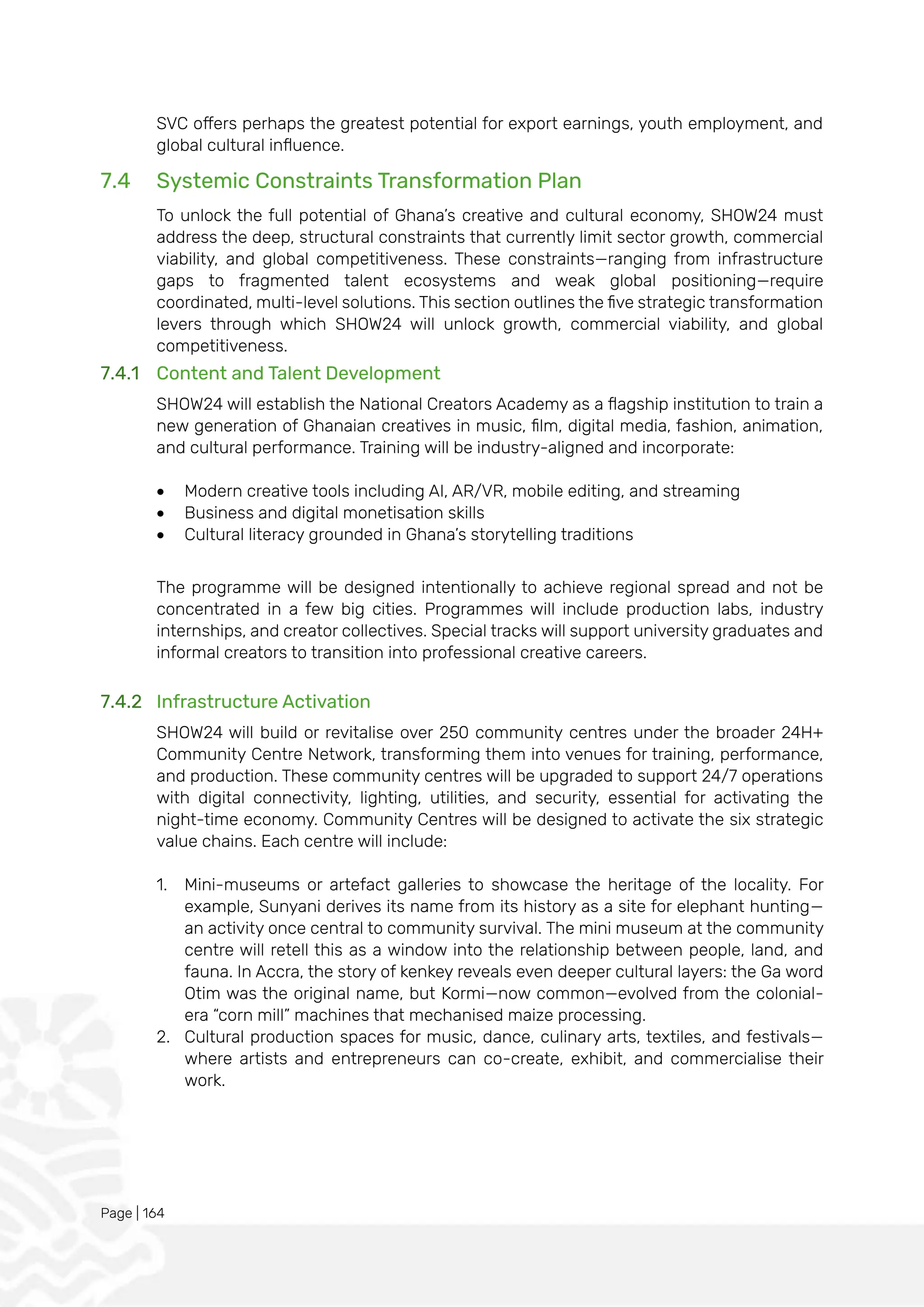 Page | 164
SVC offers perhaps the greatest potential for export earnings, youth employment, and
global cultural influence.
7.4 Systemic Constraints Transformation Plan
To unlock the full potential of Ghana’s creative and cultural economy, SHOW24 must
address the deep, structural constraints that currently limit sector growth, commercial
viability, and global competitiveness. These constraints—ranging from infrastructure
gaps to fragmented talent ecosystems and weak global positioning—require
coordinated, multi-level solutions. This section outlines the five strategic transformation
levers through which SHOW24 will unlock growth, commercial viability, and global
competitiveness.
7.4.1 Content and Talent Development
SHOW24 will establish the National Creators Academy as a flagship institution to train a
new generation of Ghanaian creatives in music, film, digital media, fashion, animation,
and cultural performance. Training will be industry-aligned and incorporate:
• Modern creative tools including AI, AR/VR, mobile editing, and streaming
• Business and digital monetisation skills
• Cultural literacy grounded in Ghana’s storytelling traditions
The programme will be designed intentionally to achieve regional spread and not be
concentrated in a few big cities. Programmes will include production labs, industry
internships, and creator collectives. Special tracks will support university graduates and
informal creators to transition into professional creative careers.
7.4.2 Infrastructure Activation
SHOW24 will build or revitalise over 250 community centres under the broader 24H+
Community Centre Network, transforming them into venues for training, performance,
and production. These community centres will be upgraded to support 24/7 operations
with digital connectivity, lighting, utilities, and security, essential for activating the
night-time economy. Community Centres will be designed to activate the six strategic
value chains. Each centre will include:
1. Mini-museums or artefact galleries to showcase the heritage of the locality. For
example, Sunyani derives its name from its history as a site for elephant hunting—
an activity once central to community survival. The mini museum at the community
centre will retell this as a window into the relationship between people, land, and
fauna. In Accra, the story of kenkey reveals even deeper cultural layers: the Ga word
Otim was the original name, but Kormi—now common—evolved from the colonial-
era “corn mill” machines that mechanised maize processing.
2. Cultural production spaces for music, dance, culinary arts, textiles, and festivals—
where artists and entrepreneurs can co-create, exhibit, and commercialise their
work.
 