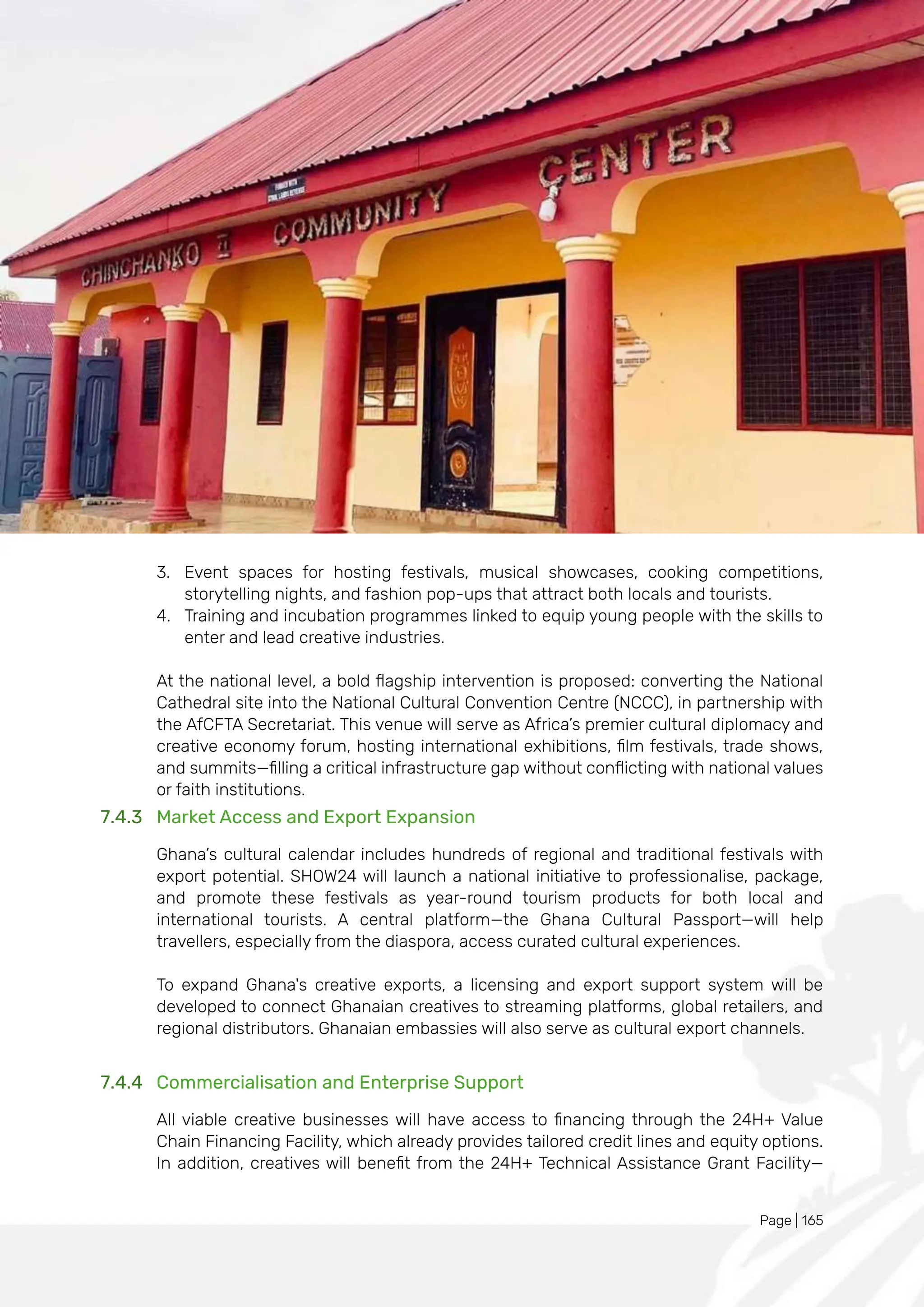 Page | 165
3. Event spaces for hosting festivals, musical showcases, cooking competitions,
storytelling nights, and fashion pop-ups that attract both locals and tourists.
4. Training and incubation programmes linked to equip young people with the skills to
enter and lead creative industries.
At the national level, a bold flagship intervention is proposed: converting the National
Cathedral site into the National Cultural Convention Centre (NCCC), in partnership with
the AfCFTA Secretariat. This venue will serve as Africa’s premier cultural diplomacy and
creative economy forum, hosting international exhibitions, film festivals, trade shows,
and summits—filling a critical infrastructure gap without conflicting with national values
or faith institutions.
7.4.3 Market Access and Export Expansion
Ghana’s cultural calendar includes hundreds of regional and traditional festivals with
export potential. SHOW24 will launch a national initiative to professionalise, package,
and promote these festivals as year-round tourism products for both local and
international tourists. A central platform—the Ghana Cultural Passport—will help
travellers, especially from the diaspora, access curated cultural experiences.
To expand Ghana's creative exports, a licensing and export support system will be
developed to connect Ghanaian creatives to streaming platforms, global retailers, and
regional distributors. Ghanaian embassies will also serve as cultural export channels.
7.4.4 Commercialisation and Enterprise Support
All viable creative businesses will have access to financing through the 24H+ Value
Chain Financing Facility, which already provides tailored credit lines and equity options.
In addition, creatives will benefit from the 24H+ Technical Assistance Grant Facility—
 
