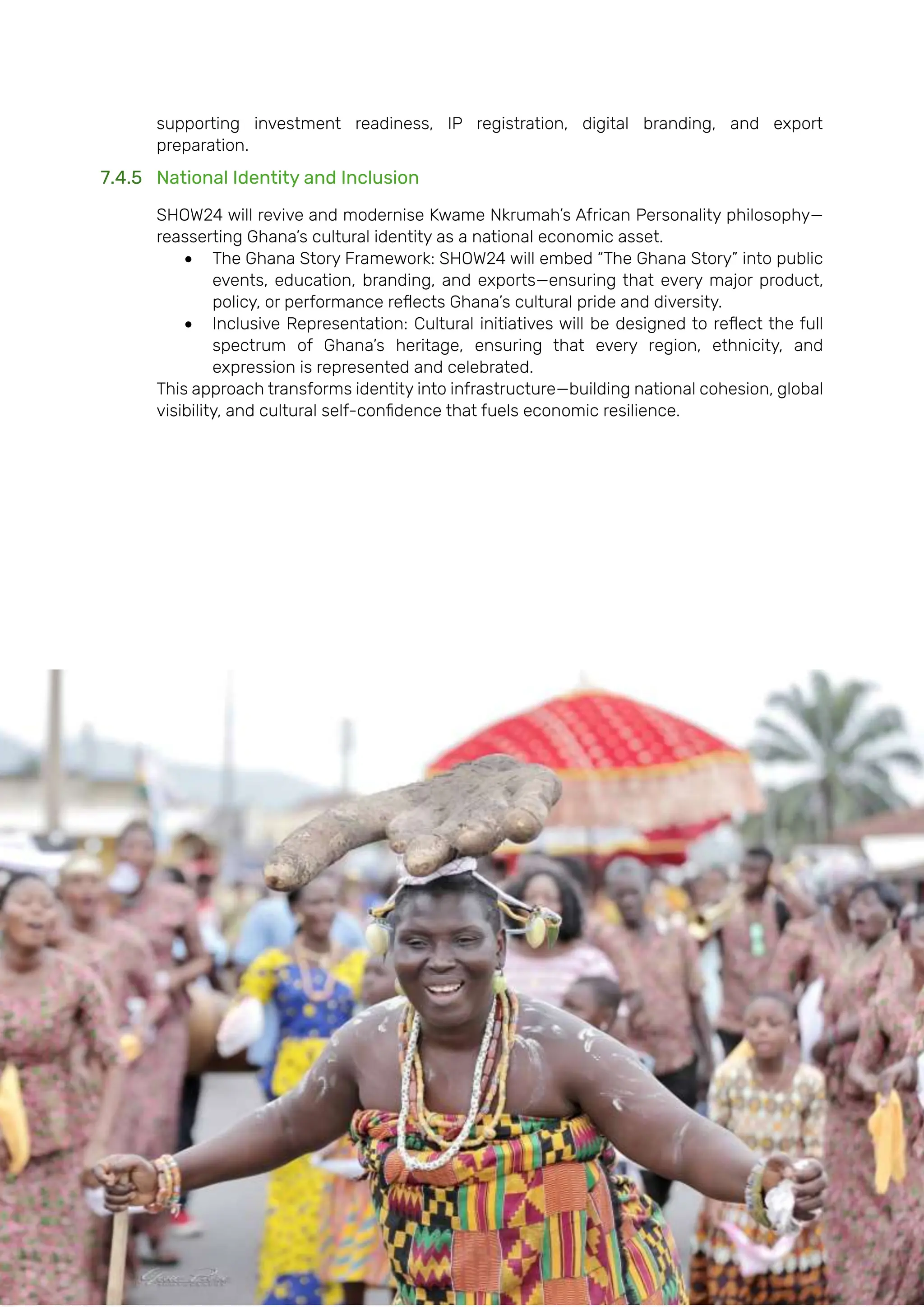 Page | 166
supporting investment readiness, IP registration, digital branding, and export
preparation.
7.4.5 National Identity and Inclusion
SHOW24 will revive and modernise Kwame Nkrumah’s African Personality philosophy—
reasserting Ghana’s cultural identity as a national economic asset.
• The Ghana Story Framework: SHOW24 will embed “The Ghana Story” into public
events, education, branding, and exports—ensuring that every major product,
policy, or performance reflects Ghana’s cultural pride and diversity.
• Inclusive Representation: Cultural initiatives will be designed to reflect the full
spectrum of Ghana’s heritage, ensuring that every region, ethnicity, and
expression is represented and celebrated.
This approach transforms identity into infrastructure—building national cohesion, global
visibility, and cultural self-confidence that fuels economic resilience.
 