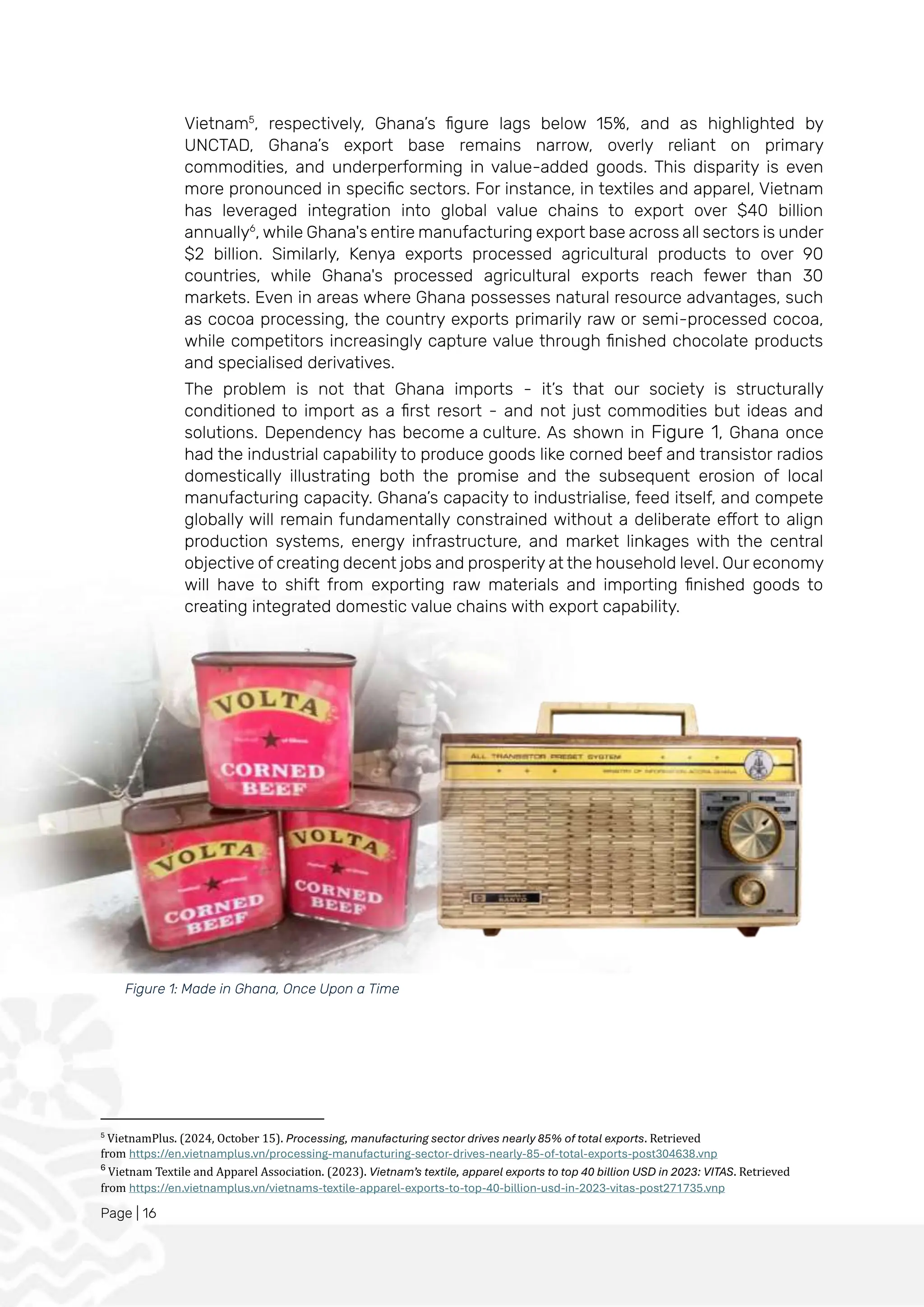 Page | 16
Vietnam5
, respectively, Ghana’s figure lags below 15%, and as highlighted by
UNCTAD, Ghana’s export base remains narrow, overly reliant on primary
commodities, and underperforming in value-added goods. This disparity is even
more pronounced in specific sectors. For instance, in textiles and apparel, Vietnam
has leveraged integration into global value chains to export over $40 billion
annually6
, while Ghana's entire manufacturing export base across all sectors is under
$2 billion. Similarly, Kenya exports processed agricultural products to over 90
countries, while Ghana's processed agricultural exports reach fewer than 30
markets. Even in areas where Ghana possesses natural resource advantages, such
as cocoa processing, the country exports primarily raw or semi-processed cocoa,
while competitors increasingly capture value through finished chocolate products
and specialised derivatives.
The problem is not that Ghana imports - it’s that our society is structurally
conditioned to import as a first resort - and not just commodities but ideas and
solutions. Dependency has become a culture. As shown in Figure 1, Ghana once
had the industrial capability to produce goods like corned beef and transistor radios
domestically illustrating both the promise and the subsequent erosion of local
manufacturing capacity. Ghana’s capacity to industrialise, feed itself, and compete
globally will remain fundamentally constrained without a deliberate effort to align
production systems, energy infrastructure, and market linkages with the central
objective of creating decent jobs and prosperity at the household level. Our economy
will have to shift from exporting raw materials and importing finished goods to
creating integrated domestic value chains with export capability.
5
VietnamPlus. (2024, October 15). Processing, manufacturing sector drives nearly 85% of total exports. Retrieved
from https://en.vietnamplus.vn/processing-manufacturing-sector-drives-nearly-85-of-total-exports-post304638.vnp
6
Vietnam Textile and Apparel Association. (2023). Vietnam’s textile, apparel exports to top 40 billion USD in 2023: VITAS. Retrieved
from https://en.vietnamplus.vn/vietnams-textile-apparel-exports-to-top-40-billion-usd-in-2023-vitas-post271735.vnp
Figure 1: Made in Ghana, Once Upon a Time
 