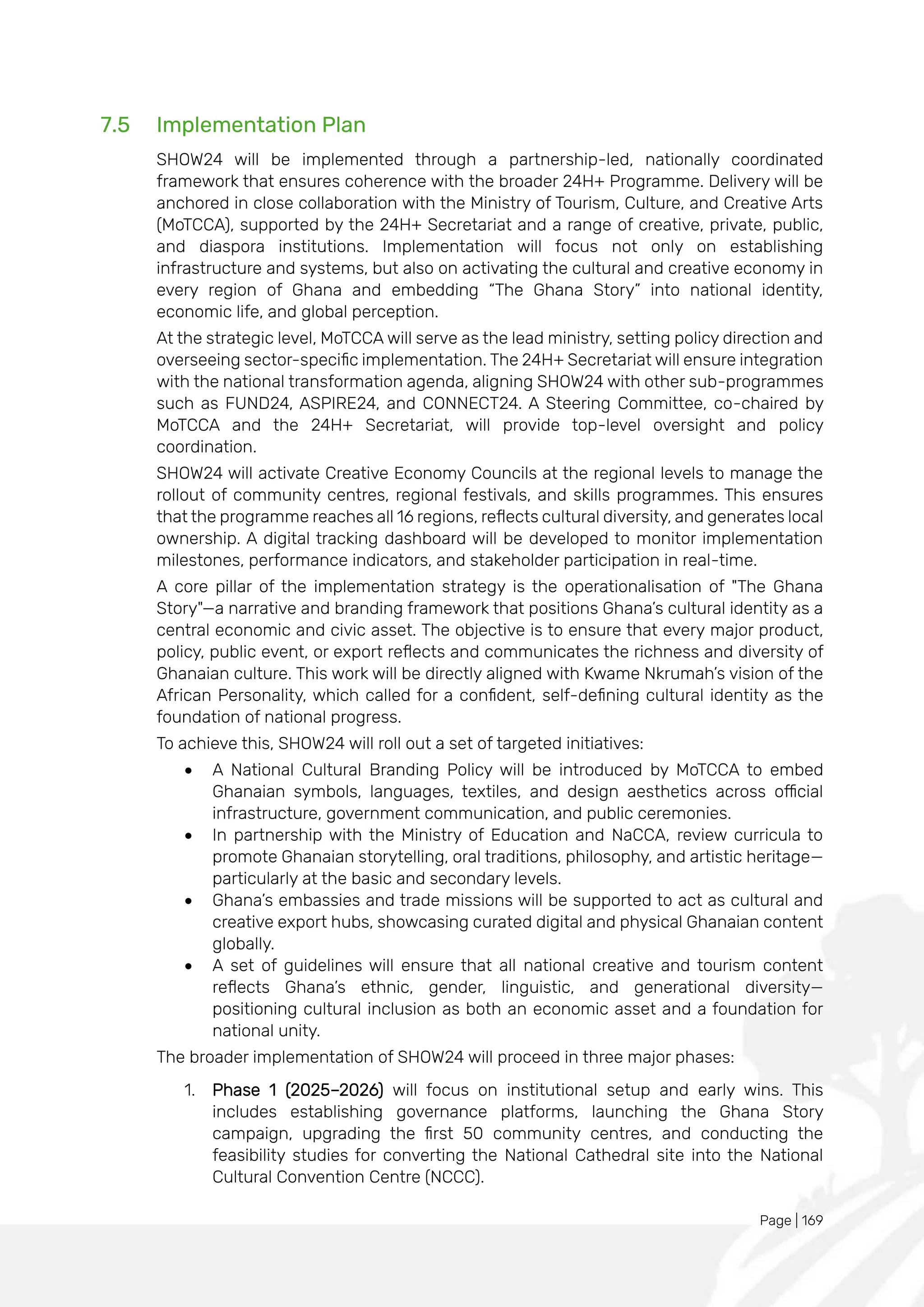 Page | 169
7.5 Implementation Plan
SHOW24 will be implemented through a partnership-led, nationally coordinated
framework that ensures coherence with the broader 24H+ Programme. Delivery will be
anchored in close collaboration with the Ministry of Tourism, Culture, and Creative Arts
(MoTCCA), supported by the 24H+ Secretariat and a range of creative, private, public,
and diaspora institutions. Implementation will focus not only on establishing
infrastructure and systems, but also on activating the cultural and creative economy in
every region of Ghana and embedding “The Ghana Story” into national identity,
economic life, and global perception.
At the strategic level, MoTCCA will serve as the lead ministry, setting policy direction and
overseeing sector-specific implementation. The 24H+ Secretariat will ensure integration
with the national transformation agenda, aligning SHOW24 with other sub-programmes
such as FUND24, ASPIRE24, and CONNECT24. A Steering Committee, co-chaired by
MoTCCA and the 24H+ Secretariat, will provide top-level oversight and policy
coordination.
SHOW24 will activate Creative Economy Councils at the regional levels to manage the
rollout of community centres, regional festivals, and skills programmes. This ensures
that the programme reaches all 16 regions, reflects cultural diversity, and generates local
ownership. A digital tracking dashboard will be developed to monitor implementation
milestones, performance indicators, and stakeholder participation in real-time.
A core pillar of the implementation strategy is the operationalisation of "The Ghana
Story"—a narrative and branding framework that positions Ghana’s cultural identity as a
central economic and civic asset. The objective is to ensure that every major product,
policy, public event, or export reflects and communicates the richness and diversity of
Ghanaian culture. This work will be directly aligned with Kwame Nkrumah’s vision of the
African Personality, which called for a confident, self-defining cultural identity as the
foundation of national progress.
To achieve this, SHOW24 will roll out a set of targeted initiatives:
• A National Cultural Branding Policy will be introduced by MoTCCA to embed
Ghanaian symbols, languages, textiles, and design aesthetics across official
infrastructure, government communication, and public ceremonies.
• In partnership with the Ministry of Education and NaCCA, review curricula to
promote Ghanaian storytelling, oral traditions, philosophy, and artistic heritage—
particularly at the basic and secondary levels.
• Ghana’s embassies and trade missions will be supported to act as cultural and
creative export hubs, showcasing curated digital and physical Ghanaian content
globally.
• A set of guidelines will ensure that all national creative and tourism content
reflects Ghana’s ethnic, gender, linguistic, and generational diversity—
positioning cultural inclusion as both an economic asset and a foundation for
national unity.
The broader implementation of SHOW24 will proceed in three major phases:
1. Phase 1 (2025–2026) will focus on institutional setup and early wins. This
includes establishing governance platforms, launching the Ghana Story
campaign, upgrading the first 50 community centres, and conducting the
feasibility studies for converting the National Cathedral site into the National
Cultural Convention Centre (NCCC).
 