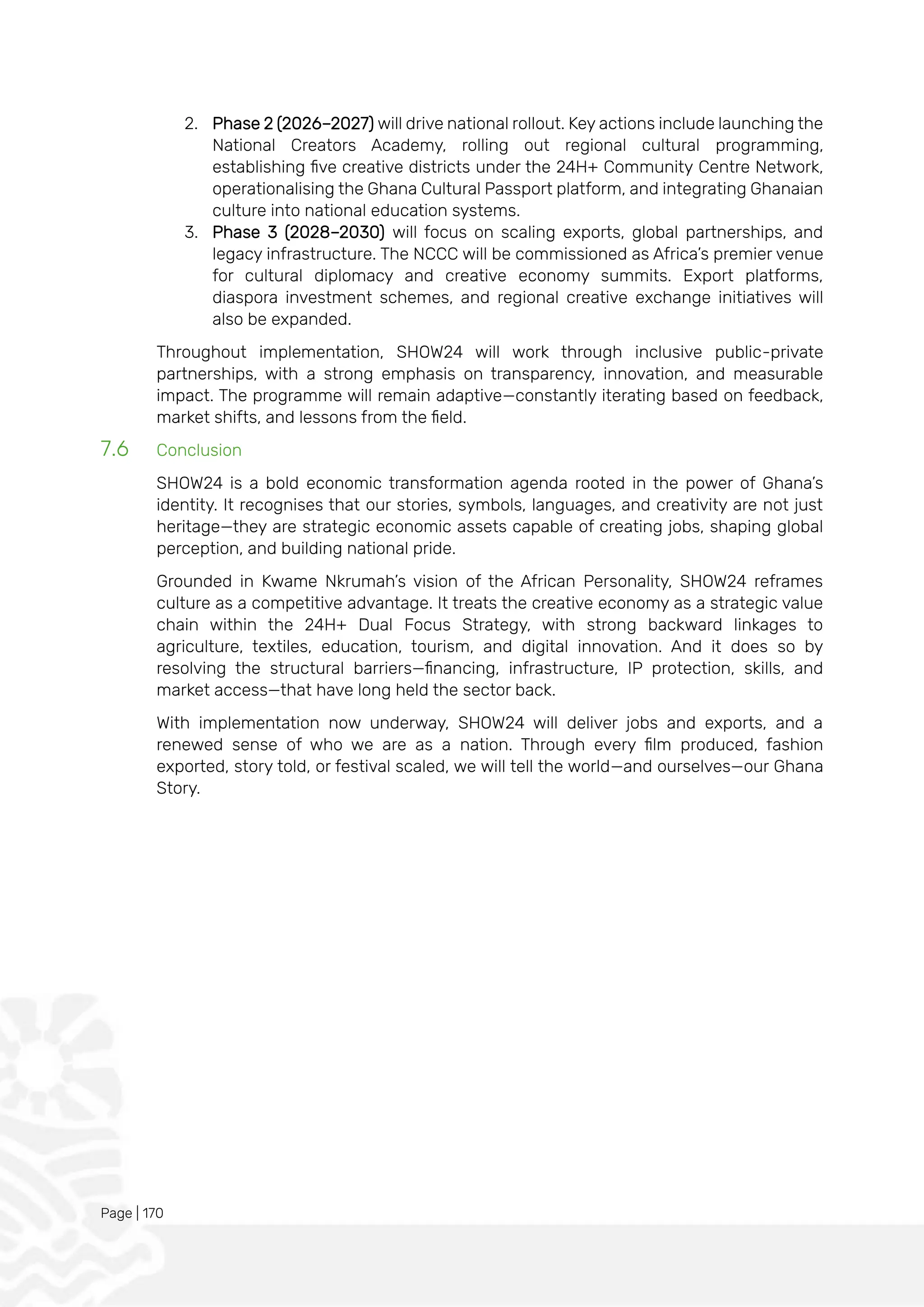 Page | 170
2. Phase 2 (2026–2027) will drive national rollout. Key actions include launching the
National Creators Academy, rolling out regional cultural programming,
establishing five creative districts under the 24H+ Community Centre Network,
operationalising the Ghana Cultural Passport platform, and integrating Ghanaian
culture into national education systems.
3. Phase 3 (2028–2030) will focus on scaling exports, global partnerships, and
legacy infrastructure. The NCCC will be commissioned as Africa’s premier venue
for cultural diplomacy and creative economy summits. Export platforms,
diaspora investment schemes, and regional creative exchange initiatives will
also be expanded.
Throughout implementation, SHOW24 will work through inclusive public-private
partnerships, with a strong emphasis on transparency, innovation, and measurable
impact. The programme will remain adaptive—constantly iterating based on feedback,
market shifts, and lessons from the field.
7.6 Conclusion
SHOW24 is a bold economic transformation agenda rooted in the power of Ghana’s
identity. It recognises that our stories, symbols, languages, and creativity are not just
heritage—they are strategic economic assets capable of creating jobs, shaping global
perception, and building national pride.
Grounded in Kwame Nkrumah’s vision of the African Personality, SHOW24 reframes
culture as a competitive advantage. It treats the creative economy as a strategic value
chain within the 24H+ Dual Focus Strategy, with strong backward linkages to
agriculture, textiles, education, tourism, and digital innovation. And it does so by
resolving the structural barriers—financing, infrastructure, IP protection, skills, and
market access—that have long held the sector back.
With implementation now underway, SHOW24 will deliver jobs and exports, and a
renewed sense of who we are as a nation. Through every film produced, fashion
exported, story told, or festival scaled, we will tell the world—and ourselves—our Ghana
Story.
 