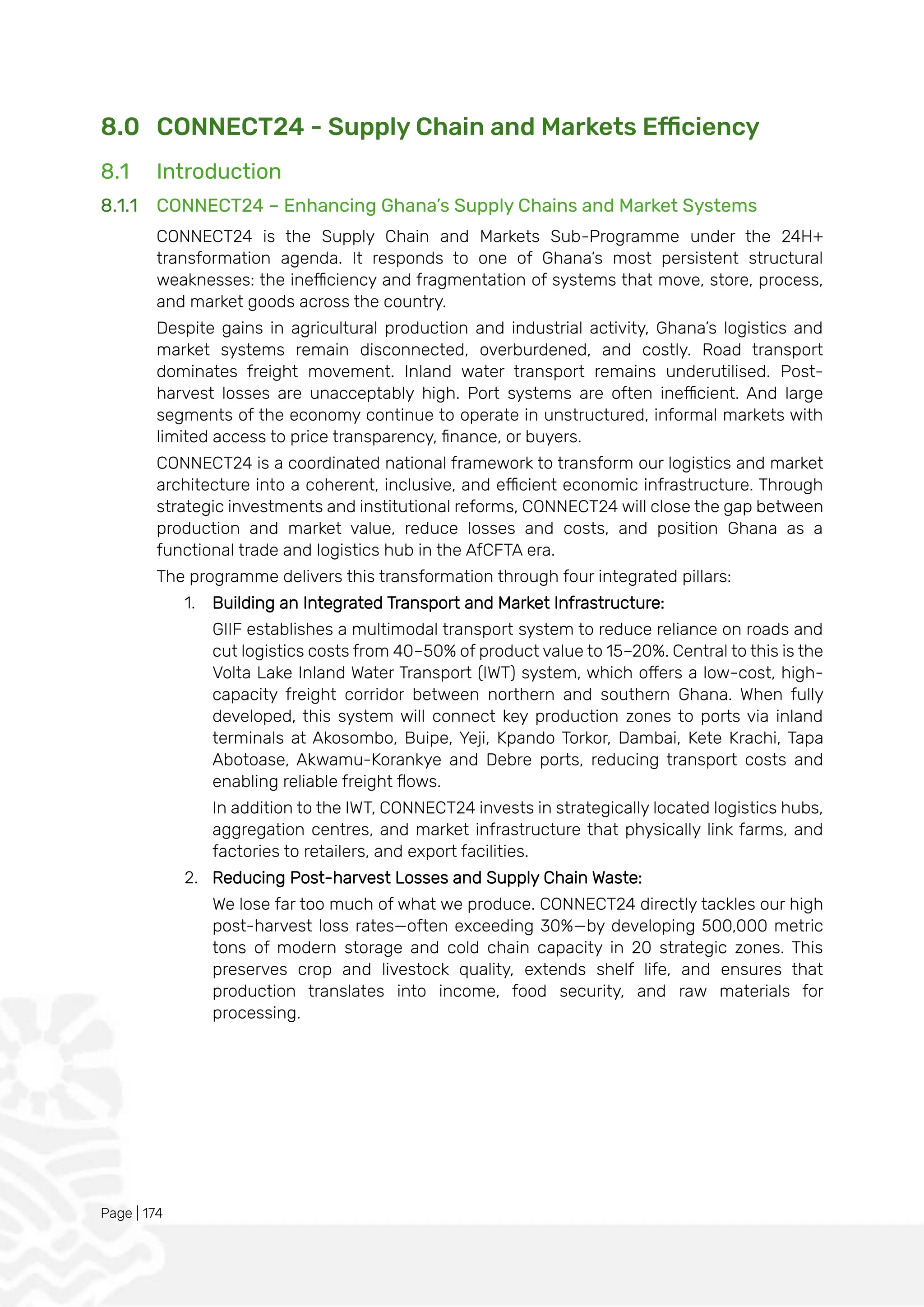 Page | 174
8.0 CONNECT24 - Supply Chain and Markets Efficiency
8.1 Introduction
8.1.1 CONNECT24 – Enhancing Ghana’s Supply Chains and Market Systems
CONNECT24 is the Supply Chain and Markets Sub-Programme under the 24H+
transformation agenda. It responds to one of Ghana’s most persistent structural
weaknesses: the inefficiency and fragmentation of systems that move, store, process,
and market goods across the country.
Despite gains in agricultural production and industrial activity, Ghana’s logistics and
market systems remain disconnected, overburdened, and costly. Road transport
dominates freight movement. Inland water transport remains underutilised. Post-
harvest losses are unacceptably high. Port systems are often inefficient. And large
segments of the economy continue to operate in unstructured, informal markets with
limited access to price transparency, finance, or buyers.
CONNECT24 is a coordinated national framework to transform our logistics and market
architecture into a coherent, inclusive, and efficient economic infrastructure. Through
strategic investments and institutional reforms, CONNECT24 will close the gap between
production and market value, reduce losses and costs, and position Ghana as a
functional trade and logistics hub in the AfCFTA era.
The programme delivers this transformation through four integrated pillars:
1. Building an Integrated Transport and Market Infrastructure:
GIIF establishes a multimodal transport system to reduce reliance on roads and
cut logistics costs from 40–50% of product value to 15–20%. Central to this is the
Volta Lake Inland Water Transport (IWT) system, which offers a low-cost, high-
capacity freight corridor between northern and southern Ghana. When fully
developed, this system will connect key production zones to ports via inland
terminals at Akosombo, Buipe, Yeji, Kpando Torkor, Dambai, Kete Krachi, Tapa
Abotoase, Akwamu-Korankye and Debre ports, reducing transport costs and
enabling reliable freight flows.
In addition to the IWT, CONNECT24 invests in strategically located logistics hubs,
aggregation centres, and market infrastructure that physically link farms, and
factories to retailers, and export facilities.
2. Reducing Post-harvest Losses and Supply Chain Waste:
We lose far too much of what we produce. CONNECT24 directly tackles our high
post-harvest loss rates—often exceeding 30%—by developing 500,000 metric
tons of modern storage and cold chain capacity in 20 strategic zones. This
preserves crop and livestock quality, extends shelf life, and ensures that
production translates into income, food security, and raw materials for
processing.
 