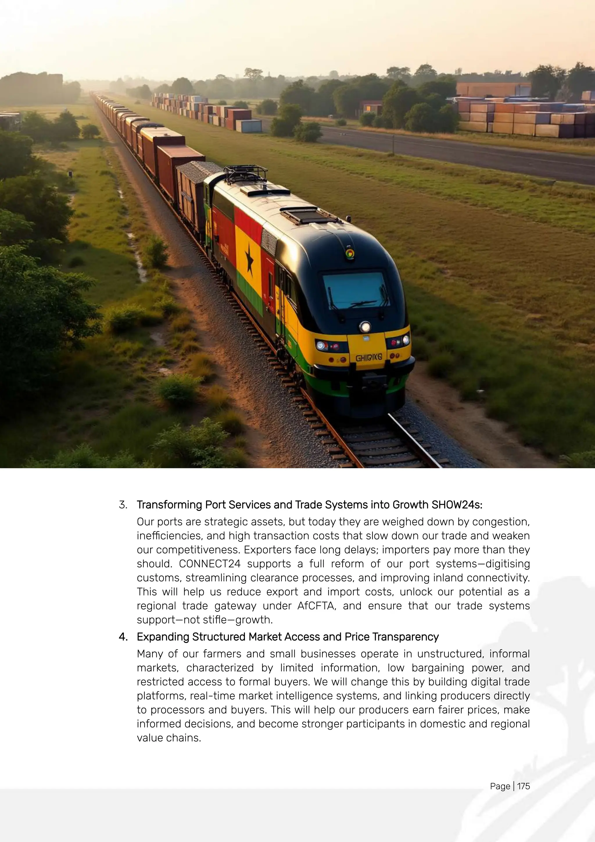 Page | 175
3. Transforming Port Services and Trade Systems into Growth SHOW24s:
Our ports are strategic assets, but today they are weighed down by congestion,
inefficiencies, and high transaction costs that slow down our trade and weaken
our competitiveness. Exporters face long delays; importers pay more than they
should. CONNECT24 supports a full reform of our port systems—digitising
customs, streamlining clearance processes, and improving inland connectivity.
This will help us reduce export and import costs, unlock our potential as a
regional trade gateway under AfCFTA, and ensure that our trade systems
support—not stifle—growth.
4. Expanding Structured Market Access and Price Transparency
Many of our farmers and small businesses operate in unstructured, informal
markets, characterized by limited information, low bargaining power, and
restricted access to formal buyers. We will change this by building digital trade
platforms, real-time market intelligence systems, and linking producers directly
to processors and buyers. This will help our producers earn fairer prices, make
informed decisions, and become stronger participants in domestic and regional
value chains.
 